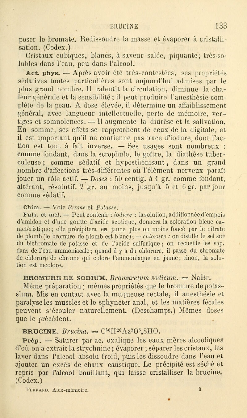 poser le bromate. Redissoudre la masse et évaporer à cristalli- sation. (Codex.) Cristaux cubiques, blancs, à saveur salée, piquante; très-so- lubles dans l'eau, peu dans l'alcool. Act. phys. — Après avoir été très-contestées, ses propriétés sédatives toutes particulières sont aujourd'hui admises par le plus grand nombre. Il ralentit la circulation, diminue la cha- leur générale et la sensibilité ; il peut produire l'anesthésie com- plète de la peau. A dose élevée, il détermine un affaiblissement général, avec langueur intellectuelle, perte de mémoire, ver- tiges et somnolences. —11 augmente la diurèse et la salivation. En somme, ses effets se rapprochent de ceux de la digitale, et il est important qu'il ne contienne pas trace d'iodure, dont l'ac- tion est tout à fait inverse. — Ses usages sont nombreux : comme fondant, dans la scrophule, le goitre, la diathèse tuber- culeuse ; comme sédatif et hyposthénisant, dans un grand nombre d'affections très-différentes où l'élément nerveux paraît jouer un rôle actif. —Doses : 50 centig. à 1 gr. comme fondant, altérant, résolutif. 2 gr. au moins, jusqu'à 5 et 6 gr. par jour comme sédatif. Cfaim. —Voir Brome et Potasse. Fais, et mél. — Peut contenir : iodure : lasolution, additionnée d'empois d'amidon et d'une goutte d'acide azotique, donnera la coloration bleue ca- ractéristique ; elle précipitera e» jaune plus ou moins foncé par le nitrate de plomb (le bromure de plomb est blanc) ; — chlorure : on distille le sel sur du bichromate de potasse et de l'acide sulfurique ; on recueille les vap. dans de l'eau ammoniacale ; quand il y a du chlorure, il passe du chromate de chlorure de chrome qui colore l'ammoniaque en jaune; sinon, la solu- tion est incolore. BROMURE DE SODIUM. Bromurelum sodicum. = NaBr, Même préparation ; mêmes propriétés que le bromure de potas- sium. Mis en contact avec la muqueuse rectale, il anesthésie et paralyse les muscles et le spliyncter anal, et les matières fécales peuvent s'écouler naturellement. (Deschamps.) Mêmes doses que le précédent. BRUCINE. Brucina. ==* C46H2SAz208,8HO. Prép. — Saturer par ac. oxalique les eaux mères alcooliques d'où on a extrait la strychnine ; évaporer ; séparer les cristaux, les laver dans l'alcool absolu froid, puis les dissoudre dans l'eau et ajouter un excès de chaux caustique. Le précipité est séché et repris par l'alcool bouillant, qui laisse cristalliser la brucine. (Codex.) Fehrand. Aide-mémoire. 8