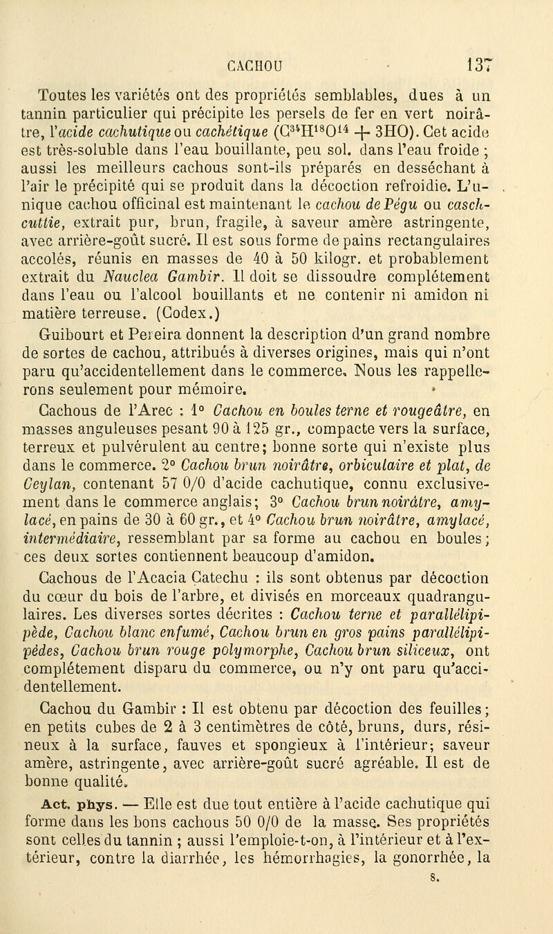 Toutes les variétés ont des propriétés semblables, dues à un tannin particulier qui précipite les persels de fer en vert noirâ- tre, Yacide cachutique ou cachétique (G34H18014 -J- 3HO). Cet acide est très-soluble dans l'eau bouillante, peu sol. clans l'eau froide ; aussi les meilleurs cachous sont-ils préparés en desséchant à l'air le précipité qui se produit dans la décoction refroidie. L'u- nique cachou officinal est maintenant le cachou dePégu ou casch- cuttie, extrait pur, brun, fragile, à saveur amère astringente, avec arrière-goût sucré. Il est sous forme de pains rectangulaires accolés, réunis en masses de 40 à 50 kilogr. et probablement extrait du Nauclea Gambir. Il doit se dissoudre complètement dans l'eau ou l'alcool bouillants et ne contenir ni amidon ni matière terreuse. (Codex.) G-uibourt et Pereira donnent la description d'un grand nombre de sortes de cachou, attribués à diverses origines, mais qui n'ont paru qu'accidentellement dans le commerce, Nous les rappelle- rons seulement pour mémoire. Cachous de l'Arec : 1° Cachou en boules terne et rougeâtre, en masses anguleuses pesant 90 à 125 gr., compacte vers la surface, terreux et pulvérulent au centre; bonne sorte qui n'existe plus dans le commerce. 2° Cachou brun noirâtre, orbiculaire et plat, de Ceylan, contenant 57 0/0 d'acide cachutique, connu exclusive- ment dans le commerce anglais; 3° Cachou brun noirâtre, amy- lacé, en pains de 30 à 60 gr., et 4° Cachou brun noirâtre, amylacé, intermédiaire, ressemblant par sa forme au cachou en boules ; ces deux sortes contiennent beaucoup d'amidon. Cachous de l'Acacia Çatechu : ils sont obtenus par décoction du cœur du bois de l'arbre, et divisés en morceaux quadrangu- laires. Les diverses sortes décrites : Cachou terne et parallélipi- pède, Cachou blanc enfumé, Cachou brun en gros pains parallélipi- pèdes, Cachou brun rouge polymorphe, Cachou brun siliceux, ont complètement disparu du commerce, ou n'y ont paru qu'acci- dentellement. Cachou du G-ambir : Il est obtenu par décoction des feuilles; en petits cubes de 2 à 3 centimètres de côté, bruns, durs, rési- neux à la surface, fauves et spongieux à l'intérieur; saveur amère, astringente, avec arrière-goût sucré agréable. Il est de bonne qualité. Act. phys. — Elle est due tout entière à l'acide cachutique qui forme dans les bons cachous 50 0/0 de la masse. Ses propriétés sont celles du tannin ; aussi l'emploie-t-on, à l'intérieur et à l'ex- térieur, contre la diarrhée, les hémorrhagies, la gonorrhée, la 8.