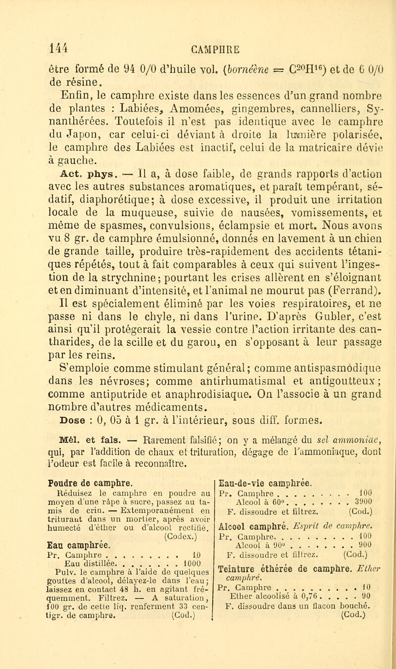 être formé de 94 0/0 d'huile vol. {bornéène = G20H16) et de 6 0/0 de résine. Enfin, le camphre existe dans les essences d'un grand nombre de plantes : Labiées, Amomées, gingembres, cannelliers, Sy- nanthérées. Toutefois il n'est pas identique avec le camphre du Japon, car celui-ci déviant à droite la lumière polarisée, le camphre des Labiées est inactif, celui de la matricaire dévie à gauche. Act. phys. — Il a, à dose faible, de grands rapports d'action avec les autres substances aromatiques, et paraît tempérant, sé- datif, diaphorétique; à dose excessive, il produit une irritation locale de la muqueuse, suivie de nausées, vomissements, et même de spasmes, convulsions, éclampsie et mort. Nous avons vu 8 gr. de camphre émulsionné, donnés en lavement à un chien de grande taille, produire très-rapidement des accidents tétani- ques répétés, tout à fait comparables à ceux qui suivent l'inges- tion de la strychnine; pourtant les crises allèrent en s'éloignant et en diminuant d'intensité, et l'animal ne mourut pas (Ferrand). Il est spécialement éliminé par les voies respiratoires, et ne passe ni dans le chyle, ni dans l'urine. D'après Gubler, c'est ainsi qu'il protégerait la vessie contre l'action irritante des can- tharides, de la scille et du garou, en s'opposant à leur passage par les reins. S'emploie comme stimulant général; comme antispasmodique dans les névroses; comme antirhumatismal et antigoutteux; comme antiputride et anaphrodisiaque. On l'associe à un grand nombre d'autres médicaments. Dose : 0, 05 à 1 gr. à l'intérieur, sous diff. formes. Mél. et fais. — Rarement falsifié; on y a mélangé du sel ammoniac, qui, par l'addition de chaux et trituration, dégage de l'ammoniaque, dont l'odeur est facile à reconnaître. Poudre de camphre. Réduisez le camphre en poudre au moyen d'une râpe à sucre, passez au ta- mis de crin. — Extemporanément en triturant dans un mortier, après avoir humecté d'éther ou d'alcool rectifié. (Codex.) Eau camphrée. Pr. Camphre 10 Eau distillée 1000 Pulv. le camphre à l'aide de quelques gouttes d'alcool, délayez-le dans l'eau; laissez en contact 48 h. en agitant fré- quemment. Filtrez. — A saturation, 100 gr. de cette liq. renferment 33 cen- tigr. de camphre. (Cod.) Eau-de-vie camphrée. Pr. Camphre 100 Alcool à 60» 3900 F. dissoudre et filtrez. (Cod.) Alcool camphré. Esprit de camphre. Pr. Camphre 100 Alcool à 90 900 F. dissoudre et filtrez. (Cod.) Teinture éthérée de camphre. Ether camphré. Pr. Camphre 10 Ether alcoolisé à 0,76 90 F. dissoudre dans un flacon bouché. (Cod.)