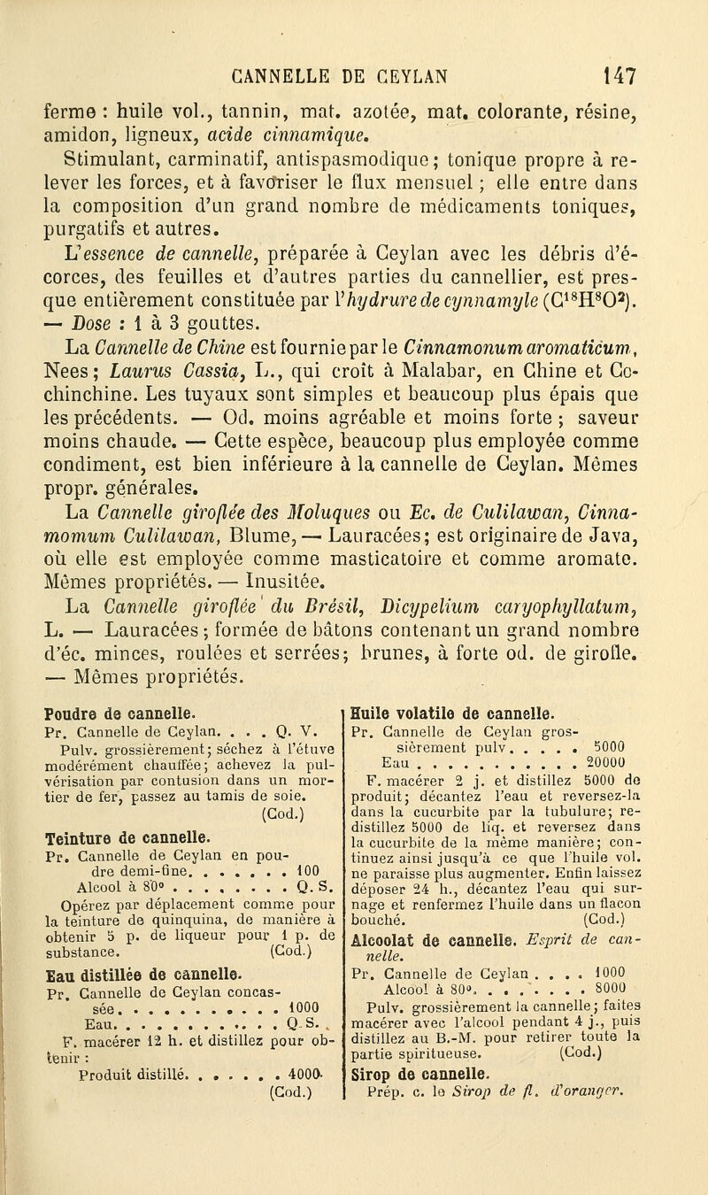 ferme : huile vol., tannin, mat. azotée, mat. colorante, résine, amidon, ligneux, acide cinnamique. Stimulant, carminatif, antispasmodique; tonique propre à re- lever les forces, et à favoriser le flux mensuel ; elle entre dans la composition d'un grand nombre de médicaments toniques, purgatifs et autres. L'essence de cannelle, préparée à Ceylan avec les débris d'é- corces, des feuilles et d'autres parties du cannellier, est pres- que entièrement constituée par 1hydrurede cynnamyle (G18H802). — Dose : 1 à 3 gouttes. La Cannelle de Chine est fournie par le Cinnamonumaromaticum, Nées; Laurus Cassia, L., qui croît à Malabar, en Chine et Cc- chinchine. Les tuyaux sont simples et beaucoup plus épais que les précédents. — Od. moins agréable et moins forte ; saveur moins chaude. — Cette espèce, beaucoup plus employée comme condiment, est bien inférieure à la cannelle de Ceylan. Mêmes propr. générales. La Cannelle giroflée des Moluques ou Ec. de Culilawan, Cinna- momum Culilawan, Blume, — Lauracées; est originaire de Java, où elle est employée comme masticatoire et comme aromate. Mêmes propriétés. — Inusitée. La Cannelle giroflée ' du Brésil, Dicypelium caryophyllatum, L. — Lauracées; formée de bâtons contenant un grand nombre d'éc. minces, roulées et serrées; brunes, à forte od. de girofle. — Mêmes propriétés. Foudre de cannelle. Pr. Cannelle de Ceylan. . . . Q. V. Pulv. grossièrement; séchez à l'étuve modérément chauffée; achevez la pul- vérisation par contusion dans un mor- tier de fer, passez au tamis de soie. (Cod.) Teinture de cannelle. Pr. Cannelle de Ceylan en pou- dre demi-fine 100 Alcool à 8'0° Q. S. Opérez par déplacement comme pour la teinture de quinquina, de manière à obtenir 5 p. de liqueur pour 1 p. de substance. (Cod.) Eau distillée de cannelle. Pr. Cannelle de Ceylan concas- sée 1000 Eau Q.S. . F. macérer 12 h. et distillez pour ob- tenir : Produit distillé 4000- (Cod.) Huile volatile de cannelle. Pr. Cannelle de Ceylan gros- sièrement pulv 5000 Eau 20000 F. macérer 2 j. et distillez 5000 de produit; décantez l'eau et reversez-la dans la cucurbite par la tubulure; re- distillez 5000 de liq. et reversez dans la cucurbite de la même manière; con- tinuez ainsi jusqu'à ce que l'huile vol. ne paraisse plus augmenter. Enfin laissez déposer 24 h., décantez l'eau qui sur- nage et renfermez l'huile dans un flacon bouché. (Cod.) Alcoolat de cannelle. Esprit de can- nelle. Pr. Cannelle de Ceylan .... 1000 Alcool à 80», ....... 8000 Pulv. grossièrement la cannelle ; faites macérer avec l'alcool pendant 4 j., puis distillez au B.-M. pour retirer toute la partie spiritueuse. (Cod.) Sirop de cannelle. Prép. c. le Sirop de fl. d'oranger.