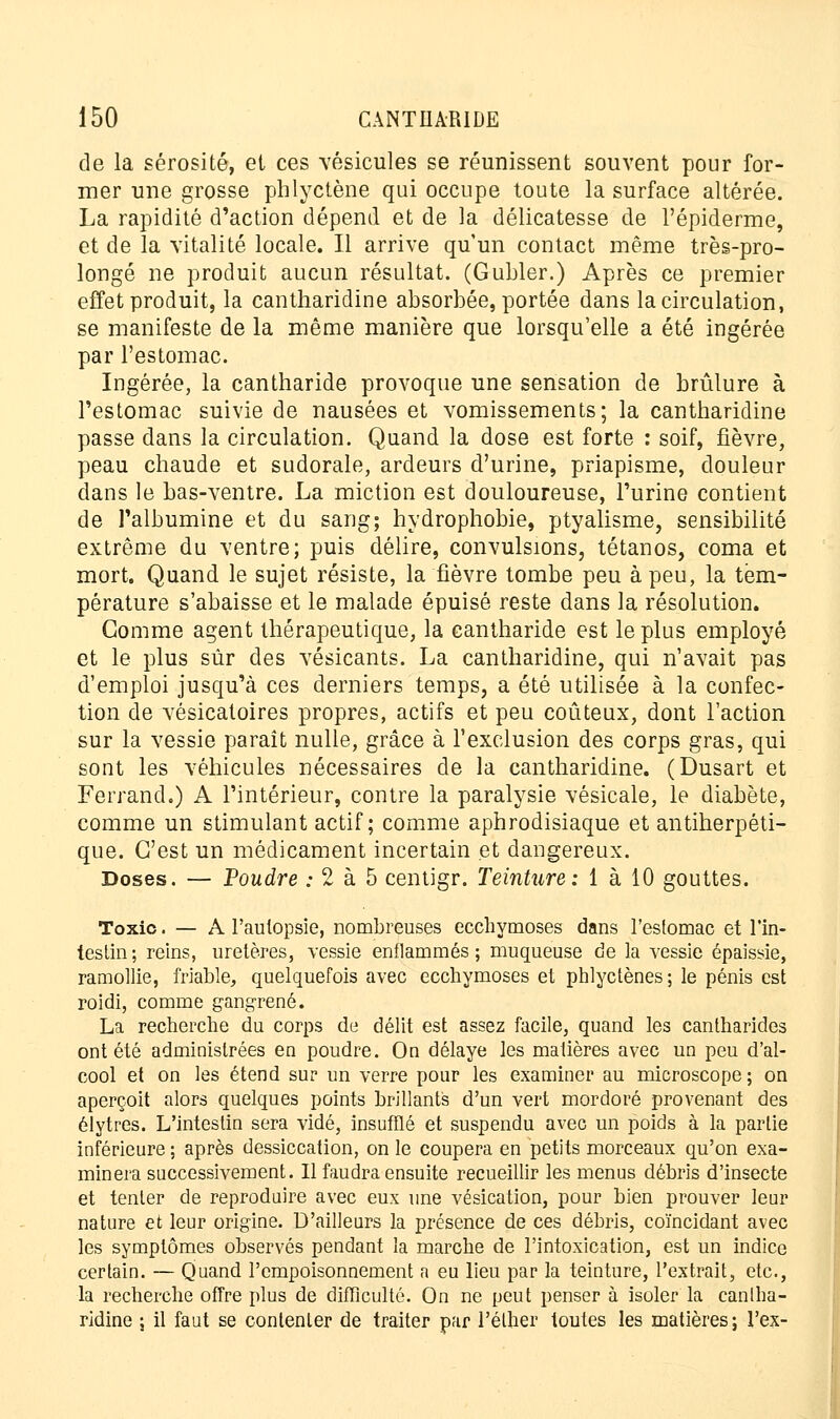 de la sérosité, et ces vésicules se réunissent souvent pour for- mer une grosse phlyctène qui occupe toute la surface altérée. La rapidité d'action dépend et de la délicatesse de l'épiderme, et de la vitalité locale. Il arrive qu'un contact même très-pro- longé ne produit aucun résultat. (Gubler.) Après ce premier effet produit, la cantharidine absorbée, portée dans la circulation, se manifeste de la même manière que lorsqu'elle a été ingérée par l'estomac. Ingérée, la cantharide provoque une sensation de brûlure à l'estomac suivie de nausées et vomissements; la cantharidine passe dans la circulation. Quand la dose est forte : soif, fièvre, peau chaude et sudorale, ardeurs d'urine, priapisme, douleur dans le bas-ventre. La miction est douloureuse, l'urine contient de l'albumine et du sang; hydrophobie, ptyalisme, sensibilité extrême du ventre; puis délire, convulsions, tétanos, coma et mort. Quand le sujet résiste, la fièvre tombe peu à peu, la tem- pérature s'abaisse et le malade épuisé reste dans la résolution. Gomme agent thérapeutique, la cantharide est le plus employé et le plus sûr des vésicants. La cantharidine, qui n'avait pas d'emploi jusqu'à ces derniers temps, a été utilisée à la confec- tion de vésicatoires propres, actifs et peu coûteux, dont l'action sur la vessie paraît nulle, grâce à l'exclusion des corps gras, qui sont les véhicules nécessaires de la cantharidine. (Dusart et Ferrand.) A l'intérieur, contre la paralysie vésicale, le diabète, comme un stimulant actif ; comme aphrodisiaque et antiherpéti- que. C'est un médicament incertain et dangereux. Doses. — Poudre : 2 à 5 centigr. Teinture: 1 à 10 gouttes. Toxic. — A l'autopsie, nombreuses ecchymoses dans l'estomac et l'in- testin; reins, uretères, vessie enflammés; muqueuse de la vessie épaissie, ramollie, friable, quelquefois avec ecchymoses et phlyctènes ; le pénis est roidi, comme gangrené. La recherche du corps de délit est assez facile, quand les cantharides ont été administrées en poudre. On délaye les matières avec un peu d'al- cool et on les étend sur un verre pour les examiner au microscope; on aperçoit alors quelques points brillants d'un vert mordoré provenant des élytres. L'intestin sera vidé, insufflé et suspendu avec un poids à la partie inférieure ; après dessiccation, on le coupera en petits morceaux qu'on exa- minera successivement. Il faudra ensuite recueillir les menus débris d'insecte et tenter de reproduire avec eux une vésication, pour bien prouver leur nature et leur origine. D'ailleurs la présence de ces déhris, coïncidant avec les symptômes observés pendant la marche de l'intoxication, est un indice certain. — Quand l'empoisonnement a eu lieu par la teinture, l'extrait, etc., la recherche offre plus de difficulté. On ne peut penser à isoler la cantha- ridine ; il faut se contenter de traiter par l'éther toutes les matières; l'ex-