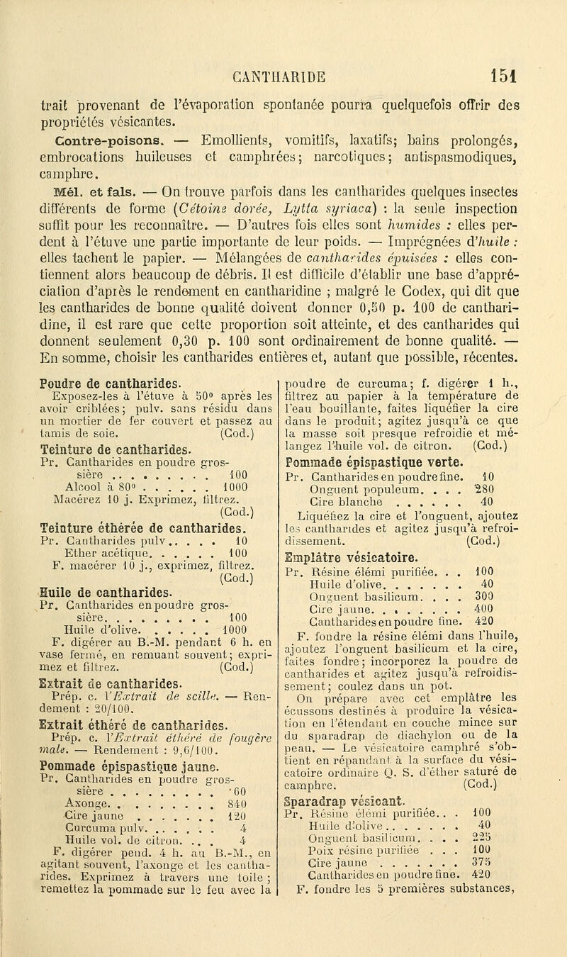 trait provenant de Pévaporation spontanée pourra quelquefois offrir des propriétés vésicantes. Contre-poisons. — Emollients, vomitifs, laxatifs; bains prolongés, embrocations huileuses et camphrées; narcotiques; antispasmodiques, camphre. Mél. et fais. — On trouve parfois dans les cantharides quelques insectes différents de forme (Cétoine dorée, Lytta syriaca) : la seule inspection suffit pour les reconnaître. — D'autres fois elles sont humides : elles per- dent à l'étuve une partie importante de leur poids. — Imprégnées d'huile : elles tachent le papier. — Mélangées de cantharides épuisées : elles con- tiennent alors beaucoup de débris. Il est difficile d'établir une base d'appré- ciation d'après le rendement en cantharidine ; malgré le Codex, qui dit que les cantharides de bonne qualité doivent donner 0,50 p. 100 de canthari- dine, il est rare que cette proportion soit atteinte, et des cantharides qui donnent seulement 0,30 p. 100 sont ordinairement de bonne qualité. — En somme, choisir les cantharides entières et, autant que possible, récentes. Poudre de cantharides. Exposez-les à l'étuve à 50° après les avoir criblées; pulv. sans résidu dans un mortier de fer couvert et passez au tamis de soie. (God.) Teinture de cantharides. Pr. Cantharides en poudre gros- sière 100 Alcool à 80» 1000 Macérez 10 j. Exprimez, filtrez. (God.) Teinture éthérée de cantharides. Pr. Caotharides pulv 10 Ether acétique 100 F. macérer 10 j., exprimez, filtrez. (God.) Suile de cantharides. Pr. Cantharides en poudre gros- sière 100 Huile d'olive 1000 F. digérer au B.-M. pendant 6 h. en vase fermé, en remuant souvent; expri- mez et filtrez. (Cod.) Extrait de cantharides. Prép. c. \ Extrait de scille. — Ren- dement : 20/100. Extrait éthéré de cantharides. Prép. c. l'Extrait éthéré de fougère maie. — Rendement : 9,6/100. Pommade épispastique jaune. Pr. Cantharides en poudre gros- sière '60 Axonge 840 Cire jaune 120 Curcuma pulv . 4 Huile vol. de citron. ... 4 F. digérer pend. 4 h. au B.-M., en agitant souvent, l'axonge et les cantha- rides. Exprimez à travers une toile ; remettez la pommade sur le feu avec la poudre de curcuma; f. digérer 1 h., filtrez au papier à la température de l'eau bouillante, faites liquéfier la cire dans le produit; agitez jusqu'à ce que la masse soit presque refroidie et mé- langez l'huile vol. de citron. (God.) Pommade épispastique verte. Pr. Cantharides en poudre fine. 10 Onguent populeum. . . . '280 Cire blanche 40 Liquéfiez la cire et l'onguent, ajoutez les cantharides et agitez jusqu'à refroi- dissement. (God.) Emplâtre vésicatoire. Pr. Résine élémi purifiée. . . 100 Huile d'olive . 40 Onguent basilicum. . . . 300 Cire jaune 400 Cantharides en poudre fine. 420 F. foudre la résine élémi dans l'huile, ajoutez l'onguent basilicum et la cire, faites fondre ; incorporez la poudre de cantharides et agitez jusqu'à refroidis- sement; coulez dans un pot. On prépare avec cet emplâtre les écussons destinés à produire la vésica- tion en l'étendant en couche mince sur du sparadrap de diachylon ou de la peau. — Le vésicatoire camphré s'ob- tient en répandant à la surface du vési- catoire ordinaire Q. S. d ether saturé de camphre. (God.) Sparadrap vésîcant. Pr. Résine élémi purifiée.. 100 Huile d'olive 40 Onguent basilicum. » . . 225 Poix résine purifiée . . 100 Cire jaune 375 Cantharides en poudre fine . 420 F. fondre les 5 premières substances