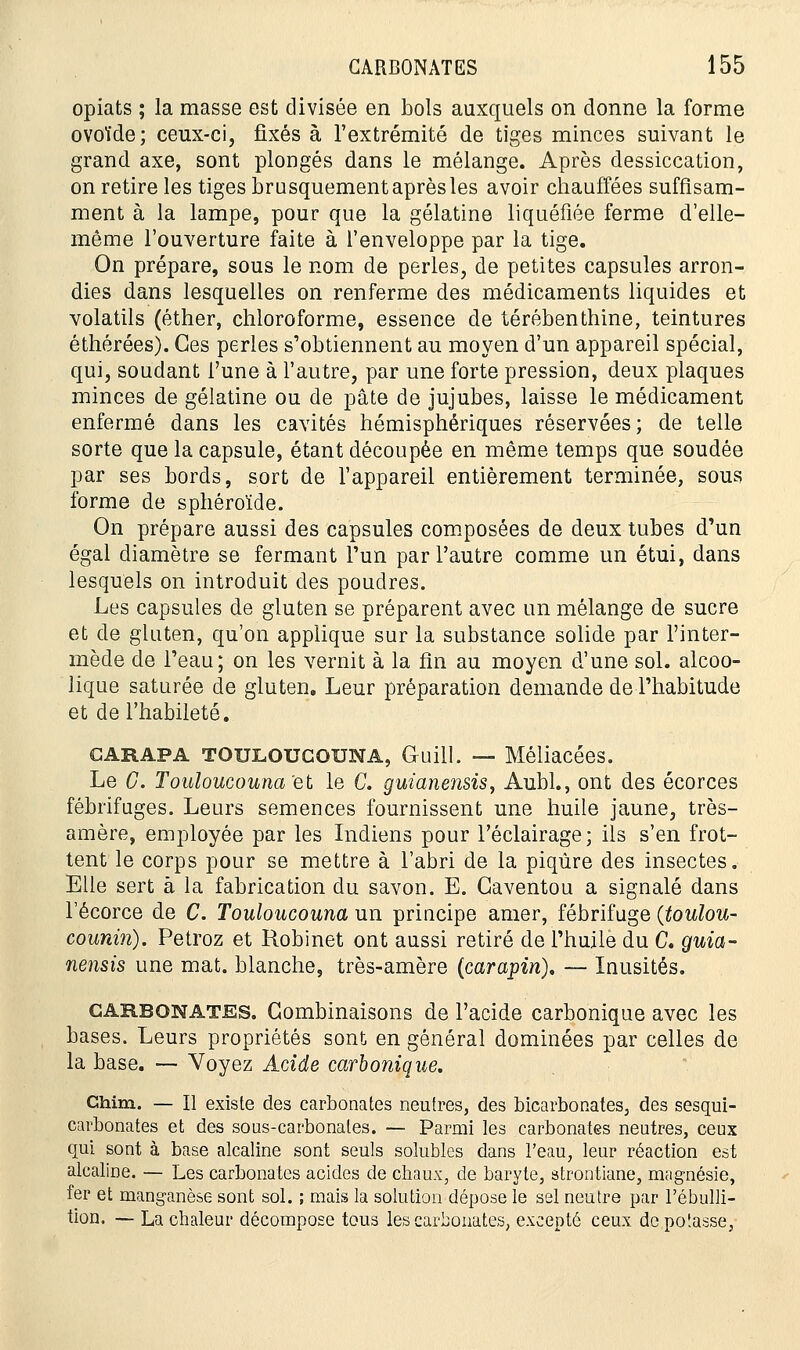 opiats ; la masse est divisée en bols auxquels on donne la forme ovoïde; ceux-ci, fixés à l'extrémité de tiges minces suivant le grand axe, sont plongés dans le mélange. Après dessiccation, on retire les tiges brusquement après les avoir chauffées suffisam- ment à la lampe, pour que la gélatine liquéfiée ferme d'elle- même l'ouverture faite à l'enveloppe par la tige. On prépare, sous le nom de perles, de petites capsules arron- dies dans lesquelles on renferme des médicaments liquides et volatils (éther, chloroforme, essence de térébenthine, teintures éthérées). Ces perles s'obtiennent au moyen d'un appareil spécial, qui, soudant l'une à l'autre, par une forte pression, deux plaques minces de gélatine ou de pâte de jujubes, laisse le médicament enfermé dans les cavités hémisphériques réservées; de telle sorte que la capsule, étant découpée en même temps que soudée par ses bords, sort de l'appareil entièrement terminée, sous forme de sphéroïde. On prépare aussi des capsules composées de deux tubes d'un égal diamètre se fermant l'un par l'autre comme un étui, dans lesquels on introduit des poudres. Les capsules de gluten se préparent avec un mélange de sucre et de gluten, qu'on applique sur la substance solide par l'inter- mède de l'eau; on les vernit à la fin au moyen d'une sol. alcoo- lique saturée de gluten. Leur préparation demande de l'habitude et de l'habileté. carapa toulougouna, Guill. — Méliacées. Le G. Touloucouna'et le C. guianensis, Aubl., ont des écorces fébrifuges. Leurs semences fournissent une huile jaune, très- amère, employée par les Indiens pour l'éclairage ; ils s'en frot- tent le corps pour se mettre à l'abri de la piqûre des insectes. Elle sert à la fabrication du savon. E. Gaventou a signalé dans Fécorce de C. Touloucouna un principe amer, fébrifuge (toulou- counin). Petroz et Robinet ont aussi retiré de l'huile du C, guia- nensis une mat. blanche, très-amère (carapin). — Inusités. carbonates. Combinaisons de l'acide carbonique avec les bases. Leurs propriétés sont en général dominées par celles de la base. — Voyez Acide carbonique. Chim. — Il existe des carbonates neutres, des bicarbonates, des sesqui- carbonates et des sous-carbonates. — Parmi les carbonates neutres, ceux qui sont à base alcaline sont seuls solubles dans l'eau, leur réaction est alcaline. — Les carbonates acides de chaux, de baryte, strontiane, magnésie, fer et manganèse sont sol. ; mais la solution dépose le sel neutre par l'ébulli- tion. — La chaleur décompose tous les carbonates, excepté ceux depoïasse,