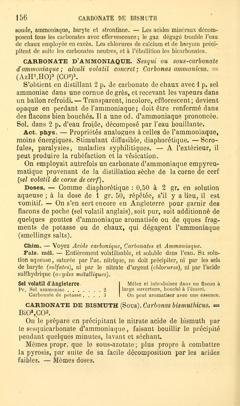 soude, ammoniaque, baryte et strontiane. — Les acides minéraux décom- posent tous les carbonates avec effervescence ; le gaz dégagé trouble l'eau de chaux employée en excès. Les chlorures de calcium et de baryum préci- pitent de suite les carbonates neutres, et à l'ébullition les bicarbonates. CARBONATE D'AMMONIAQUE. Sesqui ou sous-carbonate d'ammoniaque; alcali volatil concret; Carhonas ammonicus. = (AzH3,HO)2 (GO2)3. S'obtient en distillant 2 p. de carbonate de chaux avec 1 p. sel ammoniac dans une cornue de grès, et recevant les vapeurs dans un ballon refroidi. — Transparent, incolore, efflorescent ; devient opaque en perdant de l'ammoniaque; doit être renfermé dans des flacons bien bouchés. Il a une od. d'ammoniaque prononcée. Sol. dans 2 p. d'eau froide, décomposé par l'eau bouillante. Act. phys. — Propriétés analogues à celles de l'ammoniaque, moins énergiques. Stimulant diffusible, diaphorétique. — Scro- fules, paralysies, maladies syphilitiques. — A l'extérieur, il peut produire la rubéfaction et la vésication. On employait autrefois un carbonate d'ammoniaque empyreu- matique provenant de la distillation sèche de la corne de cerf {sel volatil de corne de cerf). Doses. —- Gomme diaphorétique : 0,50 à 2 gr. en solution aqueuse ; à la dose de 1 gr. 503 répétée, s'il y a lieu, il est vomitif. — On s'en sert encore en Angleterre pour garnir des flacons de poche (sel volatil anglais), soit pur, soit additionné de quelques gouttes d'ammoniaque aromatisée ou de qques frag- ments de potasse ou de chaux, qui dégagent l'ammoniaque (smellings salts). Chim. — Voyez Acide carbonique, Carbonates et Ammoniaque. Fais. mêl. — Entièrement volatilisable, et soluble dans l'eau. Sa solu- tion aqueuse, saturée par l'ac. nitrique, ne doit précipiter, ni par les sels de baryte (sulfates), ni par le nitrate d'argent (chlorures), ni par l'acide sulfhydrique (oxydes métalliques). Sel volatil d'Angleterre. Pi\ Sel ammoniac 2 Carbonate de potasse .... 3 Mêlez et introduisez dans un flacon à large ouverture, bouché à Fémeri. On peut aromatiser avec une essence. CARBONATE DE BISMUTH (Sous). Carbonas bismuthicus. = BiO\C02. On le prépare en précipitant le nitrate acide de bismuth par le sesquicarbonate d'ammoniaque, faisant bouillir le précipité pendant quelques minutes, lavant et séchant. Mêmes propr. que le sous-azotate ; plus propre à combattre la pyrosis, par suite de sa facile décomposition par les acides faibles. — Mêmes doses.