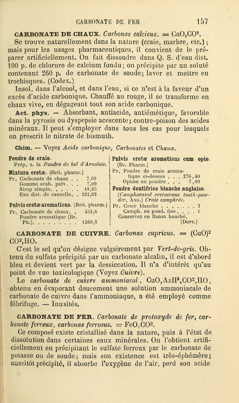 CARBONATE DE CHAUX. Carbonas cakicus. = GaO,C02. Se trouve naturellement dans la nature (craie, marbre, etc.) ; mais pour les usages pharmaceutiques, il convient de le pré- parer artificiellement. On fait dissoudre dans Q. S. d'eau dist. 100 p. de chlorure de calcium fondu; on précipite par un soluté contenant 260 p. de carbonate de soude; laver et mettre en trochisques. (Codex.) Insol. dans l'alcool, et dans l'eau, si ce n'est à la faveur d'un excès d'acide carbonique. Chauffé au rouge, il se transforme en chaux vive, en dégageant tout son acide carbonique. Act. phys. — Absorbant, antiacide, antiémétique, favorable dans la pyrosis ou dyspepsie acescente; contre-poison des acides minéraux. Il peut s'employer dans tous les cas pour lesquels on prescrit le nitrate de bismuth. China. — Voyez Acide carbonique, Carbonates et Chaux. Pulvis cretae aromaticus cum opio. (Br. Pharm.) Pr. Poudre de craie aroma- tique ci-dessus . . . 276,40 Opium en poudre ... 7,09 Foudre dentifrice blanche anglaise. (Camphorated cretaceous tooth-pow- der, Âng.) Craie camphrée. Pr. Craie blanche 3 Gamph. en poud. fine . . . . i Conservez en flacon bouché. (Dorv.) carbonate DE cuivre. Carbonas cupricus. = (CuO)2 C02,HO. C'est le sel qu'on désigne vulgairement par Vert-de-gris. Ob- tenu du sulfate précipité par un carbonate alcalin, il est d'abord bleu et devient vert par la dessiccation. Il n'a d'intérêt qu'au point de vue toxicologique (Voyez Cuivre). Le carbonate de cuivre ammoniacal, CuO,AzH3,G02,HO, obtenu en évaporant doucement une solution ammoniacale de carbonate de cuivre dans l'ammoniaque, a été employé comme fébrifuge. — Inusités. CARBONATE DE FER. Carbonate de protoxyde de fer, car- bonate ferreux, carbonas ferrosus. =■ FeO,C02. Ce composé existe cristallisé dans la nature, puis à l'état de dissolution dans certaines eaux minérales. On l'obtient artifi- ciellement en précipitant le sulfate ferreux par le carbonate de potasse ou de soude; mais son existence est très-éphémère; aussitôt précipité, il absorbe l'oxygène de l'air, perd son acide Poudre de craie. Prép. c. la JRoudre de bol d'Arménie. Mixtura cretae. (Brit. pharm.) Pr. Carbonate de chaux . . 7,09 Gomme arab. pulv. . . 7,09 Sirop simple 18,85 Eau dist. de cannelle. . 282,62 Pulvis cretae aromaticus. (Brit. pharm.) Pr. Carbonate de chaux. . 453,6 Poudre aromatique (Br. Ph.) 1360,8