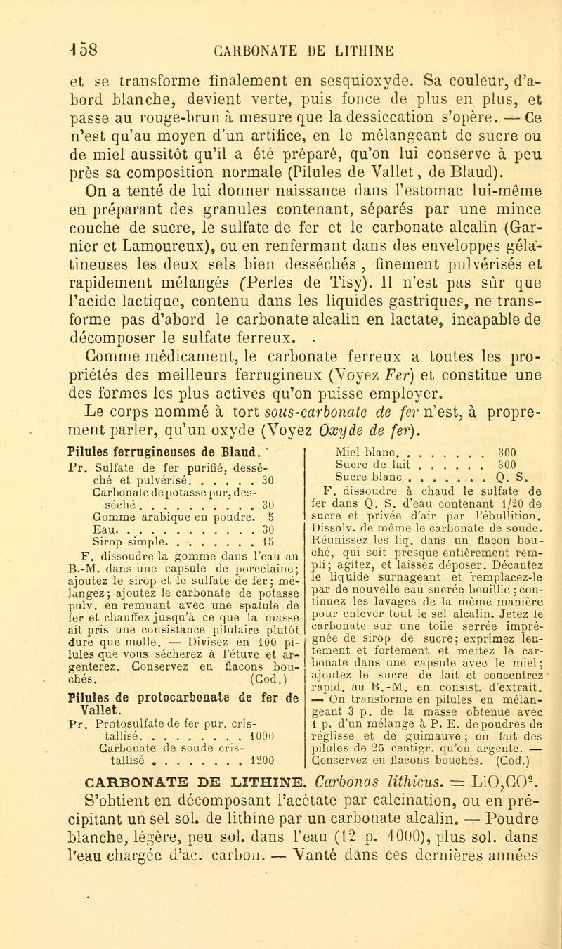 et se transforme finalement en sesquioxyde. Sa couleur, d'a- bord blanche, devient verte, puis fonce de plus en plus, et passe au rouge-brun à mesure que la dessiccation s'opère. — Ce n'est qu'au moyen d'un artifice, en le mélangeant de sucre ou de miel aussitôt qu'il a été préparé, qu'on lui conserve à peu près sa composition normale (Pilules de Vallet, de Blaud). On a tenté de lui donner naissance dans l'estomac lui-même en préparant des granules contenant, séparés par une mince couche de sucre, le sulfate de fer et le carbonate alcalin (Gar- nier et Lamoureux), ou en renfermant dans des enveloppes géla- tineuses les deux sels bien desséchés , finement pulvérisés et rapidement mélangés fPerles de Tisy). Il n'est pas sûr que l'acide lactique, contenu dans les liquides gastriques, ne trans- forme pas d'abord le carbonate alcalin en lactate, incapable de décomposer le sulfate ferreux. . Gomme médicament, le carbonate ferreux a toutes les pro- priétés des meilleurs ferrugineux (Voyez Fer) et constitue une des formes les plus actives qu'on puisse employer. Le corps nommé à tort sous-carbonate de fer n'est, à propre- ment parler, qu'un oxyde (Voyez Oxyde de fer). Pilules ferrugineuses de Blaud. Pr. Sulfate de fer purifié, dessé- ché et pulvérisé 30 Carbonate de potasse pur, des- séché 30 Gomme arabique en poudre. 5 Eau. 30 Sirop simple 15 F. dissoudre la gomme dans l'eau au B.-M. dans une capsule de porcelaine; ajoutez le sirop et le sulfate de fer; mé- langez; ajoutez le carbonate de potasse pulv. en remuant avec une spatule de fer et chauffez jusqu'à ce que la masse ait pris une consistance pilulaire plutôt dure que molle. — Divisez en 100 pi- lules que vous sécherez à l'étuve et ar- genterez. Conservez en flacons bou- chés. (Cod.) Pilules de protocarbonate de fer de Vallet. Pr. Protosulfate de fer pur, cris- tallisé 1000 Carbonate de soude cris- tallisé 1200 Miel blanc 300 Sucre de lait 300 Sucre blanc Q. S. F. dissoudre à chaud le sulfate de fer dans Q. S. d'eau contenant 1/20 de sucre et privée d'air par l'ébullition. Dissolv. de même le carbonate de soude. Réunissez les liq. dans un flacon bou- ché, qui soit presque entièrement rem- pli; agitez, et laissez déposer. Décantez le liquide surnageant et remplacez-le par de nouvelle eau sucrée bouillie ; con- tinuez les lavages de la même manière pour enlever tout le sel alcalin. Jetez le carbonate sur une toile serrée impré- gnée de sirop de sucre; exprimez len- tement et fortement et mettez le car- bonate dans une capsule avec le miel; ajoutez le sucre de lait et concentrez rapid. au B.-M. en consist. d'extrait. — On transforme en pilules en mélan- geant 3 p. de la masse obtenue avec 1 p. d'un mélange à P. E. de poudres de réglisse et de guimauve ; on fait des pilules de 25 centigr. qu'on argenté. — Conservez en flacons bouchés. (Cod.) CARBONATE DE lîthine. Carbonas lithicus. = LiO,G02. S'obtient en décomposant l'acétate par calcination, ou en pré- cipitant un sel sol. de lithine par un carbonate alcalin. — Poudre blanche, légère, peu sol. dans l'eau (12 p. 10U0), plus sol. dans l'eau chargée d'aç. carbon. — Vanté dans ces dernières années