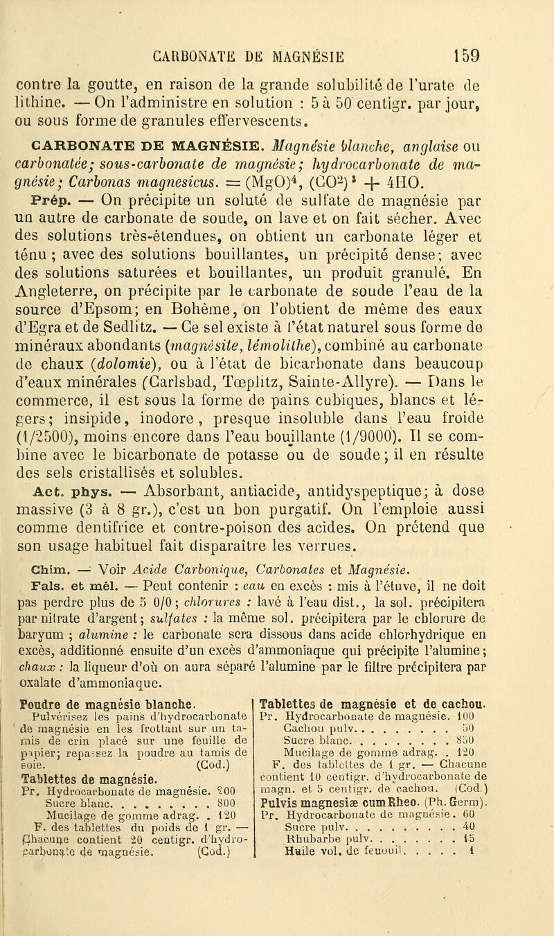contre la goutte, en raison de la grande solubilité de l'urate de lithine. — On l'administre en solution : 5 à 50 centigr. par jour, ou sous forme de granules effervescents. CARBONATE DE MAGNÉSIE. Magnésie blanche, anglaise ou carbonatée; sous-carbonate de magnésie; hijdrocarbonate de ma- gnésie; Carbonas magnésiens. == (MgO)4, (GO2)5 -\- 4HO. Prép. — On précipite un soluté de sulfate de magnésie par un autre de carbonate de soude, on lave et on fait sécher. Avec des solutions très-étendues, on obtient un carbonate léger et ténu; avec des solutions bouillantes, un précipité dense; avec des solutions saturées et bouillantes, un produit granulé. En Angleterre, on précipite par le carbonate de soude Peau de la source d'Epsom; en Bohème, on l'obtient de même des eaux d'Egra et de Sedlitz. — Ce sel existe à l'état naturel sous forme de minéraux abondants {magnésite, lémolithe), combiné au carbonate de chaux (dolomie), ou à l'état de bicarbonate dans beaucoup d'eaux minérales (Carlsbad, Tœplitz, Sainte-Allyre). — Dans le commerce, il est sous la forme de pains cubiques, blancs et lé- gers; insipide, inodore, presque insoluble dans l'eau froide (1/2500), moins encore dans l'eau bouillante (1/9000). Tl se com- bine avec le bicarbonate de potasse ou de soude; il en résulte des sels cristallisés et solubles. Act. phys. — Absorbant, antiacide, antidyspeptique; à dose massive (3 à 8 gr.), c'est un bon purgatif. On l'emploie aussi comme dentifrice et contre-poison des acides. On prétend que son usage habituel fait disparaître les verrues. Ghim. —'■ Voir Acide Carbonique, Carbonates et Magnésie. Fais, et mél. — Peut contenir : eau en excès : mis à Fétuve, il ne doit pas perdre plus de 5 0/0; chlorures : lavé à l'eau dist., la sol. précipitera par nitrate d'argent ; sulfates : la même sol. précipitera par le chlorure de baryum ; a.lumine : le carbonate sera dissous dans acide chlorhydrique en excès, additionné ensuite d'un excès d'ammoniaque qui précipite l'alumine ; chaux : la liqueur d'où on aura séparé l'alumine par le filtre précipitera par oxalate d'ammoniaque. Poudre de magnésie blanche. Pulvérisez les pains d'hydrocarbonate de magnésie en les frottant sur un ta- mis de crin placé sur une feuille de papier; repassez la poudre au tamis de Eoie. (Cod.) Tablettes de magnésie. Pr. Hydrocarbonate de magnésie. 200 Sucre blanc 800 Mucilage de gomme adrag. . 120 F. des tablettes du poids de 1 gr. — Chacune contient 20 centigr. d'hydro- parbonate de magnésie. (Cod.) Tablettes de magnésie et de cachou. Pr. Hydrocarbonate de magnésie, 100 Cachou pulv î30 Sucre blanc 850 Mucilage de gomme adrag. . 120 F. des tablettes de 1 gr. — Chacune contient 10 centigr. d'hydrocarbonate de magn. et 5 centigr. de cachou. (Cod.) Pulvis magnesiae cumRheo. (Ph.Germ). Pr. Hydrocarbonate de magnésie. 60 Sucre pulv 40 Rhubarbe pulv ib Huile vol. de fenouil i