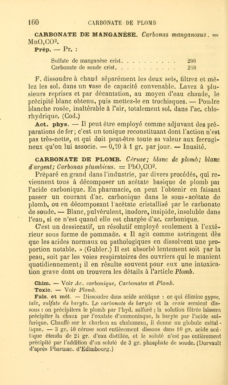 carbonate DE MANGANÈSE. Carbonas manganosus. = MnO,G02. Prép. — Pr. : Sulfate de manganèse crist 200 Carbonate de soude crist 2G0 F. dissoudre à chaud séparément les deux sels, filtrez et mê- lez les sol. dans un vase de capacité convenable. Lavez à plu- sieurs reprises et par décantation, au moyen d'eau chaude, le précipité blanc obtenu, puis mettez-le en trochisques. — Poudre blanche rosée, inaltérable à l'air, totalement sol, dans l'ac. chlo- rhydrique. (God.) Act. phys. — Il peut être employé comme adjuvant des pré- parations de fer; c'est un tonique reconstituant dont l'action n'est pas très-nette, et qui doit peut-être toute sa valeur aux ferrugi- neux qu'on lui associe. — 0,20 à 1 gr. par jour. — Inusité. CARBONATE DE PLOMB. Céruse; blanc de plomb; blanc d'argent; Carbonas plumbicus. == PbO,G02. Préparé en grand dans l'industrie, par divers procédés, qui re- viennent tous à décomposer un acétate basique de plomb pai l'acide carbonique. En pharmacie, on peut l'obtenir en faisant passer un courant d'ac. carbonique dans le sous-acétate do plomb, ou en décomposant l'acétate cristallisé par le carbonate de soude. — Blanc, pulvérulent, inodore, insipide, insoluble dans l'eau, si ce n'est quand elle est chargée d'ac. carbonique. C'est un dessiccatif, un résolutif employé seulement à l'exté- rieur sous forme de pommade. « Il agit comme astringent dès que les acides normaux ou pathologiques en dissolvent une pro- portion notable. » (Gubler.) Il est absorbé lentement soit par la peau, soit par les voies respiratoires des ouvriers qui le manient quotidiennement; il en résulte souvent pour eux une intoxica- tion grave dont on trouvera les détails à l'article Plomb. Chim. — Voirie, carbonique, Carbonates et Plomb. Toxic. — Voir Plomb. Fais, et mél. — Dissoudre dans acide acétique : ce qui élimine gypse, talc, sulfate de baryte. Le carbonate de baryte et la craie seraient dis- sous : on précipitera le plomb par l'hyd. sulfuré ; la solution filtrée laissera précipiter la chaux par l'exalate d'ammoniaque, la baryte par l'acide sul- furique. Chauffé sur le charbon au chalumeau, il donne un globule métal - lique. — 3 gr. 40 céruse sont entièrement dissous dans 10 gr. acide acé- tique étendu de 2k gr. d'eau distillée, et le soluté n'est pas entièrement précipité par l'addition d'un soluté de 3 gr. phosphate de soude. (Dorvault d'après Pharmac. d'Edimbourg.)