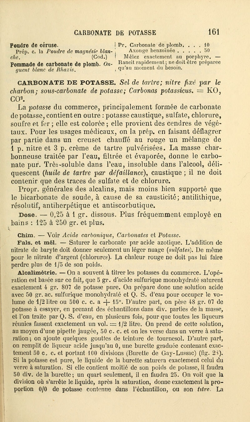 Poudre de céruse. I Pr. Carbonate de plomb. ... 10 Prép. c. la Poudre de magnésie blan- j Axonge benzoïnée 50 che. (God.) ! Mêlez exactement au porphyre. — Pommade de carbonate de plomb. On- Rancit rapidement; ne doit être préparée guent blanc de Rhazis. i <IU au moment du besoin. CARBONATE DE POTASSE. Sel de tartre; nitre fixé par le charbon; sous-carbonate dépotasse; Carbonas potassicus. = KO, GO2. La potasse du commerce, principalement formée de carbonate de potasse, contient en outre : potasse caustique, sulfate, chlorure, soufre et fer ; elle est colorée ; elle provient des cendres de végé- taux. Pour les usages médicaux, on la prép. en faisant déflagrer par partie dans un creuset chauffé au rouge un mélange de 1 p. nitre et 3 p. crème de tartre pulvérisées. La masse char- bonneuse traitée par l'eau, filtrée et évaporée, donne le carbo- nate pur. Très-soluble dans l'eau, insoluble dans l'alcool, déli- quescent (huile de tartre par défaillance), caustique ; il ne doit contenir que des traces de sulfate et de chlorure. Propr. générales des alcalins, mais moins bien supporté que le bicarbonate de soude, à cause de sa causticité; antilithique, résolutif, antiherpétique et antiscorbutique. Dose. — 0,25 à 1 gr. dissous. Plus fréquemment employé en bains : 125 à 250 gr. et plus. Chim. — Voir Acide carbonique, Carbonates et Potasse. Fais, et mêl. — Saturer le carbonate par acide azotique. L'addition de nitrate de baryte doit donner seulement un léger nuage (sulfates). De même pour le nitrate d'argent (chlorures). La chaleur rouge ne doit pas lui faire perdre plus de 1/5 de son poids. Alcalimétrie. — On a souvent à titrer les potasses du commerce. L'opé- ration est basée sur ce fait, que 5 gr. d'acide sulfurique monohydraté saturent exactement 4 gr. 807 de potasse pure. On prépare donc une solution acide avec 50 gr. ac. sulfurique monohydraté et Q. S. d'eau pour occuper le vo- lume de 1/2 litre ou 500 c. c. a -}- 15°. D'autre part, on pèse 48 gr. 07 de potasse à essayer, en prenant des échantillons dans div. parties de la masse, et l'on traite par Q. S. d'eau, en plusieurs fois, pour que toutes les liqueurs réunies fassent exactement un vol. = 1/2 litre. On prend de cette solution, au moyen d'une pipette jaugée, 50 c. c. et on les verse dans un verre à satu- ration; on ajoute quelques gouttes de teinture de tournesol. D'autre part, on remplit de liqueur acide jusqu'au 0, une burette graduée contenant exac- tement 50 Co c. et portant 100 divisions (Burette de Gay-Lussac) (fig. 23). Si la potasse est pure, le liquide de la burette saturera exactement celui du verre à saturation. Si elle contient moitié de son poids de potasse, il faudra 50 div. de la burette; un quart seulement, il en faudra 25. On voit que la division où s'arrête le liquide, après la saturation, donne exactement la pro- portion 0/0 de potasse contenue dans l'échantillon, ou son txtre. La