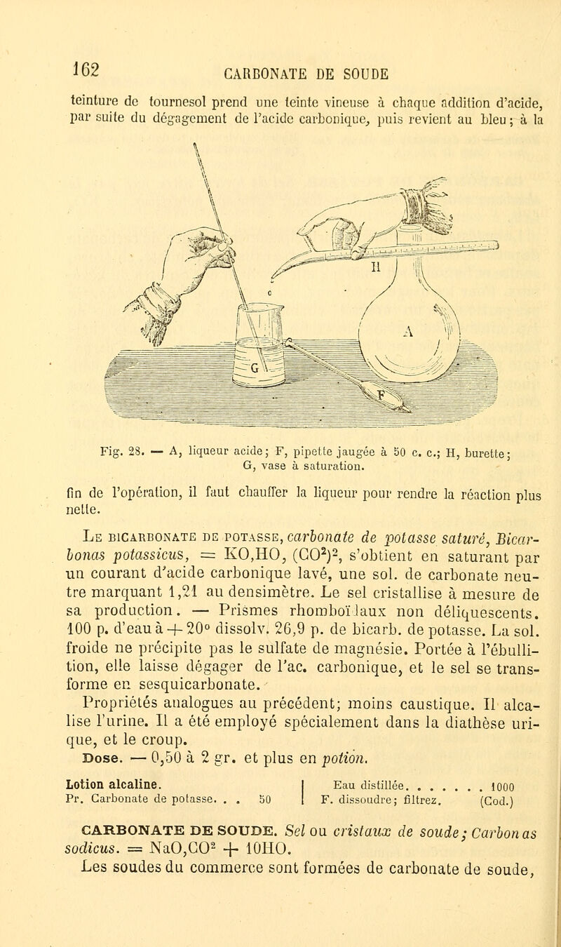 teinture de tournesol prend une teinte vineuse à chaque addition d'acide, par suite du dégagement de l'acide carbonique, puis revient au bleu ; à la Fig. 28. — A, liqueur acide; F, pipette jaugée à bO c. c; H, burette; G, vase à saturation. fin de l'opération, il faut chauffer la liqueur pour rendre la réaction plus nette. Le bicarbonate de potasse, carbonate de potasse saturé, Bicar- bonas potassicus, = KO,HO, (GO2)2, s'obtient en saturant par un courant d'acide carbonique lavé, une sol. de carbonate neu- tre marquant 1,21 au densimètre. Le sel cristallise à mesure de sa production. — Prismes rhomboïiaux non déliquescents. 100 p. d'eau à + 20° dissolvj 26,9 p. de bicarb. de potasse. La sol. froide ne précipite pas le sulfate de magnésie. Portée à l'ébulli- tion, elle laisse dégager de Tac. carbonique, et le sel se trans- forme en sesquicarbonate. Propriétés analogues au précédent; moins caustique. Il alca- lise l'urine. Il a été employé spécialement dans la diathèse uri- que, et le croup. Dose. — 0,50 à 2 gr. et plus en potion. Lotion alcaline. Pr. Carbonate de potasse. . . 50 Eau distillée 1000 F. dissoudre; filtrez. (Cod.) CARBONATE de SOUDE. Sel ou cristaux de soude; Carbon as sodicus. = NaO,G02 -f- 10HO. Les soudes du commerce sont formées de carbonate de soude,
