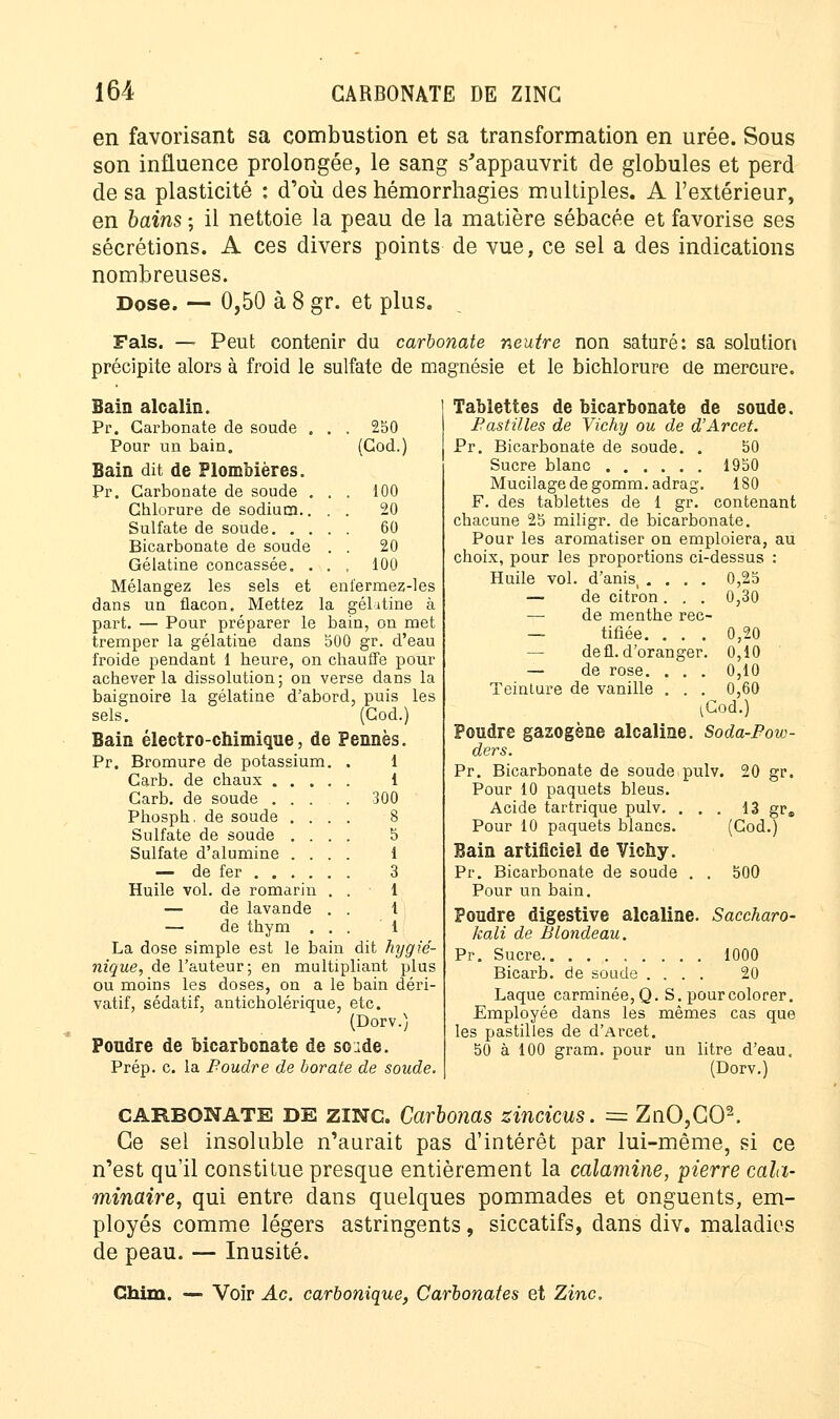 en favorisant sa combustion et sa transformation en urée. Sous son influence prolongée, le sang s'appauvrit de globules et perd de sa plasticité : d'où des hémorrhagies multiples. A l'extérieur, en bains ; il nettoie la peau de la matière sébacée et favorise ses sécrétions. A ces divers points de vue, ce sel a des indications nombreuses. Dose. — 0,50 à 8 gr. et plus. Fais. — Peut contenir du carbonate neutre non saturé: sa solution précipite alors à froid le sulfate de magnésie et le bichlorure de mercure. Tablettes de bicarbonate de soude. Bastilles de Vichy ou de d'Arcet. Pr. Bicarbonate de soude. . 50 Sucre blanc 1950 Mucilage de gomm.adrag. 180 F. des tablettes de 1 gr. contenant chacune 25 miligr. de bicarbonate. Pour les aromatiser on emploiera, au choix, pour les proportions ci-dessus : Huile vol. d'anis, .... 0,25 — de citron. . . 0,30 — de menthe rec- — tifiée. . . . 0,20 — de fl. d'oranger. 0,10 — de rose. . . . 0,10 Teinture de vanille . . . 0,60 Bain alcalin. Pr. Carbonate de soude . . . 250 Pour un bain. (Cod.) Bain dit de Plombières. Pr. Carbonate de soude . . . 100 Chlorure de sodium.. . . 20 Sulfate de soude. . . . . 60 Bicarbonate de soude . 20 Gélatine concassée. . . . 100 Mélangez les sels et e nfermez-les dans un flacon. Mettez la gélatine à part. — Pour préparer le bain, on met tremper la gélatine dans 500 gr. d'eau froide pendant 1 heure, on chauffe pour achever la dissolution; on verse dans la baignoire la gélatine d'abord, puis les sels. (Cod.) Bain électro-chimique, de Pennés. Pr. Bromure de potassium. . 1 Carb. de chaux 1 Carb. de soude .... 300 Phosph. de soude .... 8 Sulfate de soude .... 5 Sulfate d'alumine .... 1 — de fer 3 Huile vol. de romarin . . 1 — de lavande . . 1 — de thym ... 1 La dose simple est le bain dit hygié- nique, de l'auteur; en multipliant plus ou moins les doses, on a le bain déri- vatif, sédatif, anticholérique, etc. (Dorv.) Poudre de bicarbonate de so:de. Prép. c. la Poudre de borate de soude. ^Cod.) Poudre gazogène alcaline. Soda-Pow- ders. Pr. Bicarbonate de soude pulv. 20 gr. Pour 10 paquets bleus. Acide tartrique pulv. ... 13 gr. Pour 10 paquets blancs. (Cod.) Bain artificiel de Vichy. Pr. Bicarbonate de soude . . 500 Pour un bain. Poudre digestive alcaline. Saccharo- kali de Blondeau. Pr. Sucre 1000 Bicarb. de soude .... 20 Laque carminée, Q. S. pour colorer. Employée dans les mêmes cas que les pastilles de d'Arcet. 50 à 100 gram. pour un litre d'eau. (Dorv.) CARBONATE DE zinc. Carbonas zincicus. = ZnO,C02. Ce sel insoluble n'aurait pas d'intérêt par lui-même, si ce n'est qu'il constitue presque entièrement la calamine, pierre cala- minaire, qui entre dans quelques pommades et onguents, em- ployés comme légers astringents, siccatifs, dans div. maladies de peau. — Inusité. Chim. — Voir Ac. carbonique, Carbonates et Zinc.