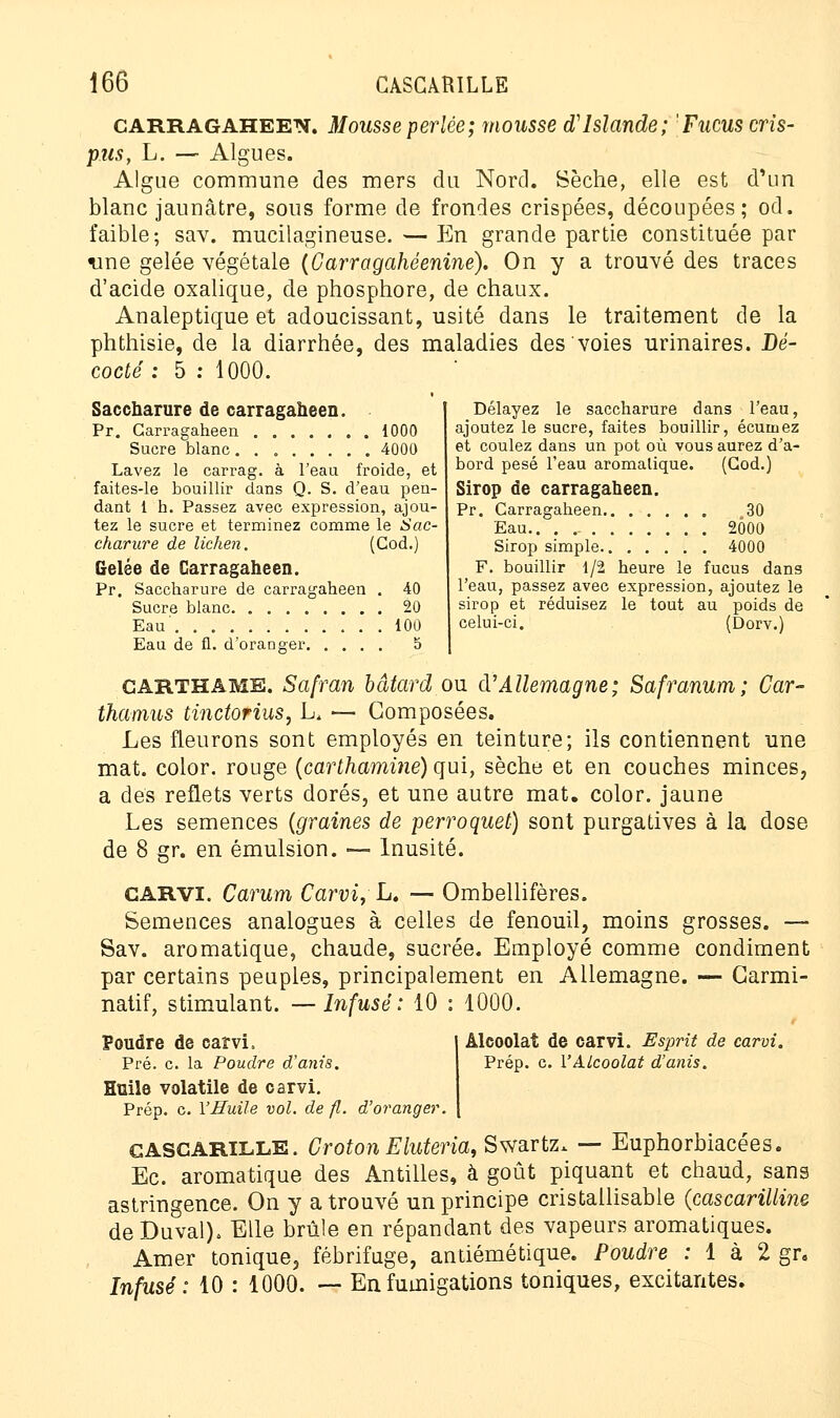 carragaheen. Mousse perlée; mousse d'Islande; 'Fucus cris- pus, L. — Algues. Algue commune des mers du Nord. Sèche, elle est d'un blanc jaunâtre, sous forme de frondes crispées, découpées; od. faible; sav. mucilagineuse.—En grande partie constituée par une gelée végétale (Carragahéenine). On y a trouvé des traces d'acide oxalique, de phosphore, de chaux. Analeptique et adoucissant, usité dans le traitement de la phthisie, de la diarrhée, des maladies des voies urinaires. Dé- codé ; 5 : 1000. Saccharure de carragaheen. Pr. Carragaheen 1000 Sucre blanc 4000 Lavez le carrag. à l'eau froide, et faites-le bouillir dans Q. S. d'eau pen- dant 1 h. Passez avec expression, ajou- tez le sucre et terminez comme le Sac- charure de lichen. (Cod.) Gelée de Carragaheen. Pr. Saccharure de carragaheen . 40 Sucre blanc 20 Eau' 100 Eau de fl. d'oranger 5 Délayez le saccharure dans l'eau, ajoutez le sucre, faites bouillir, écumez et coulez dans un pot où vous aurez d'a- bord pesé l'eau aromatique. (God.) Sirop de carragaheen. Pr. Carragaheen 30 Eau.. 2Ô0O Sirop simple 4000 F. bouillir 1/2 heure le fucus dans l'eau, passez avec expression, ajoutez le sirop et réduisez le tout au poids de celui-ci. (Dorv.) garthame. Safran bâtard ou d'Allemagne; Safranum; Car- thamus tinctorius, L, — Composées. Les fleurons sont employés en teinture; ils contiennent une mat. color. rouge (carthamine) qui, sèche et en couches minces, a des reflets verts dorés, et une autre mat. color. jaune Les semences (graines de perroquet) sont purgatives à la dose de 8 gr. en émulsion. — Inusité. carvi. Carum Carvi, L. — Ombellifères. Semences analogues à celles de fenouil, moins grosses. — Sav. aromatique, chaude, sucrée. Employé comme condiment par certains peuples, principalement en Allemagne. — Garmi- natif, stimulant. —Infusé: 10 : 1000. Poudre de carvi, Pré. c. la Poudre d'anis. Huile volatile de carvi. Prép. c. Y Huile vol. de fl. d'oranger. CASCARILLE. Croton Eluteria, Swartz. — Euphorbiacées. Ec. aromatique des Antilles, à goût piquant et chaud, sans astringence. On y a trouvé un principe cristallisable (cascarilline de Duval). Elle brûle en répandant des vapeurs aromatiques. Amer tonique, fébrifuge, antiémétique. Poudre : 1 à 2 gr. Infusé : 10 : 1000. — En fumigations toniques, excitantes. Alcoolat de carvi. Esprit de carvi. Prép. c. l'Alcoolat d'anis.