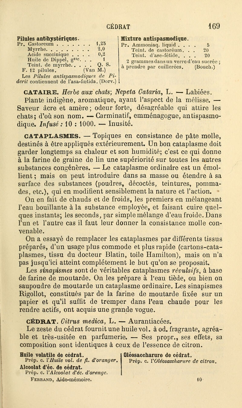 Mixture antispasmodique. Pr. Ammoniaq. liquid .... 5 Teint, de castoréum. . . 20 Teint, d'ase-fétide. ... 20 2 grammes dans un verre d'eau sucrée à prendre par cuillerées. (Bouch.) Pilules antihysteriques. Pr. Gastoreum 1,25 Myrrhe 2,0 Acide succinique .... 0,2 Huile de Dippel, ge. . . 1 Teint, de myrrhe Q. S. F. 12 pilules. (Van M.) Les Pilules antispasmodiques de Pi- derit contiennent de l'asa-fœtida. (Dorv.) CATAIRE. Herbe aux chats; Nepeta Cataria, L. — Labiées. Plante indigène, aromatique, ayant l'aspect de la mélisse. — Saveur acre et amère ; odeur forte, désagréable qui attire les chats; d'où son nom. — Garminatif, emménagogue, antispasmo- dique. Infusé: 10 : 1000. — Inusité. CATAPLASMES. — Topiques en consistance de pâte molle, destinés à être appliqués extérieurement. Un bon cataplasme doit garder longtemps sa chaleur et son humidité; c'est ce qui donne à la farine de graine de lin une supériorité sur toutes les autres substances congénères. — Le cataplasme ordinaire est un émol- lient ; mais on peut introduire dans sa masse ou étendre à sa surface des substances (poudres, décoctés, teintures, pomma- des, etc.), qui en modifient sensiblement la nature et l'action. 7 On en fait de chauds et de froids, les premiers en mélangeant l'eau bouillante à la substance employée, et faisant cuire quel- ques instants; les seconds, par simple mélange d'eau froide. Dans l'un et l'autre cas il faut leur donner la consistance molle con- venable. On a essayé de remplacer les cataplasmes par différents tissus préparés, d'un usage plus commode et plus rapide (cartons-cata- plasmes, tissu du docteur Blatin, toile Hamilton), mais on n'a pas jusqu'ici atteint complètement le but qu'on se proposait. Les sinapismes sont de véritables cataplasmes révulsifs, à base de farine de moutarde. On les prépare à l'eau tiède, ou bien on saupoudre de moutarde un cataplasme ordinaire. Les sinapismes Rigollot, constitués par de la farine de moutarde fixée sur un papier et qu'il suffit de tremper dans l'eau chaude pour les rendre actifs, ont acquis une grande vogue. cédrat. Citrus medica, L. — Aurantiacées. Le zeste du cédrat fournit une huile vol. à od. fragrante, agréa- ble et très-usitée en parfumerie. — Ses propr., ses effets, sa composition sont identiques à ceux de l'essence de citron. Huile volatile de cédrat. Oléosaccharure de cédrat. Prép. c. VHuile vol. de fl. d'oranger. Prép. c. VOléosaccharure de citron. Alcoolat d'éc. de cédrat. Prép. c. l'Alcoolat d'éc. d'orange. Ferrand, Aide-mémoire. 10