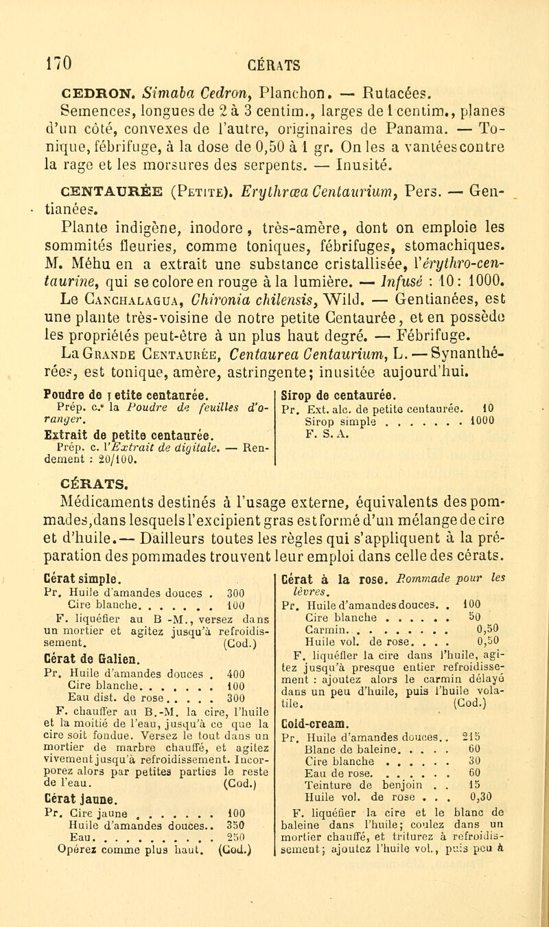 CEDRON. Simaba Cedrony Planchon. — Rutacées. Semences, longues de 2 à 3 centira., larges delcentim., planes d'un côté, convexes de l'autre, originaires de Panama. — To- nique, fébrifuge, à la dose de 0,50 à 1 gr. On les a vantées contre la rage et les morsures des serpents. — Inusité. centaurée (Petite). Erythrœa Gentaùrium, Pers. — Gen- tianées. Plante indigène, inodore, très-amère, dont on emploie les sommités fleuries, comme toniques, fébrifuges, stomachiques. M. Méhu en a extrait une substance cristallisée, Yérythro-cen- taurine, qui se colore en rouge à la lumière. — Infusé : 10: 1000. Le Canchalagua, Chironia chilensis} Wild. — Gentianées, est une plante très-voisine de notre petite Centaurée, et en possède les propriétés peut-être à un plus haut degré. — Fébrifuge. La Grande Centaurée, Centaurea Centaurium, L. — Synanthé- rées, est tonique, amère, astringente; inusitée aujourd'hui. Sirop de centaurée. Pr. Ext. aie. de petite centaurée. 10 Sirop simple i000 F. S.A. Poudre de ïetite centaurée. Prép. c la Poudre de feuilles d'o- ranger. Extrait de petite centaurée. Prép. c. l'Extrait de digitale. — Ren- dement : 20/100. CÉRATS. Médicaments destinés à l'usage externe, équivalents despom- mades,dans lesquels l'excipient gras es t formé d'un mélange de cire et d'huile.— Dailleurs toutes les règles qui s'appliquent à la pré- paration des pommades trouvent leur emploi dans celle des cérats. les Cérat simple. Pr. Huile d'amandes douces . 300 Cire blanche 10O F. liquéfier au B -M., versez dans un mortier et agitez jusqu'à refroidis- sement. (Cod.) Cérat de Galien. Pr. Huile d'amandes douces . 400 Cire blanche 100 Eau dist. de rose 300 F. chauffer au B.-M. la cire, l'huile et la moitié de l'eau, jusqu'à co que la cire soit fondue. Versez le tout dans un mortier de marbre chauffé, et agitez vivement jusqu'à refroidissement. Incor- porez alors par petites parties le reste de l'eau. (Cod.) Cérat jaune. Pr. Cire jaune 100 Huile d'amandes douces.. 350 Eau. 250 Opérez comme plus haut. (Cod.) Cérat à la rose. Eommade pour lèvres. Pr. Huile d'amandes douces. . 100 Cire blanche 50 Carmin. 0,50 Huile vol. de rose. . . . 0,50 F. liquéfier la cire dans l'huile, agi- tez jusqu'à presque entier refroidisse- ment : ajoutez alors le carmin délayé dans un peu d'huile, puis l'huile vola- tile. (Cod.) Cold-cream. Pr. Huile d'amandes douces.. Blanc de baleine Cire blanche Eau de rose Teinture de benjoin . . Huile vol. de rose . . , F. liquéfier la cire et le baleine dans l'huile; coulez mortier chauffé, et triturez à sèment; ajoutez l'huile vol., puis peu à 215 60 30 60 15 0,30 blanc de dans un refroidis-