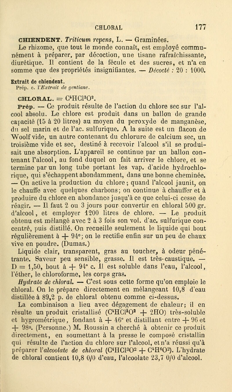 chiendent. Triticum repens, L. — Graminées. Le rhizome, que tout le monde connaît, est employé commu- nément à préparer, par décoction, une tisane rafraîchissante, diurétique. Il contient de la fécule et des sucres, et n'a en somme que des propriétés insignifiantes. — Décodé : 20 : 1000. Extrait de chiendent. Prép. c. l'Extrait de gentiane. CHLORAL. = C4HC1302. Prép. — Ce produit résulte de l'action du chlore sec sur l'al- cool absolu. Le chlore est produit dans un ballon de grande capacité (15 à 20 litres) au moyen du peroxyde de manganèse, du sel marin et de l'ac. sulfurique. A la suite est un flacon de Woolf vide, un autre contenant du chlorure de calcium sec, un troisième vide et sec, destiné à recevoir l'alcool s'il se produi- sait une absorption. L'appareil se continue par un ballon con- tenant l'alcool, au fond duquel on fait arriver le chlore, et se termine par un long tube portant les vap. d'acide hydrochlo- rique, qui s'échappent abondamment, dans une bonne cheminée. — On active la production du chlore; quand l'alcool jaunit, on le chauffe avec quelques charbons; on continue à chauffer et à produire du chlore en abondance jusqu'à ce que celui-ci cesse de réagir. — Il faut 2 ou 3 jours pour convertir en chloral 500 gr. d'alcool, et employer 1200 litres de chlore. — Le produit obtenu est mélangé avec 2 à 3 fois son vol. d'ac. sulfurique con- centré, puis distillé. On recueille seulement le liquide qui bout régulièrement à -f- 94°; on le rectifie enfin sur un peu de chaux vive en poudre. (Dumas.) Liquide clair, transparent, gras au toucher, à odeur péné- trante. Saveur peu sensible, grasse. Il est très-caustique. — D = 1,50, bout à -f- 94° c. 11 est soluble dans l'eau, l'alcool, l'éther, le chloroforme, les corps gras. Hydrate de chloral. — C'est sous cette forme qu'on emploie le chloral. On le prépare directement en mélangeant 10,8 d'eau distillée à 89,2 p. de chloral obtenu comme ci-dessus. La combinaison a lieu avec dégagement de chaleur; il en résulte un produit cristallisé (OHC1302 -f- 2HO) très-soluble et hygrométrique, fondant à -\- 46° et distillant entre -f- 96 et -\- 98°. (Personne.) M. Roussin a cherché à obtenir ce produit directement, en soumettant à la presse le composé cristallin qui résulte de l'action du chlore sur l'alcool, et n'a réussi qu'à préparer Valcoolate de chloral (G^HGl^O2 -f- G4H602). L'hydrate de chloral contient 10,8 0/0 d'eau, l'alcoolate 23,7 0/0 d'alcool.