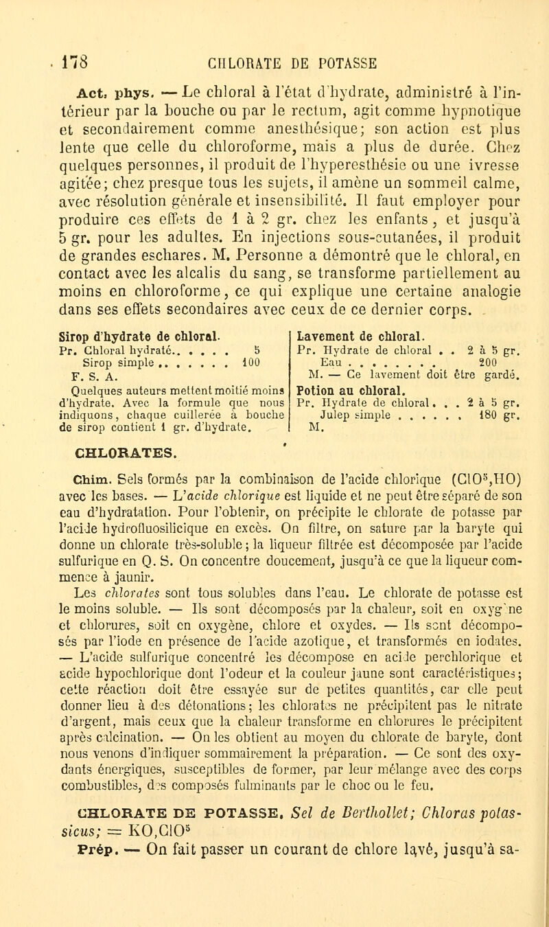 Act, phys. —Le chloral à l'état d'hydrate, administré à l'in- térieur par la houche ou par le rectum, agit comme hypnotique et secondairement comme anesthésique; son action est plus lente que celle du chloroforme, mais a plus de durée. Chez quelques personnes, il produit de l'hyperesthésie ou une ivresse agitée; chez presque tous les sujets, il amène un sommeil calme, avec résolution générale et insensibilité. Il faut employer pour produire ces effets de 1 à 2 gr. chez les enfants, et jusqu'à 5 gr. pour les adultes. En injections sous-cutanées, il produit de grandes eschares. M. Personne a démontré que le chloral, en contact avec les alcalis du sang, se transforme partiellement au moins en chloroforme, ce qui explique une certaine analogie dans ses effets secondaires avec ceux de ce dernier corps. Sirop d'hydrate de chloral. Pr. Chloral hydraté 5 Sirop simple, iûO F. S. A. Quelques auteurs mettent moitié moins d'hydrate. Avec la formule que nous indiquons, chaque cuillerée à bouche de sirop contient 1 gr. d'hydrate. CHLORATES. Lavement de chloral. Pr. Hydrate de chloral . . 2 à S gr. Eau 200 M. — Ce lavement doit être gardé. Potion au chloral. Pr. Hydrate de chloral. . . 1 à 5 gr. Julep simple 180 gr. M. Chim. Sels formés par la combinaison de l'acide chlorique (ClOs,HO) avec les bases. — L'acide chlorique est liquide et ne peut être séparé de son eau d'hydratation. Pour l'obtenir, on précipite le chlorate de potasse par l'acide hydrofluosilicique en excès. On filtre, on sature par la baryte qui donne un chlorate très-soluble ; la liqueur filtrée est décomposée par l'acide sulfurique en Q. S. On concentre doucement, jusqu'à ce que la liqueur com- mence à jaunir. Les chlorates sont tous solubles dans l'eau. Le chlorate de potasse est le moins soluble. — Ils sont décomposés par la chaleur, soit en oxyg.ne et chlorures, soit en oxygène, chlore et oxydes. — Ils sent décompo- sés par l'iode en présence de l'acide azotique, et transformés en iodates. — L'acide sulfurique concentré les décompose en acide perchlorique et £cide hypochlorique dont l'odeur et la couleur jaune sont caractéristiques ; cette réaction doit être essayée sur de petites quantités, car elle peut donner lieu à des détonations ; les chlorates ne précipitent pas le nitrate d'argent, mais ceux que la chaleur transforme en chlorures le précipitent après calcination. — On les obtient au moyen du chlorate de baryte, dont nous venons d'indiquer sommairement la préparation. — Ce sont des oxy- dants énergiques, susceptibles de former, par leur mélange avec des corps combustibles, d?s composés fulminants par le choc ou le feu. chlorate DE POTASSE. Sel de Berthollet; Chloras potas- sions; == KO.CIO5 Prép. — On fait pass-er un courant de chlore lavé, jusqu'à sa-