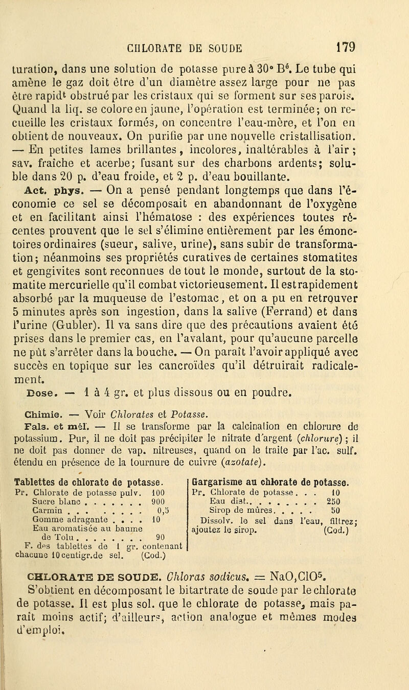 turatîon, dans une solution de potasse pure à 30° Bé. Le tube qui amène le gaz doit être d'un diamètre assez large pour ne pas être rapidt obstrué par les cristaux qui se forment sur ses parois. Quand la liq. se colore en jaune, l'opération est terminée; on re- cueille les cristaux formés, on concentre l'eau-môre, et l'on en obtient de nouveaux. On purifie par une nouvelle cristallisation. — En petites lames brillantes, incolores, inaltérables à l'air; sav. fraîche et acerbe; fusant sur des charbons ardents; solu- ble dans 20 p. d'eau froide, et 2 p. d'eau bouillante. Act. phys. — On a pensé pendant longtemps que dans l'é- conomie ce sel se décomposait en abandonnant de l'oxygène et en facilitant ainsi l'hématose : des expériences toutes ré- centes prouvent que le sel s'élimine entièrement par les émonc- toires ordinaires (sueur, salive, urine), sans subir de transforma- tion; néanmoins ses propriétés curatives de certaines stomatites et gengivites sont reconnues de tout le monde, surtout de la sto- matite mercurielle qu'il combat victorieusement. Il estrapidement absorbé par la muqueuse de l'estomac, et on a pu en retrouver 5 minutes après son ingestion, dans la salive (Ferrand) et dans l'urine (G-ubler). Il va sans dire que des précautions avaient été prises dans le premier cas, en l'avalant, pour qu'aucune parcelle ne pût s'arrêter dans la bouche. — On paraît l'avoir appliqué avec succès en topique sur les cancroïdes qu'il détruirait radicale- ment. Dose. — 1 à 4 gr. et plus dissous ou en poudre. Chimie. — Voir Chlorates et Potasse. Fais, et mél. — Il se transforme par la calcinalion en chlorure de potassium. Pur, il ne doit pas précipiter le nitrate d argent (chlorure) ; il ne doit pas donner de vap. nitreuses, quand on le traite par l'ac. suif, étendu en présence de la tournure de cuivre (azotate). Tablettes de chlorate de potasse. Pr. Chlorate de potasse pulv. 100 Sucre blanc 900 Carmin 0,5 Gomme adragante .... 10 Eau aromatisée au baume de Tolu 90 F. des tablettes de 1 gr. contenant chacune 10centigr.de sel. (Cod.) Gargarisme au chlorate de potasse. Pr. Chlorate de potasse. . . 10 Eau diat 250 Sirop de mûres 50 Dissolv. le sel dans l'eau, filtrez; ajoutez le sirop. (Cod.) chlorate DE SOUDE. Ghîoras sodicus. = NaO,G105. S'obtient en décomposant le bitartrate de soude par le chlorate de potasse. Il est plus sol. que le chlorate de potasse^ mais pa- rait moins actif; d'ailleurs action analogue et mêmes modes d'emploi.