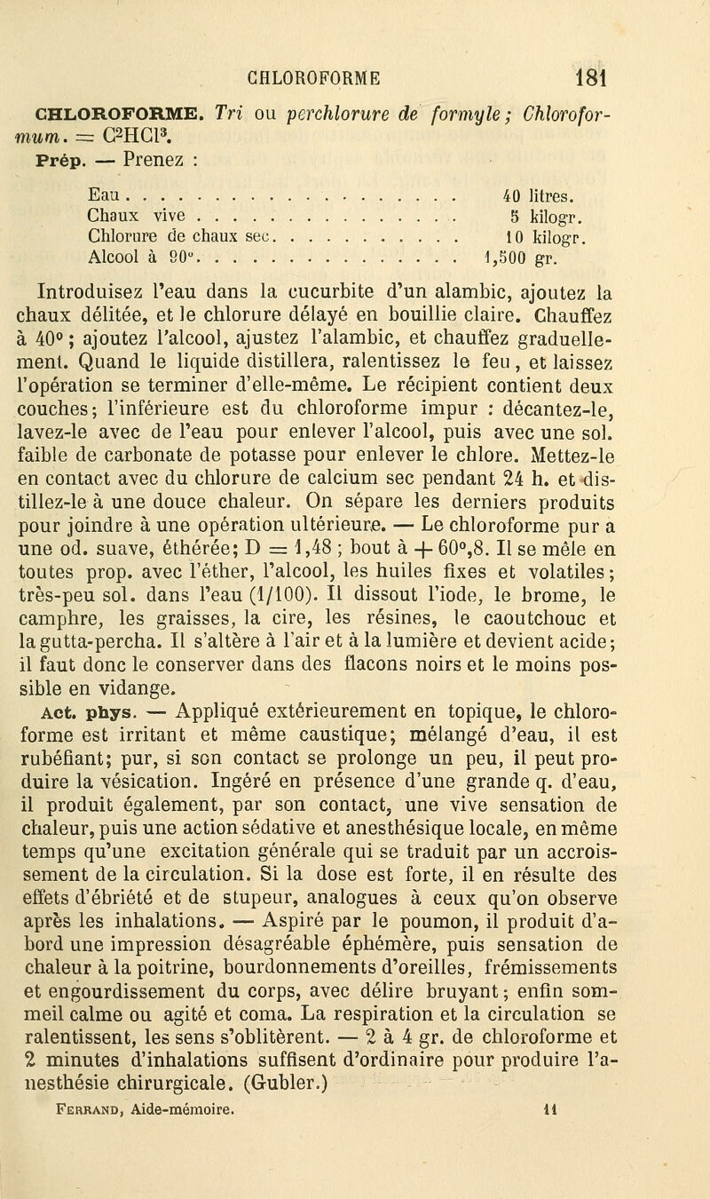 CHLOROFORME. Tri ou perchlorure de formyle ; Chlorofor- t»ttiii. = G2HCl». Prép. — Prenez : Eau 40 litres. Chaux vive 5 kilogr. Chlorure de chaux sec 10 kilogr. Alcool à 90° 1,500 gr. Introduisez Peau dans la eucurbite d'un alambic, ajoutez la chaux délitée, et le chlorure délayé en bouillie claire. Chauffez à 40° ; ajoutez l'alcool, ajustez l'alambic, et chauffez graduelle- ment. Quand le liquide distillera, ralentissez le feu, et laissez l'opération se terminer d'elle-même. Le récipient contient deux couches; l'inférieure est du chloroforme impur : décantez-le, lavez-le avec de l'eau pour enlever l'alcool, puis avec une sol. faible de carbonate de potasse pour enlever le chlore. Mettez-le en contact avec du chlorure de calcium sec pendant 24 h. et dis- tillez-le à une douce chaleur. On sépare les derniers produits pour joindre à une opération ultérieure. — Le chloroforme pur a une od. suave, éthérée; D = 1,48 ; bout à -f- 60°,8. Il se mêle en toutes prop. avec l'éther, l'alcool, les huiles fixes et volatiles ; très-peu sol. dans l'eau (1/100). Il dissout l'iode, le brome, le camphre, les graisses, la cire, les résines, le caoutchouc et lagutta-percha. Il s'altère à l'air et à la lumière et devient acide; il faut donc le conserver dans des flacons noirs et le moins pos- sible en vidange. Act. phys. — Appliqué extérieurement en topique, le chloro- forme est irritant et même caustique; mélangé d'eau, il est rubéfiant; pur, si son contact se prolonge un peu, il peut pro- duire la vésication. Ingéré en présence d'une grande q. d'eau, il produit également, par son contact, une vive sensation de chaleur, puis une action sédative et anesthésique locale, en même temps qu'une excitation générale qui se traduit par un accrois- sement de la circulation. Si la dose est forte, il en résulte des effets d'ébriété et de stupeur, analogues à ceux qu'on observe après les inhalations. — Aspiré par le poumon, il produit d'a- bord une impression désagréable éphémère, puis sensation de chaleur à la poitrine, bourdonnements d'oreilles, frémissements et engourdissement du corps, avec délire bruyant ; enfin som- meil calme ou agité et coma. La respiration et la circulation se ralentissent, les sens s'oblitèrent. — 2 à 4 gr. de chloroforme et 2 minutes d'inhalations suffisent d'ordinaire pour produire l'a- nesthésie chirurgicale. (Gubler.) Ferrand, Aide-mémoire. 11