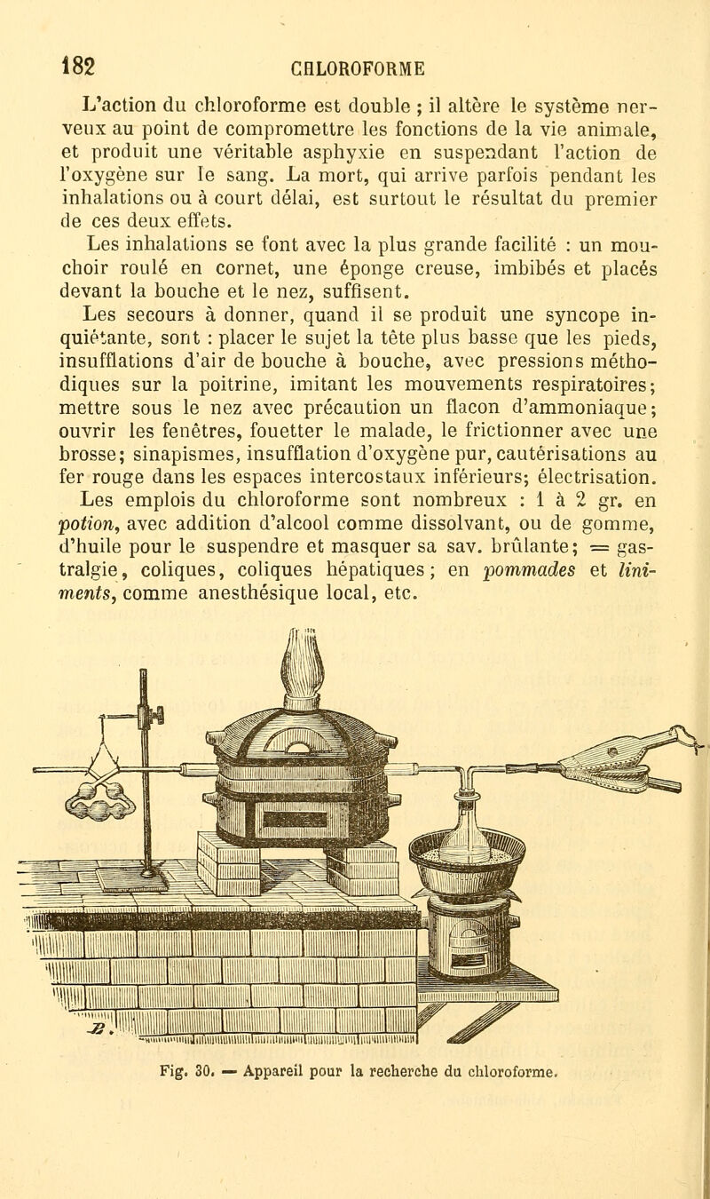 L'action du chloroforme est double ; il altère le système ner- veux au point de compromettre les fonctions de la vie animale, et produit une véritable asphyxie en suspendant l'action de l'oxygène sur le sang. La mort, qui arrive parfois pendant les inhalations ou à court délai, est surtout le résultat du premier de ces deux effets. Les inhalations se font avec la plus grande facilité : un mou- choir roulé en cornet, une éponge creuse, imbibés et placés devant la bouche et le nez, suffisent. Les secours à donner, quand il se produit une syncope in- quiétante, sont : placer le sujet la tête plus basse que les pieds, insufflations d'air de bouche à bouche, avec pressions métho- diques sur la poitrine, imitant les mouvements respiratoires; mettre sous le nez avec précaution un flacon d'ammoniaque; ouvrir les fenêtres, fouetter le malade, le frictionner avec une brosse; sinapismes, insufflation d'oxygène pur, cautérisations au fer rouge dans les espaces intercostaux inférieurs; électrisation. Les emplois du chloroforme sont nombreux : 1 à 2 gr. en potion, avec addition d'alcool comme dissolvant, ou de gomme, d'huile pour le suspendre et masquer sa sav. brûlante; = gas- tralgie , coliques, coliques hépatiques ; en pommades et lini- ments, comme anesthésique local, etc. iidiiwiiuuiiiiiihiiiiiuiiiiuiiiiuuuitiuyjiiiiinimHiiiiHutiui Fig. 30. — Appareil pour la recherche du chloroforme.