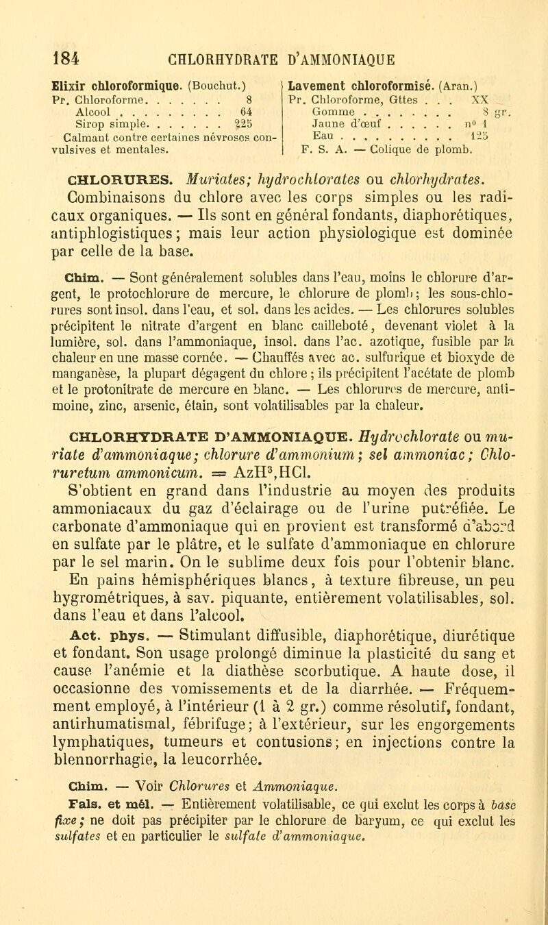 Elixir chloroformique. (Bouchut.) Pr. Chloroforme 8 Alcool 64 Sirop simple 225 Calmant contre certaines névroses con- vulsives et mentales. Lavement chloroformisé. (Aran.) Pr. Chloroforme, Gttes ... XX Gomme 8 Jaune d'œuf n° 1 Eau 125 F. S. A. — Colique de plomb. CHLORURES. Muriates; hydrochlorates ou chlorhydrates. Combinaisons du chlore avec les corps simples ou les radi- caux organiques. — Ils sont en général fondants, diaphoniques, antiphlogistiques ; mais leur action physiologique est dominée par celle de la base. Chim. — Sont généralement solubles dans l'eau, moins le chlorure d'ar- gent, le protochlorure de mercure, le chlorure de plomli; les sous-chlo- rures sont insol. dans l'eau, et sol. dans les acides. — Les chlorures solubles précipitent le nitrate d'argent en blanc cailleboté, devenant violet à la lumière, sol. dans l'ammoniaque, insol. dans l'ac. azotique, fusible par la chaleur en une masse cornée. — Chauffés avec ac. sulfurïque et bioxyde de manganèse, la plupart dégagent du chlore ; ils précipitent l'acétate de plomb et le protonitrate de mercure en blanc. — Les chlorures de mercure, anti- moine, zinc, arsenic, étain, sont volatilisables par la chaleur. CHLORHYDRATE D'AMMONIAQUE. Hydrochlorate ou rnu- riate d'ammoniaque; chlorure d'ammonium; sel ammoniac; Chlo- ruretum ammonicum. = AzH3,HCl. S'obtient en grand dans l'industrie au moyen des produits ammoniacaux du gaz d'éclairage ou de l'urine putréfiée. Le carbonate d'ammoniaque qui en provient est transformé d'abord en sulfate par le plâtre, et le sulfate d'ammoniaque en chlorure par le sel marin. On le sublime deux fois pour l'obtenir blanc. En pains hémisphériques blancs, à texture fibreuse, un peu hygrométriques, à sav. piquante, entièrement volatilisables, sol. dans l'eau et dans l'alcool. Act. phys. — Stimulant diffusible, diaphorétique, diurétique et fondant. Son usage prolongé diminue la plasticité du sang et cause l'anémie et la diathèse scorbutique. A haute dose, il occasionne des vomissements et de la diarrhée. — Fréquem- ment employé, à l'intérieur (1 à 2 gr.) comme résolutif, fondant, antirhumatismal, fébrifuge; à l'extérieur, sur les engorgements lymphatiques, tumeurs et contusions; en injections contre la blennorrhagie, la leucorrhée. Chim. — Voir Chlorures et Ammoniaque. Fais, et mêl. — Entièrement volatilisable, ce qui exclut les corps à base fixe; ne doit pas précipiter par le chlorure de baryum, ce qui exclut les sulfates et en particulier le sulfate d'ammoniaque.