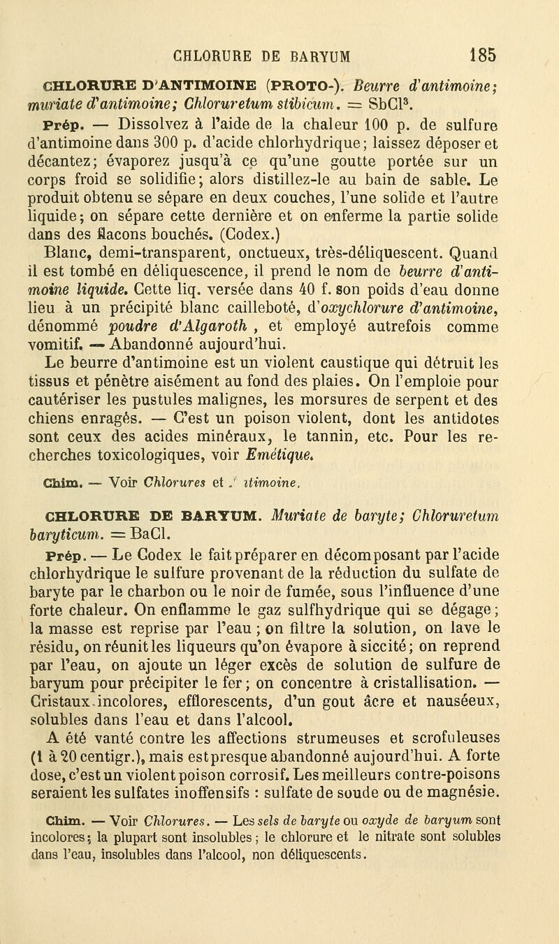 CHLORURE D'ANTIMOINE (PROTO-). Beurre d'antimoine; muriate d'antimoine; Ghloruretum stibicum. = SbCR Prép. — Dissolvez à l'aide de la chaleur 100 p. de sulfure d'antimoine dans 300 p. d'acide chlorhydrique ; laissez déposer et décantez; évaporez jusqu'à ce qu'une goutte portée sur un corps froid se solidifie; alors distillez-le au bain de sable. Le produit obtenu se sépare en deux couches, l'une solide et l'autre liquide ; on sépare cette dernière et on enferme la partie solide dans des flacons bouchés. (Codex.) Blanc, demi-transparent, onctueux, très-déliquescent. Quand il est tombé en déliquescence, il prend le nom de beurre d'anti- moine liquide. Cette liq. versée dans 40 f. son poids d'eau donne lieu à un précipité blanc cailleboté, d'oœychlorure d'antimoine, dénommé poudre d'Algaroth , et employé autrefois comme vomitif. — Abandonné aujourd'hui. Le beurre d'antimoine est un violent caustique qui détruit les tissus et pénètre aisément au fond des plaies. On l'emploie pour cautériser les pustules malignes, les morsures de serpent et des chiens enragés. — C'est un poison violent, dont les antidotes sont ceux des acides minéraux, le tannin, etc. Pour les re- cherches toxicologiques, voir Emétique* Ciiim. — Voir Chlorures et J itimoine. CHLORURE DE BARYUM. Muriate de baryte; Chloruretum baryticum. =BaCl. Prép. — Le Codex le fait préparer en décomposant par l'acide chlorhydrique le sulfure provenant de la réduction du sulfate de baryte par le charbon ou le noir de fumée, sous l'influence d'une forte chaleur. On enflamme le gaz sulfhydrique qui se dégage ; la masse est reprise par l'eau ; on filtre la solution, on lave le résidu, on réunit les liqueurs qu'on évapore àsiccité; on reprend par l'eau, on ajoute un léger excès de solution de sulfure de baryum pour précipiter le fer ; on concentre à cristallisation. —- Cristaux.incolores, efflorescents, d'un goût acre et nauséeux, solubles dans l'eau et dans l'alcool. A été vanté contre les affections strumeuses et scrofuleuses (1 à 20 centigr.}, mais estpresque abandonné aujourd'hui. A forte dose, c'est un violent poison corrosif. Les meilleurs contre-poisons seraient les sulfates inoffensifs : sulfate de soude ou de magnésie. Chim. — Voir Chlorures. — Les sels de laryte ou oxyde de baryum sont incolores ; la plupart sont insolubles ; le chlorure et le nitrate sont solubles dans l'eau, insolubles dans l'alcool, non déliquescents.