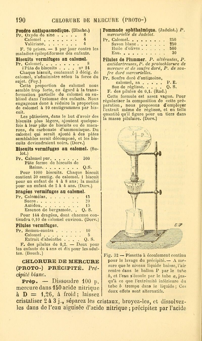 Foudre antispasmodique. (Blache.) Pr. Oxydo de zinc 8 Calomel 4 Valériane 4 F. 70 prises. — 2 par jour contre les maladies épileptiformes des enfants. Biscuits vermifuges au calomel. Pr. Calomel 8 IPâte de biscuits .... n» 24 Chaque biscuit, contenant 3 décig. de calomel, s'administre selon la force du sujet. (Foy.) Cette proportion de calomel nous semble trop forte, eu égard à la trans- formation partielle du calomel en su- blimé dans l'estomac des enfants. Nous engageons donc à réduire la proportion de calomel à 10 centigrammes par bis- cuit. Les pâtissiers, dans le but d'avoir des biscuits plus légers, ajoutent quelque- fois à leur pâte de biscuits ou de maca- rons, du carbonate d'ammoniaque. Du calomel qui serait ajouté à des pâtes semblables serait décomposé, et les bis- cuits deviendraient noirs. (Dorv.) Biscuits vermifuges au calomel. (Su- lot.) Pr. Calomel pur 300 Pâte ferme de biscuits de Reims Q.S. Pour 1000 biscuits. Chaque biscuit contient 30 centig. de calomel. 1 biscuit pour un enfant de 4 à 8 ans; la moitié pour un enfant de 2 à 4 ans. (Dorv.) Dragées vermifuges au calomel. Pr. Calomélas 15 Sucre 20 Amidon 15 Essence de bergamote. . Q. S. Pour 144 dragées, dont chacune con- tiendra 0,10 de calomel environ. (Dorv.) Pilules vermifuges. Pr. Semen-contra 10 Calomel 5 Extrait d'absinthe ... . Q. S. F. des pilules de 0,2. — Deux pour les enfants de 4 ans et dix pour les adul- tes. (Bouch.) Pommade ophthalmique. (Jadelot.) P. mereurielle de Jadelot. Pr. Calomel 250 Savon blanc 250 Huile d'olives 500 Eau. 30 Pilules de Plummer. P. altérantes, P. antidartreuses, P. de prolochlorure de mercure et de soufre doré, P. de sou- fre doré mercurielles. Pr„ Soufre doré d'antimoine, calomel, aa . . . . . P. E. Suc de réglisse Q. S. F. des pilules de 0,1. (Rad.) Cette formule est assez vague. Pour régulariser la composition de cette pré- paration , nous proposons d'employer l'extrait même de réglisse, et en telle quantité qu'il figure pour un tiers dans la masse pilulaire. (Dorv.) CHLORURE DE MERCURE (PROTO-) précipité. Pré- cipité blanc. Prèp. — Dissoudre 100 p. mercure dans 150 acide nitrique à D = 1,26, à froid ; laissez cristaliser 2 à 3 j., séparez les cristaux, broyez-les, et dissolvez- les dans de l'eau aiguisée d'acide nitrique ; précipitez par l'acide Fig. 32 — Pissette à écoulement continu pour le lavage du précipité.— A me- sure que le niveau liquide baisse, l'air rentre dans le ballon P par le tube b, et l'eau s'écoule par le tube a, jus- qu'à ce que l'extrémité inférieure du tube b trempe dans le liquide ; Ces deux effets sont alternatifs.
