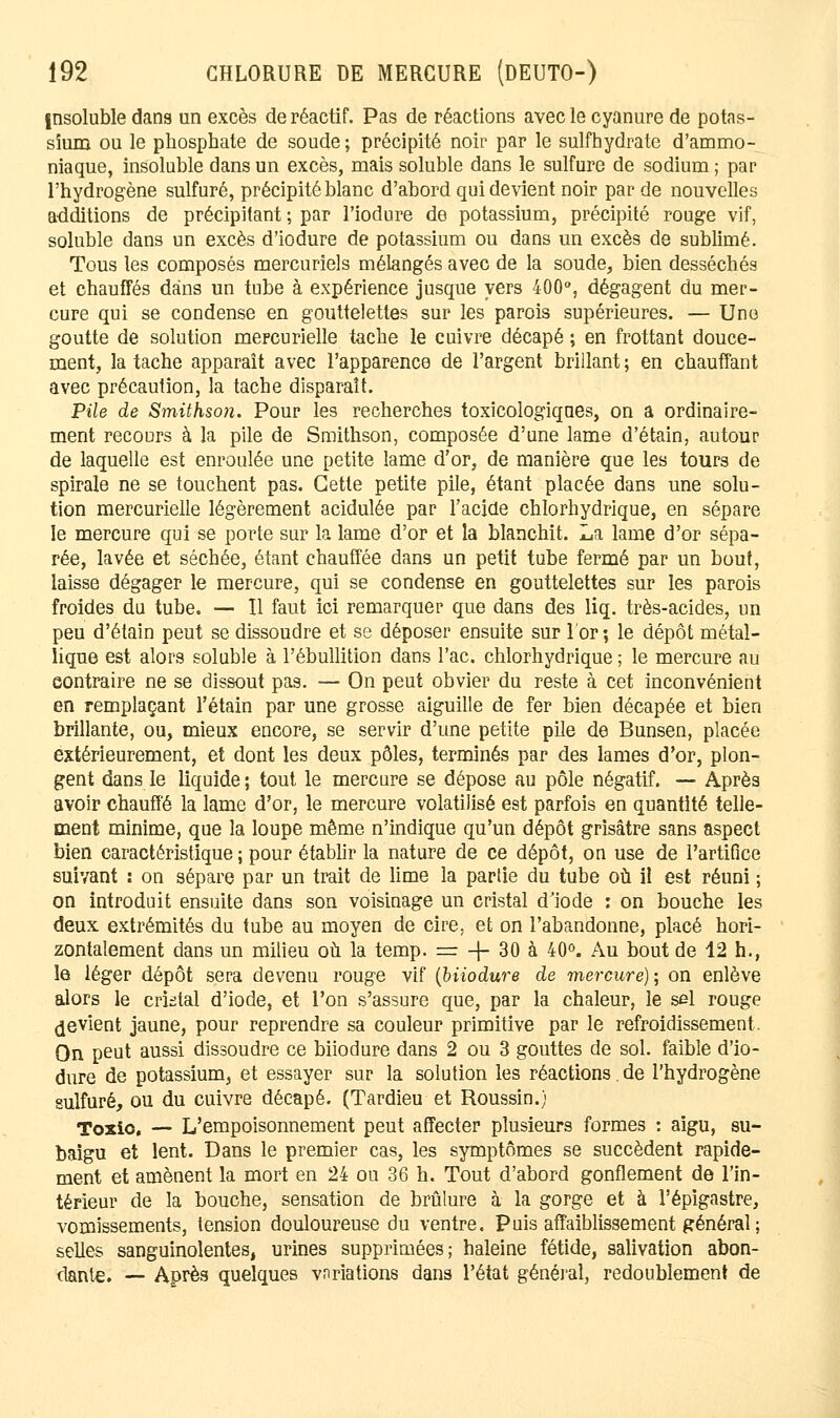 insoluble dans un excès de réactif. Pas de réactions avec le cyanure de potas- sium ou le phosphate de soude ; précipité noir par le sulfhydrate d'ammo- niaque, insoluble dans un excès, mais soluble dans le sulfure de sodium ; par l'hydrogène sulfuré, précipité blanc d'abord qui devient noir par de nouvelles additions de précipitant ; par l'iodure de potassium, précipité rouge vif, soluble dans un excès d'iodure de potassium ou dans un excès de sublimé. Tous les composés mercuriels mélangés avec de la soude, bien desséchés et chauffés dans un tube à expérience jusque vers 400°, dégagent du mer- cure qui se condense en gouttelettes sur les parois supérieures. — Une goutte de solution mercurielle tache le cuivre décapé ; en frottant douce- ment, la tache apparaît avec l'apparence de l'argent brillant ; en chauffant avec précaution, la tache disparaît. Pile de Smithson. Pour les recherches toxicologiques, on a ordinaire- ment recours à la pile de Smithson, composée d'une lame d'étain, autour de laquelle est enroulée une petite lame d'or, de manière que les tours de spirale ne se touchent pas. Cette petite pile, étant placée dans une solu- tion mercurielle légèrement acidulée par l'acide chlorhydrique, en sépare le mercure qui se porte sur la lame d'or et la blanchit. La lame d'or sépa- rée, lavée et séchée, étant chauffée dans un petit tube fermé par un bout, laisse dégager le mercure, qui se condense en gouttelettes sur les parois froides du tube. — Il faut ici remarquer que dans des liq. très-acides, un peu d'étain peut se dissoudre et se déposer ensuite sur l'or; le dépôt métal- lique est alors soluble à l'ébullition dans l'ac. chlorhydrique ; le mercure au contraire ne se dissout pas. — On peut obvier du reste à cet inconvénient en remplaçant l'étain par une grosse aiguille de fer bien décapée et bien brillante, ou, mieux encore, se servir d'une petite pile de Bunsen, placée extérieurement, et dont les deux pôles, terminés par des lames d'or, plon- gent dans le liquide ; tout le mercure se dépose au pôle négatif. — Après avoir chauffé la lame d'or, le mercure volatilisé est parfois en quantité telle- ment minime, que la loupe même n'indique qu'un dépôt grisâtre sans aspect bien caractéristique ; pour établir la nature de ce dépôt, on use de l'artifice suivant : on sépare par un trait de lime la partie du tube où il est réuni ; on introduit ensuite dans son voisinage un cristal d'iode : on bouche les deux extrémités du tube au moyen de cire, et on l'abandonne, placé hori- zontalement dans un milieu où la temp. = -j- 30 à 40°. Au bout de 12 h., le léger dépôt sera devenu rouge vif (biiodure de mercure); on enlève alors le crktal d'iode, et l'on s'assure que, par la chaleur, le sel rouge Revient jaune, pour reprendre sa couleur primitive par le refroidissement. On peut aussi dissoudre ce biiodure dans 2 ou 3 gouttes de sol. faible d'io- dure de potassium, et essayer sur la solution les réactions. de l'hydrogène sulfuré, ou du cuivre décapé. (Tardieu et Roussin.) Toxio. — L'empoisonnement peut affecter plusieurs formes : aigu, su- baigu et lent. Dans le premier cas, les symptômes se succèdent rapide- ment et amènent la mort en 24 ou 36 h. Tout d'abord gonflement de l'in- térieur de la bouche, sensation de brûlure à la gorge et à l'épigastre, vomissements, tension douloureuse du ventre. Puis affaiblissement général ; selles sanguinolentes, urines supprimées; haleine fétide, salivation abon- dante. — Après quelques vnriations dans l'état général, redoublement de
