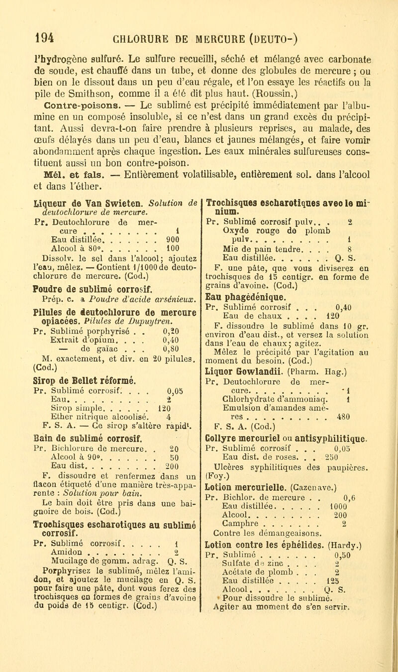 l'hydrogène sulfuré. Le sulfure recueilli, séché et mélangé avec carbonate de soude, est chauffé dans un tube, et donne des globules de mercure ; ou bien on le dissout dans un peu d'eau régale, et l'on essaye les réactifs ou la pile de Smithson, comme il a été dit plus haut. (Roussin,) Contre-poisons. — Le sublimé est précipité immédiatement par l'albu- mine en un composé insoluble, si ce n'est dans un grand excès du précipi- tant. Aussi devra-t-on faire prendre à plusieurs reprises, au malade, des œufs délayés dans un peu d'eau, blancs et jaunes mélangés, et faire vomir abondamment après chaque ingestion. Les eaux minérales sulfureuses cons- tituent aussi un bon contre-poison. Mél. et fais. — Entièrement volatilisable, entièrement sol. dans l'alcool et dans Téther. Trochisques escharotiques aveo le mi- nium. Pr. Sublimé corrosif pulv.. . 2 Oxyde rouge de plomb pulv 1 Mie de pain tendre. ... 8 Eau distillée Q. S. F. une pâte, que vous diviserez en trochisques de 15 centigr. en forme de grains d'avoine. (Cod.) Eau phagédénique. Pr. Sublimé corrosif . . . 0,40 Eau de chaux .... 120 F. dissoudre le sublimé dans 10 gr. environ d'eau dist., et versez la solution dans l'eau de chaux; agitez. Mêlez le précipité par l'agitation au moment du besoin. (Cod.) Liquor Gowlandii. (Pharm. Hag.) Pr. Deutochlorure de mer- cure • 1 Chlorhydrate d'ammoniaq. 1 Emulsion d'amandes amè- res 480 F. S. A. (Cod.) Collyre mercuriel ou antisyphilitique. Pr. Sublimé corrosif . . . 0,05 Eau dist. de roses. . . 250 Ulcères syphilitiques des paupières. (Foy.) Lotion mercurielle. (Cazenave.) Pr. Bichlor. de mercure . . 0,6 Eau distillée 1000 Alcool 200 Camphre 2 Contre les démangeaisons. Lotion contre les éphélides. (Hardy.) Liqueur de Van Swieten. Solution de deutochlorure de mercure. Pr. Deutochlorure de mer- cure 1 Eau distillée 900 Alcool à 80<> 100 Dissolv. le sel dans l'alcool; ajoutez l'eau, mêlez. —Contient 1/1000de deuto- chlorure de mercure. (Cod.) Foudre de sublimé corrosif. Prép. c. a, Poudre d'acide arsénieux. Pilules de ieutochlorure de mercure opiacées. Pilules de Dupuytren. 0,20 0,40 0,80 en 20 pilules. Pr. Sublimé porphyrisi Extrait d'opium. . — de gaïac . M. exactement, et div (Cod.) Sirop de Bellet réformé. Pr. Sublimé corrosif. . . . 0,05 Eau 2 Sirop simple 120 Ether nitrique alcoolisé. 4 F. S. A. — Ce sirop s'altère rapid1. Bain de sublimé corrosif. Pr. Bichlorure de mercure. . 20 Alcool à 90<> 50 Eau dist 200 F. dissoudre et renfermez dans un flacon étiqueté d'une manière très-appa- rente : Solution pour bain. Le bain doit être pris dans une bai- gnoire de bois. (Cod.) Trochisques escharotiques au sublimé corrosif. Pr. Sublimé corrosif 1 Amidon . 2 Mucilage de gomm. adrag. Q. S. Porphyrisez le sublimé, mêlez l'ami- don, et ajoutez le mucilage en Q. S. pour faire une pâte, dont vous ferez des trochisques en formes de grains d'avoine du poids de S 5 centigr. (Cod.) Pr. Sublimé 0,50 Sulfate de zinc .... 2 Acétate de plomb ... 2 Eau distillée 12b Alcool Q. S. • Pour dissoudre le sublimé. Agiter au moment de s'en servir.