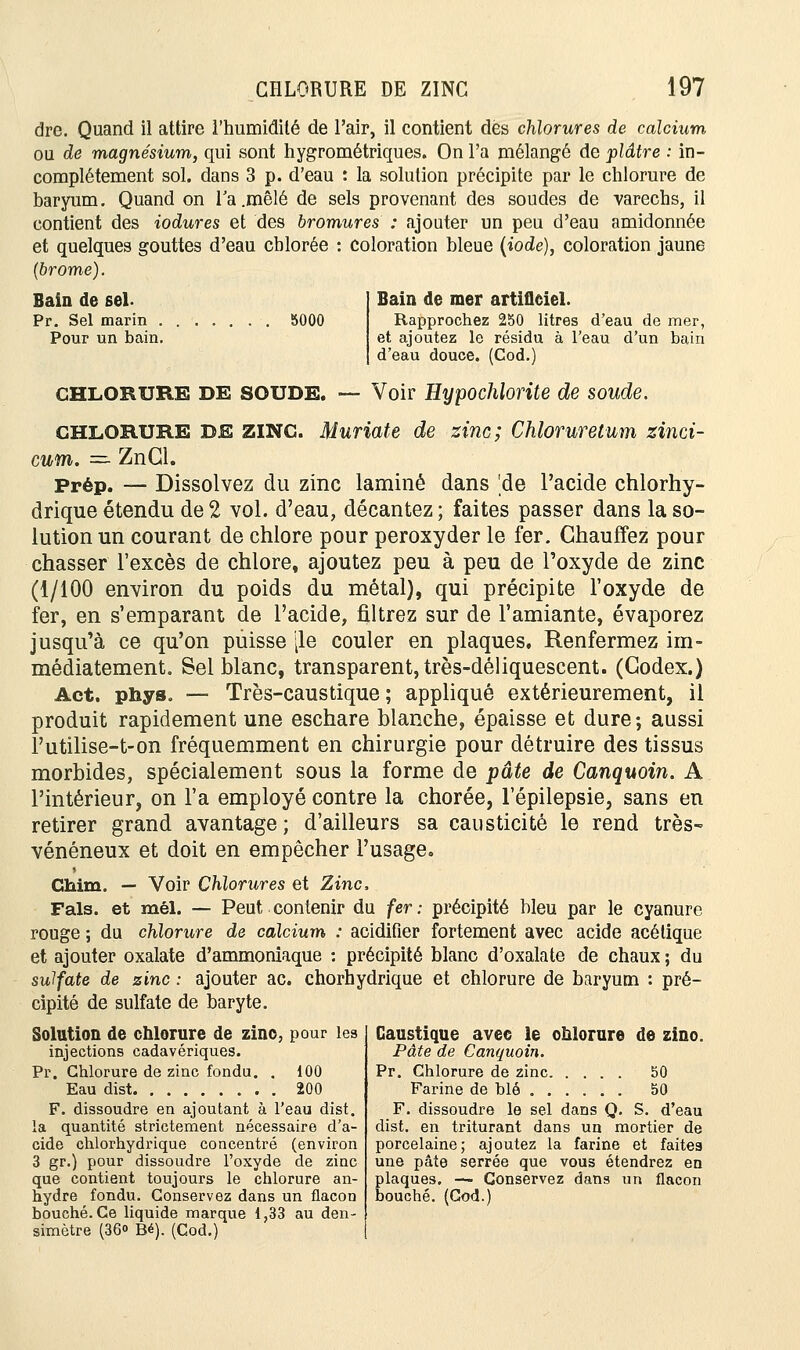 Bain de sel. Pr. Sel marin 5000 Pour un bain. CHLORURE DE ZINC 197 dre. Quand il attire l'humidité de l'air, il contient dès chlorures de calcium ou de magnésium, qui sont hygrométriques. On l'a mélangé de plâtre : in- complètement sol. dans 3 p. d'eau : la solution précipite par le chlorure de baryum. Quand on Ta .mêlé de sels provenant des soudes de varechs, il contient des iodures et des bromures : ajouter un peu d'eau amidonnée et quelques gouttes d'eau chlorée : coloration bleue (iode), coloration jaune (brome). Bain de mer artificiel. Rapprochez 250 litres d'eau de mer, et ajoutez le résidu à l'eau d'un bain d'eau douce. (Cod.) CHLORURE DE SOUDE. — Voir Hypochlorite de soude. CHLORURE DE ZINC. Muriate de zinc; Chloruretum zinci- cum. — ZnCl. Prép. — Dissolvez du zinc laminé dans 'de l'acide chlorhy- drique étendu de 2 vol. d'eau, décantez; faites passer dans la so- lution un courant de chlore pour peroxyder le fer. Chauffez pour chasser l'excès de chlore, ajoutez peu à peu de l'oxyde de zinc (1/100 environ du poids du métal), qui précipite l'oxyde de fer, en s'emparant de l'acide, filtrez sur de l'amiante, évaporez jusqu'à ce qu'on puisse |le couler en plaques. Renfermez im- médiatement. Sel blanc, transparent, très-déliquescent. (Codex.) Act. phys. — Très-caustique; appliqué extérieurement, il produit rapidement une eschare blanche, épaisse et dure; aussi l'utilise-t-on fréquemment en chirurgie pour détruire des tissus morbides, spécialement sous la forme de pâte de Canquoin. A l'intérieur, on l'a employé contre la chorée, l'épilepsie, sans en retirer grand avantage; d'ailleurs sa causticité le rend très- vénéneux et doit en empêcher l'usage. Ghim. — Voir Chlorures et Zinc, Fais, et mêl. — Peut contenir du fer : précipité bleu par le cyanure rouge ; du chlorure de calcium : acidifier fortement avec acide acétique et ajouter oxalate d'ammoniaque : précipité blanc d'oxalate de chaux ; du sulfate de zinc : ajouter ac. chorhydrique et chlorure de baryum : pré- cipité de sulfate de baryte. Solution de chlorure de zino, pour les injections cadavériques. Pr. Chlorure de zinc fondu. . 100 Eau dist 200 F. dissoudre en ajoutant à l'eau dist. la quantité strictement nécessaire d'a- cide chlorhydrique concentré (environ 3 gr.) pour dissoudre l'oxyde de zinc que contient toujours le chlorure an- hydre fondu. Conservez dans un flacon bouché. Ce liquide marque 1,33 au den- simètre (36» Bé). (Cod.) Caustique avec le onlorure de zino. Pâte de Canquoin. Pr. Chlorure de zinc 50 Farine de blé 50 F. dissoudre le sel dans Q. S. d'eau dist. en triturant dans un mortier de porcelaine; ajoutez la farine et faites une pâte serrée que vous étendrez en plaques. — Conservez dans un flacon bouché. (Cod.)