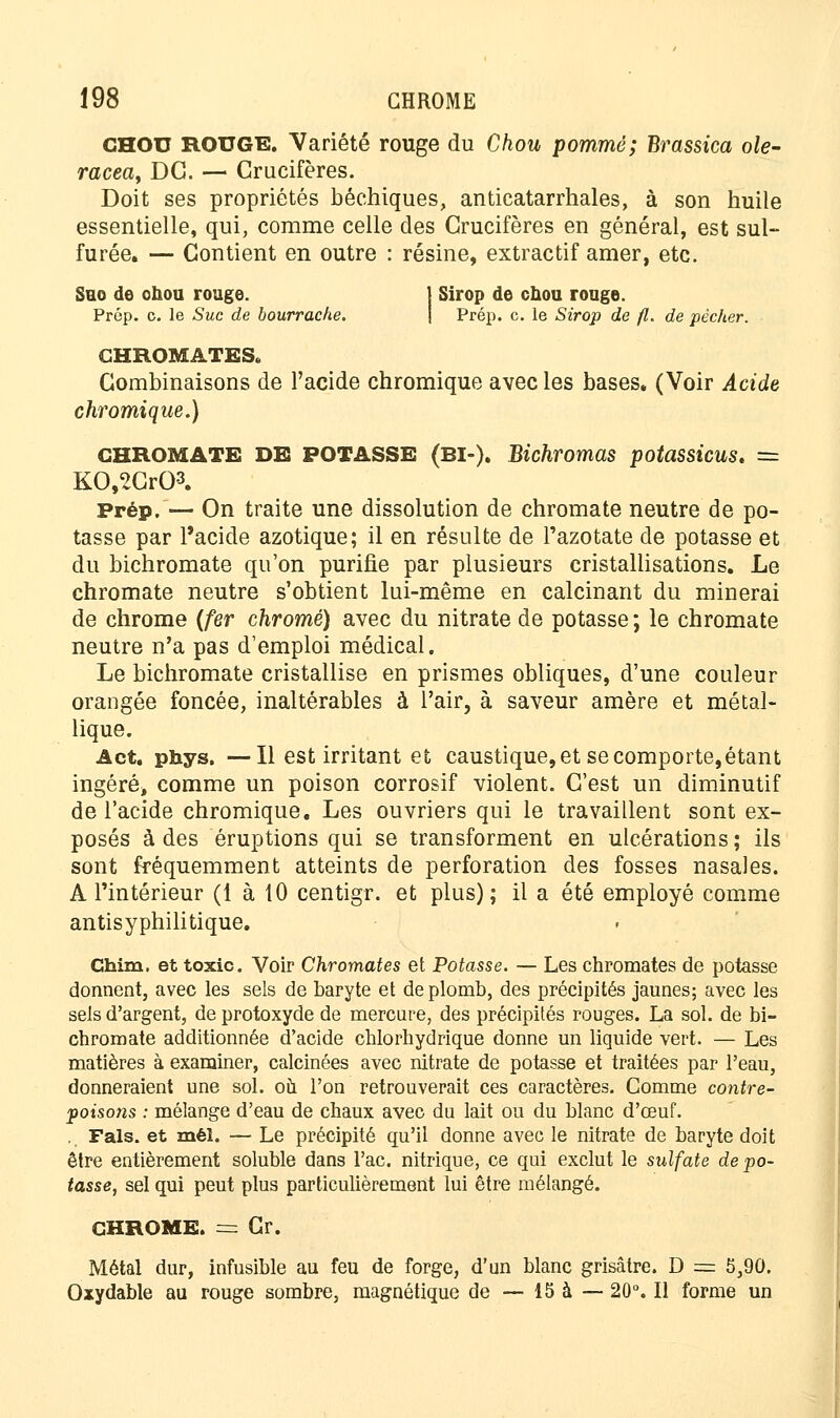 CHOU ROUGE. Variété rouge du Chou pommé; Brassica oie- racea, DG. — Crucifères. Doit ses propriétés béchiques, anticatarrhales, à son huile essentielle, qui, comme celle des Crucifères en général, est sul- furée. — Contient en outre : résine, extractif amer, etc. Sho de ohou rouge. j Sirop de chou rouge. Prép. c. le Suc de bourrache. Prép. c. le Sirop de fl. de pécher. CHROMATES, Combinaisons de l'acide chromique avec les bases. (Voir Acide chromique.) GHROMATE DE POTASSE (BI-). Bichromas potassicus* — KO,2Cr03. Prép. — On traite une dissolution de chromate neutre de po- tasse par l'acide azotique; il en résulte de l'azotate de potasse et du bichromate qu'on purifie par plusieurs cristallisations. Le chromate neutre s'obtient lui-même en calcinant du minerai de chrome (fer chromé) avec du nitrate de potasse ; le chromate neutre n'a pas d'emploi médical. Le bichromate cristallise en prismes obliques, d'une couleur orangée foncée, inaltérables à l'air, à saveur amère et métal- lique. Act. phys. —Il est irritant et caustique, et se comporte, étant ingéré» comme un poison corrosif violent. C'est un diminutif de l'acide chromique. Les ouvriers qui le travaillent sont ex- posés à des éruptions qui se transforment en ulcérations; ils sont fréquemment atteints de perforation des fosses nasales. A l'intérieur (1 à 10 centigr. et plus); il a été employé comme antisyphilitique. Chim. et toxic. Voir Chromâtes et Potasse. — Les chromâtes de potasse donnent, avec les sels de baryte et de plomb, des précipités jaunes; avec les sels d'argent, deprotoxyde de mercure, des précipités rouges. La sol. de bi- chromate additionnée d'acide chlorhydrique donne un liquide vert. — Les matières à examiner, calcinées avec nitrate de potasse et traitées par l'eau, donneraient une sol. ou l'on retrouverait ces caractères. Comme contre- poisons : mélange d'eau de chaux avec du lait ou du blanc d'œuf. . Fais, et mél. — Le précipité qu'il donne avec le nitrate de baryte doit être entièrement soluble dans l'ac. nitrique, ce qui exclut le sulfate de po- tasse, sel qui peut plus particulièrement lui être mélangé. CHROME. = Cr. Métal dur, infusible au feu de forge, d'un blanc grisâtre. D == 5,90. Oxydable au rouge sombre, magnétique de — 15 à — 20°. Il forme un