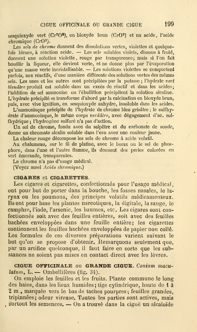 sesquioxyde vert (Cr2Og), un bioxyde brun (CrO2) et un acide, l'acide chromique (GrO3). Les sels de chrome donnent des dissolutions vertes, violettes et quelque- fois bleues, à réaction acide. — Les sels solubles violets, dissous à froid, donnent une solution violette, rouge par transparence; mais si l'on fait bouillir la liqueur, elle devient verte, et ne donne plus par l'évaporation qu'une masse verte incristallisable. — Les solutions violettes se comportent parfois, aux réactifs, d'une manière différente des solutions vertes des mêmes sels. Les unes et les autres sont précipitées par la potasse ; l'hydrate vert bleuâtre produit est soluble dans un excès de réactif et dans les acides ; l'addition de sel ammoniac ou l'ébullition précipitent la solution alcaline. L'hydrate précipité se transforme d'abord par la calcination en bioxyde brun, puis, avec vive ignition, en sesquioxyde anhydre, insoluble dans les acides. L'ammoniaque précipite de l'hydrate de chrome bleu grisâtre ; le sulfhy- drate d'ammoniaque, le même corps verdâtre, avec dégagement d'ac. sul- fhydrique ; l'hydrogène sulfuré n'a pas d'action. Un sel de chrome, fondu avec du salpêtre et du carbonate de soude, donne un chromate alcalin soluble dans l'eau avec une couleur jaune. La chaleur rouge décompose les sels de chrome à acide volatil. Au chalumeau, sur le fil de platine, avec le borax ou le sel de phos- phore, dans l'une et l'autre flamme, ils donnent des perles colorées en vert émeraude, transparentes. Le chrome n'a pas d'usage médical. (Voyez aussi Acide chromique.) CIGARES et CIGARETTES. Les cigares et cigarettes, confectionnés pour l'usage médical, ont pour but de porter dans la bouche, les fosses nasales, le la- rynx ou les poumons, des principes volatils médicamenteux. Ils ont pour base les plantes narcotiques, la digitale, la sauge, le camphre, l'iode, l'arsenic, les baumes, etc. Les cigares sont con- fectionnés soit avec des feuilles entières, soit avec des feuilles hachées enveloppées dans une feuille entière; les cigarettes contiennent les feuilles hachées enveloppées de papier non collé. Les formules de ces diverses préparations varient suivant le but qu'on se propose d'obtenir. Remarquons seulement que, par un artifice quelconque, il faut faire en sorte que les sub- stances ne soient pas mises en contact direct avec les lèvres. GIGUE OFFICINALE OU GRANDE GIGUE. Conium macu- latum, L. — Ombellifères (fig. 34). On emploie les feuilles et les fruits. Plante commune le long des haies, dans les lieux humides; tige cylindrique, haute de 1 à 2 m., marquée vers le bas de taches pourpres-, feuilles grandes, triptnnées ; odeur vireuse. Toutes les parties sont actives, mais surtout les semences. — On a trouvé dans la ciguë un alcaloïde