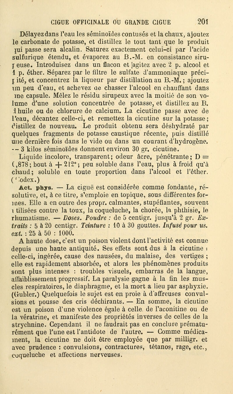 Délayez dans l'eau les séminoïdes contusés et la chaux, ajoutez le carbonate de potasse, et distillez le tout tant que le produit mi passe sera alcalin. Saturez exactement celui-ci par l'acide sulfurique étendu, et évaporez au B.-M. en consistance siru- t euse. Introduisez dans un flacon et [agitez avec 2 p. alcool et 1 p. éther. Séparez par le filtre le sulfate d'ammoniaque préci- j ité, et concentrez la liqueur par distillation au B.-M.; ajoutez un peu d'eau, et achevez ae chasser l'alcool en chauffant dans me capsule. Mêlez le résidu sirupeux avec la moitié de son vo- lume d'une solution concentrée de potasse, et distillez au B. i huile ou de chlorure de calcium. La cicutine passe avec de l'eau, décantez celle-ci, et remettez la cicutine sur la potasse; cMstillez de nouveau. Le produit obtenu sera déshydraté par quelques fragments de potasse caustique récente, puis distillé une dernière fois dans le vide ou dans un courant d'hydrogène. -- 3 kilos séminoïdes donnent environ 30 gr. cicutine. Liquide incolore, transparent ; odeur acre, pénétrante ; D = C,878; bout à -f-2120; peu soluble dans Peau, plus à froid qu'à chaud; soluble en toute proportion dans l'alcool et l'éther. ( 'ïodex.) Act. phys. — La ciguë est considérée comme fondante, ré- solutive, et, à ce titre, s'emploie en topique, sous différentes for- mes. Elle a en outre des propr. calmantes, stupéfiantes, souvent i tilisées contre la toux, la coqueluche, la chorée, la phthisie, le rhumatisme. — Doses. Poudre : de 5 centigr. jusqu'à 2 gr. Ex- traits : 5 à 20 centigr. Teinture : 10 à 30 gouttes. Infusé pour us. ext : 25 à 50 : 1000. A haute dose, c'est un poison violent dont l'activité est connue depuis une haute antiquité. Ses effets sont dus à la cicutine s celle-ci, ingérée, cause des nausées, du malaise, des vertiges ; elle est rapidement absorbée, et alors les phénomènes produits sont plus intenses : troubles visuels, embarras de la langue, affaiblissement progressif. La paralysie gagne à la fin les mus- cles respiratoires, le diaphragme, et la mort a lieu par asphyxie. ((T-ubler.) Quelquefois le sujet est en proie à d'affreuses convul- sions et pousse des cris déchirants. — En somme, la cicutine est un poison d'une violence égale à celle de l'aconitine ou de la vératrine, et manifeste des propriétés inverses de celles de la strychnine. Cependant il ne faudrait pas en conclure prématu- rément que Tune est l'antidote de l'autre. — Gomme médica- ment, la cicutine ne doit être employée que par milligr. et avec prudence : convulsions, contractures, tétanos, rage, etc., coqueluche et affections nerveuses.