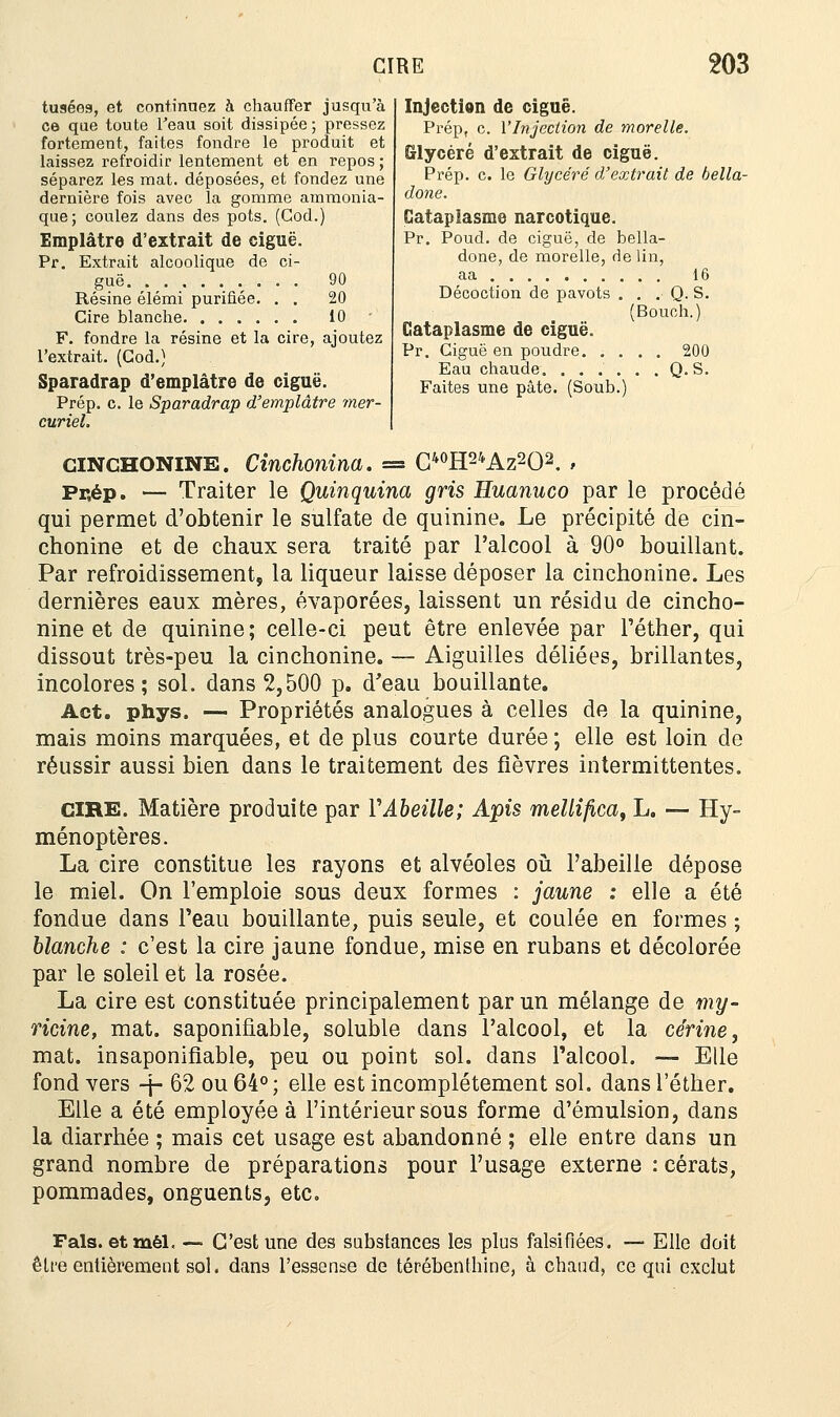 tusées, et continuez h chauffer jusqu'à ce que toute l'eau soit dissipée; pressez fortement, faites fondre le produit et laissez refroidir lentement et en repos ; séparez les mat. déposées, et fonciez une dernière fois avec la gomme ammonia- que; coulez dans des pots. (Cod.) Emplâtre d'extrait de ciguë. Pr. Extrait alcoolique de ci- Résine élémi purifiée. . . 20 Cire blanche 10 F. fondre la résine et la cire, ajoutez l'extrait. (Cod.) Sparadrap d'emplâtre de ciguë. Prép. c. le Sparadrap d'emplâtre mer- curiel. Injection de ciguë. Prép, c. l'Injection de morelle. Slycéré d'extrait de ciguë. Prép. c. le Glycéré d'extrait de bella- done. Cataplasme narcotique. Pr. Poud. de ciguë, de bella- done, de morelle, de lin, aa 16 Décoction de pavots . . . Q. S. (Bouch.) Cataplasme de ciguë. Pr. Ciguë en poudre 200 Eau chaude Q. S. Faites une pâte. (Soub.) GINCHONINE. Cinchonina. = C40H24Az2O2. > Pr,ép. — Traiter le Quinquina gris Huanuco par le procédé qui permet d'obtenir le sulfate de quinine. Le précipité de cin- chonine et de chaux sera traité par l'alcool à 90° bouillant. Par refroidissement, la liqueur laisse déposer la cinchonine. Les dernières eaux mères, évaporées, laissent un résidu de cincho- nine et de quinine; celle-ci peut être enlevée par l'éther, qui dissout très-peu la cinchonine. — Aiguilles déliées, brillantes, incolores; sol. dans 2,500 p. d'eau bouillante. Act. phys. — Propriétés analogues à celles de la quinine, mais moins marquées, et de plus courte durée; elle est loin de réussir aussi bien dans le traitement des fièvres intermittentes. CIRE. Matière produite par l'Abeille; Apis mellifica, L. — Hy- ménoptères. La cire constitue les rayons et alvéoles où l'abeille dépose le miel. On l'emploie sous deux formes : jaune .• elle a été fondue dans l'eau bouillante, puis seule, et coulée en formes ; blanche : c'est la cire jaune fondue, mise en rubans et décolorée par le soleil et la rosée. La cire est constituée principalement par un mélange de my- ricine, mat. saponifiable, soluble dans l'alcool, et la cérine, mat. insaponifiable, peu ou point sol. dans l'alcool. — Elle fond vers -j- 62 ou 64°; elle est incomplètement sol. dans l'éther. Elle a été employée à l'intérieur sous forme d'émulsion, dans la diarrhée ; mais cet usage est abandonné ; elle entre dans un grand nombre de préparations pour l'usage externe : cérats, pommades, onguents, etc. Fais, etmél, — C'est une des substances les plus falsifiées. — Elle doit être entièrement sol. dans l'essense de térébenthine, à chaud, ce qui exclut