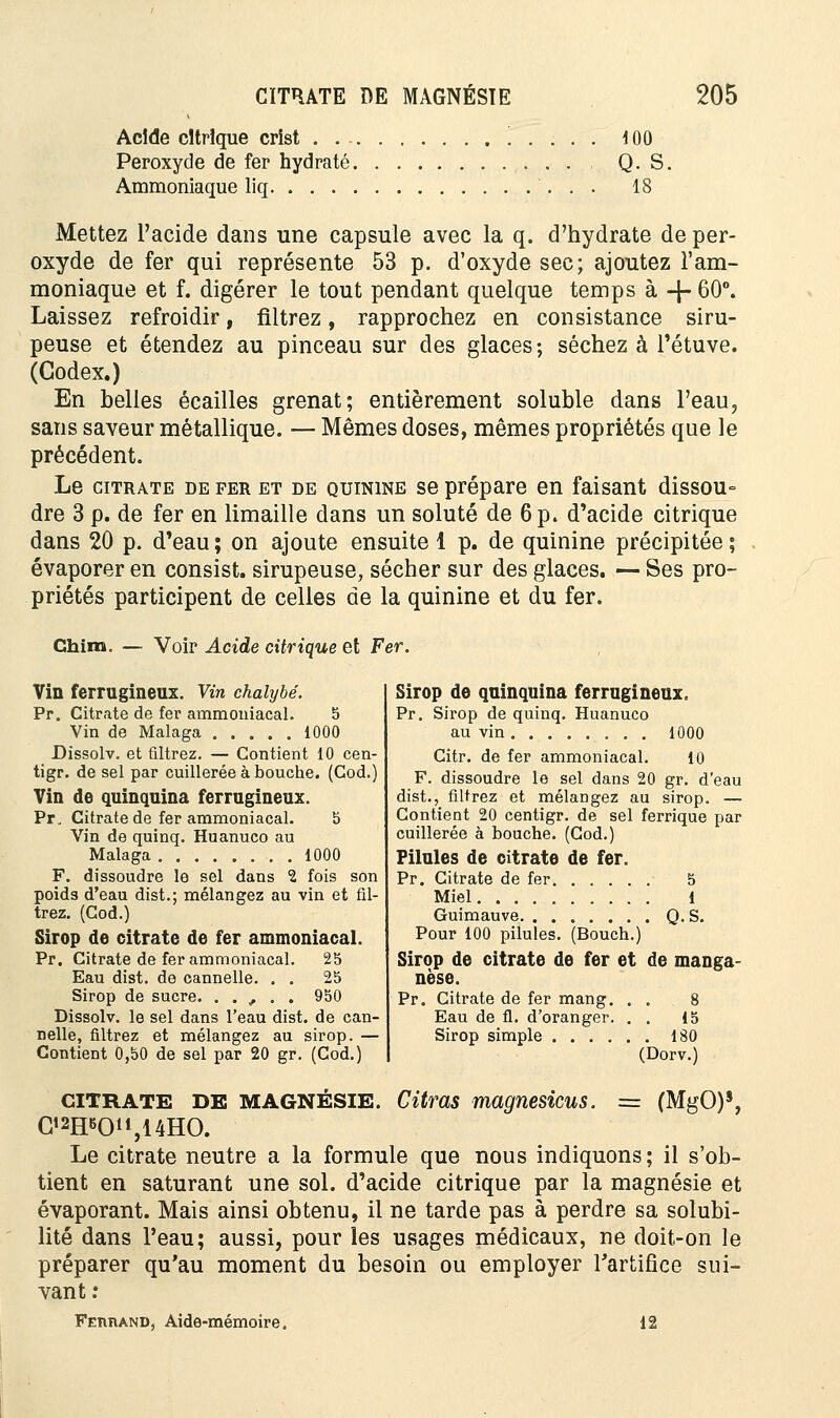 Acide citrique crîst '. . . . . 100 Peroxyde de fer hydraté Q. S. Ammoniaque liq 18 Mettez l'acide dans une capsule avec la q. d'hydrate de per- oxyde de fer qui représente 53 p. d'oxyde sec; ajoutez l'am- moniaque et f. digérer le tout pendant quelque temps à -J- 60°. Laissez refroidir, filtrez, rapprochez en consistance siru- peuse et étendez au pinceau sur des glaces; séchez à l'étuve. (Codex.) En belles écailles grenat; entièrement soluble dans l'eau, sans saveur métallique. — Mêmes doses, mêmes propriétés que le précédent. Le citrate de fer et de quinine se prépare en faisant dissou= dre 3 p. de fer en limaille dans un soluté de 6 p. d'acide citrique dans 20 p. d'eau; on ajoute ensuite 1 p. de quinine précipitée; évaporer en consist. sirupeuse, sécher sur des glaces. — Ses pro- priétés participent de celles de la quinine et du fer. Ghim, — Voir Acide citrique et Fer. Vin ferrugineux. Vin chalybé. Pr. Citrate de fer ammoniacal. 5 Vin de Malaga 1000 Dissolv. et filtrez. — Contient 10 cen- tigr. de sel par cuillerée à bouche. (Cod.) Vin de quinquina ferrugineux. Pr, Citrate de fer ammoniacal. 5 Vin de quinq. Huanuco au Malaga 1000 F. dissoudre le sel dans 2 fois son poids d'eau dist.; mélangez au vin et fil- trez. (Cod.) Sirop de citrate de fer ammoniacal. Pr. Citrate de fer ammoniacal. 25 Eau dist. de cannelle. . . 25 Sirop de sucre. . . , . . 950 Dissolv. le sel dans l'eau dist. de can- nelle, filtrez et mélangez au sirop. — Contient 0,50 de sel par 20 gr. (Cod.) Sirop de quinquina ferrugineux. Pr. Sirop de quinq. Huanuco au vin 1000 Citr. de fer ammoniacal. 10 F. dissoudre le sel dans 20 gr. d'eau dist., filtrez et mélangez au sirop. — Contient 20 centigr. de sel ferrique par cuillerée à bouche. (Cod.) Pilules de citrate de fer. Pr. Citrate de fer 5 Miel 1 Guimauve Q.S. Pour 100 pilules. (Bouch.) Sirop de citrate de fer et de manga- nèse. Pr. Citrate de fer mang. . . . 8 Eau de fl. d'oranger. . . 15 Sirop simple 180 (Dorv.) citrate DE MAGNÉSIE. Citrcts magnésiens. = (MgO)s, Ci2Heon,14HO. Le citrate neutre a la formule que nous indiquons; il s'ob- tient en saturant une sol. d'acide citrique par la magnésie et évaporant. Mais ainsi obtenu, il ne tarde pas à perdre sa solubi- lité dans l'eau; aussi, pour les usages médicaux, ne doit-on le préparer qu'au moment du besoin ou employer Fartifice sui- vant .* Femiand, Aide-mémoire. 12