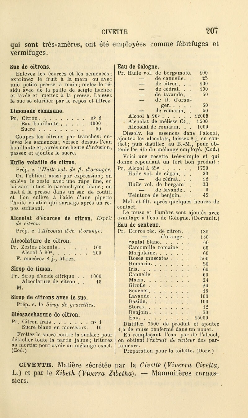 CIVETTE 20' qui sont très-amères, ont été employées comme fébrifuges et vermifuges. Suo de citrons. Enlevez les écorces et les semences; exprimez le fruit à la main ou avec une petite presse à main; mêlez le ré- sidu avec de la paille de seigle hachée et lavée et mettez à la presse. Laissez le suc se clarifier par le repos et filtrez. Limonade commune. Pr. Citron n» 2 Eau bouillante Sucre 1000 50 Coupez les citrons par tranches; en- levez les semences; versez dessus l'eau bouillante et, après une heure d'infusion, passez et ajoutez le sucre. Huile volatile de citron. Prép. c. l'Huile vol. de fl. d'oranger. Ou l'obtient aussi par expression; on enlève le zeste avec une râpe fine, en laissant intact le parenchyme blanc; on met à la presse dans un sac de coutil, et l'on enlève à l'aide d'une pipette l'huile volatile qui surnage après un re- pos suffisant. Alcoolat d'écorces de citron. Esprit de citron. Prép. c. Y Alcoolat d'éc. d'orange. Alcoolature de citron. Pr. Zestes récents 100 Alcool à 80° , 200 F. macérez 8 j., filtrez. Sirop de limon. Pr. Sirop d'acide citrique . . 1000 Alcoolature de citron . . 15 M. Sirop de citrons avec le suc. Prép. c. le Sirop de groseilles. Qléosaccharure de citron. Pr. Citron frais n» 1 Sucre blanc en morceaux. 10 Frottez le sucre contre la surface pour détacher toute la partie jaune; triturez au mortier pour avoir un mélange exact. (Cod.) Eau de Cologne. Pr. Huile vol. de bergamote. 100 — de cannelle. . 25 — de citron. . . 100 — de cédrat. . . 100 — de lavande . . 50 — de fl. d'oran- ger 50 — de romarin. . 50 Alcool à 90o . . . . . „ 12000 Alcoolat de mélisse Ce.. 1500 Alcoolat de romarin. . . 1000 Dissolv. les essences dans l'alcool, ajoutez les alcoolats, laissez 8 j. en con- tact; puis distillez au B.-M., pour ob- tenir les 4/5 du mélange employé. (Cod.) Voici une recette très-simple et qui donne cependant un fort bon produit : Pr. Alcool à 85» 1750 Huile vol. de citron. . . 30 — de cédrat. . . 12 Huile vol. de bergam. . 23 — de lavande . . 6 Teinture de benjoin. . . 45 Mêl. et frit, après quelques heures de contact. Le musc et l'ambre sont ajoutés avec avantage à l'eau de Cologne. (Dorvault.) Eau de senteur. Pr. Ecorce réc. de citron. . 180 — d'orange. . 180 Santal blanc. ..... 60 Camomille romaine . . 60 Marjolaine 60 Roses muscates .... 500 Romarin 50 Iris 60 Cannelle 60 Macis 24 Girofle 24 Souchet 15 Lavande 100 Basilic 100 Storax 12 Benjoin 20 Eau 15000 Distillez 7500 de produit et ajoutez 1,5 de musc renfermé dans un nouet. En remplaçant l'eau par de l'alcool,. on obtient l'extrait de senteur des par- fumeurs. Préparation pour la toilette (Dorv.) CïVETTE. Madère sécrétée par la Civette (Viverra Civetta, L.) et par le Zibeth (Viverra Zibetha). — Mammifères carnas- siers.
