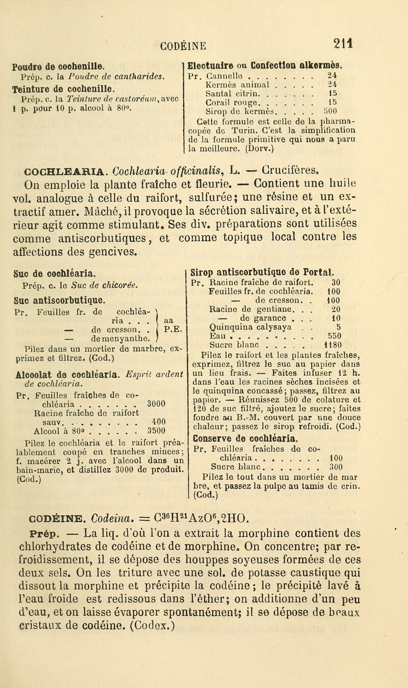 CODEINE 214 Foudre de coohenille. 1 Eleotuaire ou Confection alfcermès. Prép. c. la Poudre de cantharides. Pr. Cannelle 24 Teinture de cochenille. Sfcft?^1 15 Prép. c. la Teinture de castoréum, avec Corail rouge ' 15 i p. pour io p. alcool à 8o». sirop do këer^s; ; ; ; ; 500 Cette formule est celle de la pharma- copée de Turin. C'est la simplification de la formule primitive qui nous a paru la meilleure. (Dorv.) COCHLEARIA. Cochlearia officimiis, L. — Crucifères. On emploie la plante fraîche et fleurie. — Contient une huile vol. analogue à celle du raifort, sulfurée; une résine et un ex- tractif amer. Mâché, il provoque la sécrétion salivaire, et à l'exté- rieur agit comme stimulant. Ses div. préparations sont utilisées comme antiscorbutiques, et comme topique local contre les affections des gencives. Suc de coohléaria. Prép. c. le Suc de chicorée. Suc antiscorbutique. Pr. Feuilles fr. de cochléa- \ ria . . . ( aa — de cresson. . I P.E. — demenyanthe. ) Pilez dans un mortier de marbre, ex- primez et filtrez. (Cod.) Alcoolat de cochlearia. Esprit ardent de cochlearia. Pr. Feuilles fraîches de co- chlearia 3000 Racine fraîche de raifort sauv 400 Alcool à 80» 3500 Pilez le cochlearia et le raifort préa- lablement coupé en tranches minces ; f. macérer 2 j. avec l'alcool dans un bain-marîe, et distillez 3000 de produit. (Cod.) Sirop antiscorbutique de Portai. Pr. Racine fraîche de raifort. 30 Feuilles fr. de cochlearia. 100 — de cresson. . 100 Racine de gentiane. . . 20 — de garance ... 10 Quinquina calysaya . . 5 Eau 550 Sucre blanc 1180 Pilez le raifort et les plantes fraîches, exprimez, filtrez le suc au papier dans un lieu frais. — Faites infuser 12 h. dans l'eau les racines sèches incisées et le quinquina concassé ; passez, filtrez au papier. — Réunissez 500 de colature et 120 de suc filtré, ajoutez le sucre; faites fondre au B.-M. couvert par une douce chaleur; passez le sirop refroidi. (Cod.) Conserve de cochlearia. Pr. Feuilles fraîches de co- chlearia 100 Sucre blanc 300 Pilez le tout dans un mortier de mar bre, et passez la pulpe au tamis de crin. (Cod.) codéine. Codeina. — C36R21Az06,2HO. Prép. — La liq. d'où l'on a extrait la morphine contient des chlorhydrates de codéine et de morphine. On concentre; par re- froidissement, il se dépose des houppes soyeuses formées de ces deux sels. On les triture avec une sol. de potasse caustique qui dissout la morphine et précipite la codéine ; le précipité lavé à l'eau froide est redissous dans l'éther; on additionne d'un peu d'eau, et on laisse évaporer spontanément; il se dépose de beaux cristaux de codéine. (Codex.)