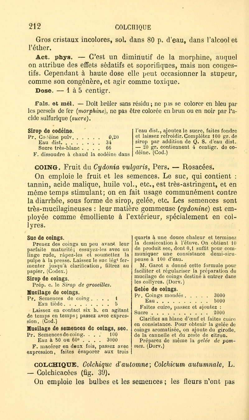 Gros cristaux incolores, sol. dans 80 p. d'eau, dans l'alcool et l'éther. Act. phys. — C'est un diminutif de la morphine, auquel on attribue des effets sédatifs et soporifiques, mais non conges- tifs. Cependant à haute dose elle peut occasionner la stupeur, comme son congénère, et agir comme toxique. Dose. — 1 à 5 centigr. Fais, et mêl. — Doit brûler sans résidu ; ne pis se colorer en bleu par les persels de fer (morphine), ne pas être colorée en brun ou en noir par l'a- cide sulfurique (sucre). Sirop de codéine. Pr. Goiéine pulv. ..... 0,20 Eau dist 34 Sucre très-blanc .... 66 F. dissoudre à chaud la codéine dans l'eau dist., ajoutez le sucre, faites fondre et laissez refroidir. Complétez 100 gr. de sirop par addition de Q. S. d'eau dist. — 20 gr. contiennent 4 centigr. de co- déine. (God.) COING. Fruit du Cydonia vulgaris, Pers. — Rosacées. On emploie le fruit et les semences. Le suc, qui contient : tannin, acide malique, huile vol., etc., est très-astringent, et en même temps stimulant; on en fait usage communément contre la diarrhée, sous forme de sirop, gelée, etc. Les semences sont très-mucilagineuses : leur matière gommeuse (cydonine) est em- ployée comme émolliente à l'extérieur, spécialement en col- lyres. Suc de coings. Prenez des coings un peu avant leur parfaite maturité; essuyez-les avec un linge rude, râpez-les et soumettez la pulpe à la presse. Laissez le suc lég1 fer- menter jusqu'à clarification, filtrez au papier. (Codex.) Sirop de coings. Prép. c. le Sirop de groseilles. Mucilage de coings. Pr. Semences de coing .... 1 Eau tiède 5 Laissez en contact six h. en agitant de temps en temps ; passez avec expres- sion. (Cod.) Mucilage de semences de coings, sec. Pr. Semences de coing. . . . 100 Eau à 50 ou 60» ... . 3000 F. macérer en deux fois, passez avec expression, faites évaporer aux trois COLCHIQUE. Colchique d'automne; Colchicum autumnale, L. — Golchicacées (fig. 39). On emploie les bulbes et les semences ; les fleurs n'ont pas quarts à une douce chaleur et terminez la dessiccation à l'étuve. On obtient 10 de produit sec, dont 0,1 suffit pour com- muniquer une consistance demi-siru- peuse à 100 d'eau. M. Garot a donné cette formule pour faciliter et régulariser la préparation du mucilage de coings destiné à entrer dans les collyres. (Dorv. ) Gelée de coings. Pr. Coings mondés 3000 Eau b000 Faites cuire, passez et ajoutez : Sucre 2000 Clarifiez au blanc d'œuf et faites cuire en consistance. Pour obtenir la gelée de coings aromatisée, on ajoute du girofle, de la cannelle et du zeste de citron. Préparez de même la gelée de pom- mes. (Dorv.)