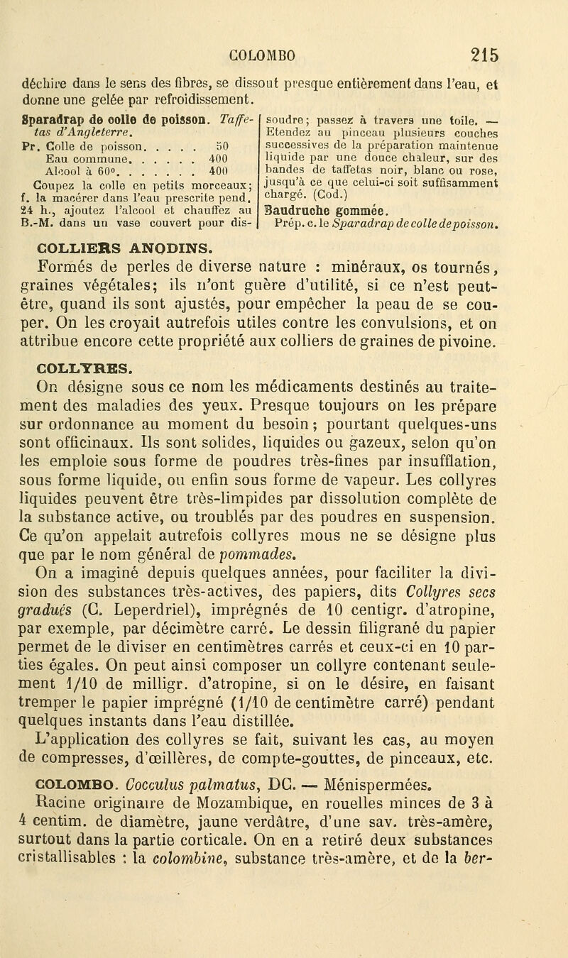 déchire dans le sens des fibres, se dissout presque entièrement dans l'eau, et donne une gelée par refroidissement. soudre; passez; à travers une toile. — Etendez au pinceau plusieurs couches successives de la préparation maintenue liquide par une douce chaleur, sur des bandes de taffetas noir, blanc ou rose, jusqu'à ce que celui-ci soit suffisamment chargé. (God.) Baudruche gommée. Prép. c. le Sparadrap de colle depoisson. Sparadrap de eolle de poisson. Taffe- tas d'Angleterre. Pr. Colle de poisson 50 Eau commune 400 Alcool à 60 400 Coupez la colle en petits morceaux; f. la macérer dans l'eau prescrite pend. 24 h., ajoutez l'alcool et chauffez au B.-M. dans un vase couvert pour dis- COLL1ERS ANODINS. Formés de perles de diverse nature : minéraux, os tournés, graines végétales; ils n'ont guère d'utilité, si ce n'est peut- être, quand ils sont ajustés, pour empêcher la peau de se cou- per. On les croyait autrefois utiles contre les convulsions, et on attribue encore cette propriété aux colliers de graines de pivoine. COLLYRES. On désigne sous ce nom les médicaments destinés au traite- ment des maladies des yeux. Presque toujours on les prépare sur ordonnance au moment du besoin ; pourtant quelques-uns sont officinaux. Ils sont solides, liquides ou gazeux, selon qu'on les emploie sous forme de poudres très-fines par insufflation, sous forme liquide, ou enfin sous forme de vapeur. Les collyres liquides peuvent être très-limpides par dissolution complète de la substance active, ou troublés par des poudres en suspension. Ce qu'on appelait autrefois collyres mous ne se désigne plus que par le nom général de pommades. On a imaginé depuis quelques années, pour faciliter la divi- sion des substances très-actives, des papiers, dits Collyres secs gradués (G. Leperdriel), imprégnés de 10 centigr. d'atropine, par exemple, par décimètre carré. Le dessin filigrane du papier permet de le diviser en centimètres carrés et ceux-ci en 10 par- ties égales. On peut ainsi composer un collyre contenant seule- ment 1/10 de milligr. d'atropine, si on le désire, en faisant tremper le papier imprégné (1/10 de centimètre carré) pendant quelques instants dans Teau distillée. L'application des collyres se fait, suivant les cas, au moyen de compresses, d'oeillères, de compte-gouttes, de pinceaux, etc. Colombo. Cocculus palmatus, DC. — Ménispermées. Racine originaire de Mozambique, en rouelles minces de 3 à 4 centim. de diamètre, jaune verdâtre, d'une sav. très-amère, surtout dans la partie corticale. On en a retiré deux substances cristallisables : la colombine, substance très-amère, et de la ber-