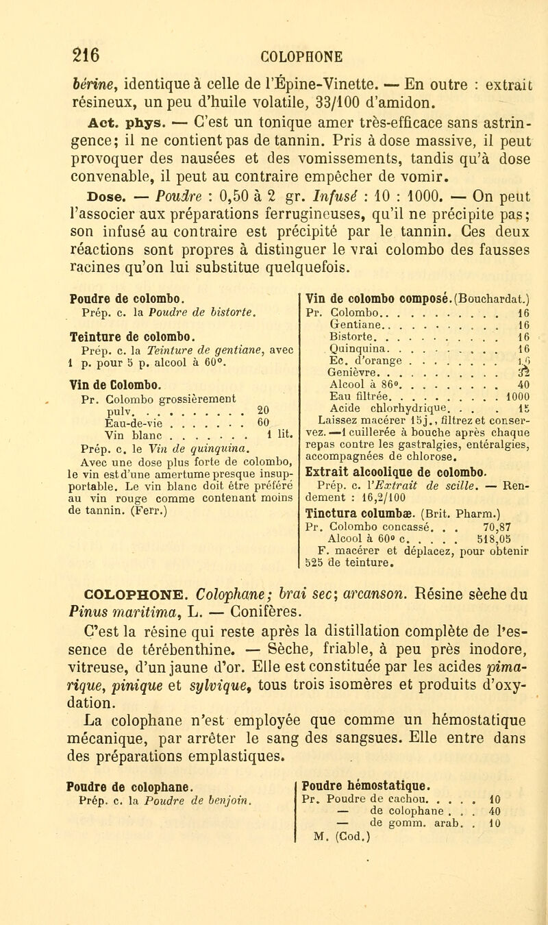 bérine> identique à celle de l'Épine-Vinette. — En outre : extrait résineux, un peu d'huile volatile, 33/100 d'amidon. Act. phys. — C'est un tonique amer très-efficace sans astrin- gence; il ne contient pas de tannin. Pris à dose massive, il peut provoquer des nausées et des vomissements, tandis qu'à dose convenable, il peut au contraire empêcher de vomir. Dose. — Poudre : 0,50 à 2 gr. Infusé : 10 : 1000. — On peut l'associer aux préparations ferrugineuses, qu'il ne précipite pas; son infusé au contraire est précipité par le tannin. Ces deux réactions sont propres à distinguer le vrai Colombo des fausses racines qu'on lui substitue quelquefois. Poudre de colombo. Prép. c. la Poudre de bistorte. Teinture de colombo. Prép. c. la Teinture de gentiane, avec 1 p. pour 5 p. alcool à 60°. Vin de Colombo. Pr. Colombo grossièrement pulv 20 Eau-de-vie 60 Vin blanc ....... 1 lit. Prép. c. le Vin de quinquina. Avec une dose plus forte de colombo, le vin est d'une amertume presque insup- portable. Le vin blanc doit être préféré au vin rouge comme contenant moins de tannin. (Ferr.) Vin de colombo composé.(Bouchardat.) Pr. Colombo 16 Gentiane 16 Bistorte 16 Quinquina. 16 Ec. d'orange î.O Genièvre cfè Alcool à 86° 40 Eau filtrée 1000 Acide chlorhydrique. . . . 15 Laissez macérer 15j., filtrez et conser- vez. —1 cuillerée à bouche après chaque repas contre les gastralgies, entéralgies, accompagnées de chlorose. Extrait alcoolique de colombo. Prép. c. l'Extrait de scille. — Ren- dement : 16,2/100 Tinctura columbœ. (Brit. Pharm.) Pr. Colombo concassé. . . 70,87 Alcool à 60 c 518,05 F. macérer et déplacez, pour obtenir 525 de teinture. COLOPHONE. Colophane; brai sec, arcanson. Résine sèche du Pinus maritima, L. — Conifères. C'est la résine qui reste après la distillation complète de l'es- sence de térébenthine. — Sèche, friable, à peu près inodore, vitreuse, d'un jaune d'or. Elle est constituée par les acides pima- rique, pinique et sylvique, tous trois isomères et produits d'oxy- dation. La colophane n'est employée que comme un hémostatique mécanique, par arrêter le sang des sangsues. Elle entre dans des préparations emplastiques. Poudre de colophane. Prép. c. la Poudre de benjoin. Poudre hémostatique. Pr. Poudre de cachou. .... 10 — de colophane ... 40 — de gomm. arab. . 10 M. (Cod.)