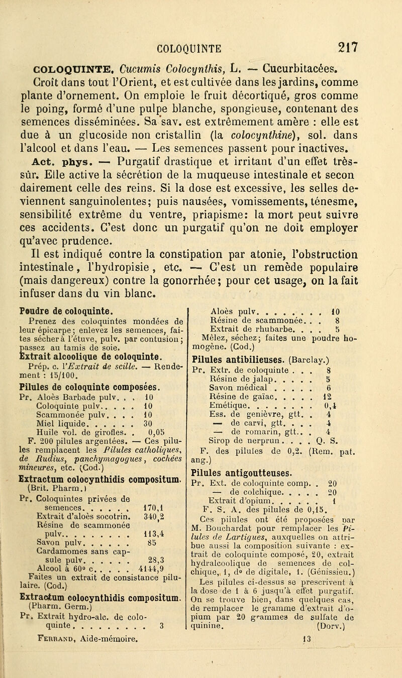 COLOQUINTE, Cucwnis Colocynthis, L. — Cucurbitacées. Croît dans tout l'Orient, et est cultivée dans les jardins, comme plante d'ornement. On emploie le fruit décortiqué, gros comme le poing, formé d'une pulpe blanche, spongieuse, contenant des semences disséminées. Sa'sav. est extrêmement amère : elle est due à un glucoside non cristallin (la colocynthine), sol. dans l'alcool et dans l'eau. — Les semences passent pour inactives. Act. phys. — Purgatif drastique et irritant d'un effet très- sûr. Elle active la sécrétion de la muqueuse intestinale et secon dairement celle des reins. Si la dose est excessive, les selles de- viennent sanguinolentes; puis nausées, vomissements, ténesme, sensibilité extrême du ventre, priapisme: la mort peut suivre ces accidents. C'est donc un purgatif qu'on ne doit employer qu'avec prudence. Il est indiqué contre la constipation par atonie, l'obstruction intestinale, l'bydropisie , etc. — C'est un remède populaire (mais dangereux) contre la gonorrhée; pour cet usage, on la fait infuser dans du vin blanc. Poudre de coloquinte. Prenez des coloquintes mondées de leur épiearpe ; enlevez les semences, fai- tes séchera l'étuve, pulv. par contusion ; passez au tamis de soie. Extrait alcoolique de coloquinte. Prép. c. l'Extrait de scille. — Rende- ment : 15/100. Pilules de coloquinte composées. Pr. Aloès Barbade pulv. . . 10 Coloquinte pulv 10 Scammonée pulv. ... 10 Miel liquide 30 Huile vol. de girofles. . 0,05 F. 200 pilules argentées. — Ces pilu- les remplacent les Pilules catholiques, de Rudius, panchymagogues, cochées mineures, etc. (Cod.) Extractum colocynthidis compositum. (Brit. Pharm.l Pr. Coloquintes privées de semences Extrait d'aloès socotrin. Résine de scammonée pulv Savon pulv Cardamomes sans cap- sule pulv Alcool à 60» c 4144. Faites un extrait de consistance pilu- laire. (Cod.) Extractum colocynthidis compositum (Pharm. Germ.) Pr. Extrait hydro-alc. de colo- quinte 3 Ferrand, Aide-mémoire. 170,1 340,2 113,4 85 },3 5 6 12 0,4 4 4 . 4 . Q. S. (Rem. pat. Aloès pulv 10 Résine de scammonée. . . 8 Extrait de rhubarbe. ... 5 Mêlez, séchez ; faites une poudre ho- mogène. (Cod.) Pilules antibilieuses. (Barclay.) Pr. Extr. de coloquinte ... 8 Résine de jalap. . . . Savon médical .... Résine de gaïac. . . . Emétique Ess. de genièvre, gtt. — de carvi, gtt. . . — de romarin, gtt.. Sirop de nerprun. . . F. des pilules de 0,5 ang.) Pilules antigoutteuses. Pr. Ext. de coloquinte comp. . 20 — de colchique 20 Extrait d'opium 1 F. S. A. des pilules de 0,15. Ces pilules ont été proposées car M. Bouchardat pour remplacer les Pi- lules de Lartigues, auxquelles on attri- bue aussi la composition suivante : ex- trait de coloquinte composé, 20, extrait hydralcoolique de semences de col- chique, 1, d° de digitale, 1. (Génissieu.) Les pilules ci-dessus se prescrivent à la dose de 1 à 6 jusqu'à effet purgatif. On se trouve bien, dans quelques cas, de remplacer le gramme d'extrait d'o- pium par 20 grammes de sulfate de quinine. (Dorv.) 13
