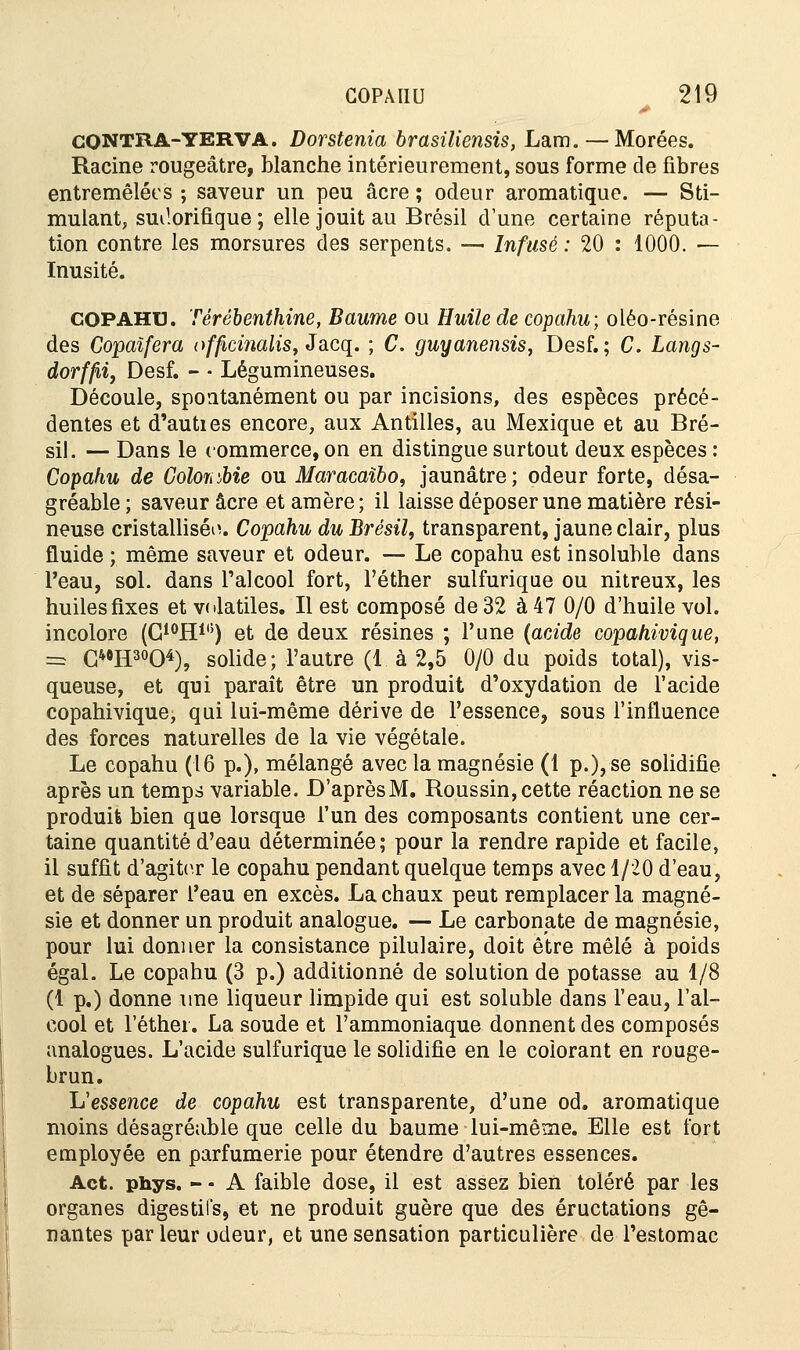 CONTRA-YERVA. Dorstenia brasiliensis, Lam.— Morées. Racine rougeâtre, blanche intérieurement, sous forme de fibres entremêlées ; saveur un peu acre ; odeur aromatique. — Sti- mulant, smlorifique ; elle jouit au Brésil d'une certaine réputa- tion contre les morsures des serpents. — Infusé : 20 : 1000. — Inusité. COPAHl). Térébenthine, Baume ou Huile de copahu; oléo-résine des Copaïfera officinalis, Jacq. ; C. guyanensis, Desf. ; C. Langs- dorffii, Desf. - - Légumineuses. Découle, spontanément ou par incisions, des espèces précé- dentes et d'auties encore, aux Antilles, au Mexique et au Bré- sil. — Dans le commerce, on en distingue surtout deux espèces : Copahu de Goloiiibie ou Maracaïbo, jaunâtre; odeur forte, désa- gréable; saveur acre etamère; il laisse déposer une matière rési- neuse cristallisée. Copahu du Brésil, transparent, jaune clair, plus fluide ; même saveur et odeur. — Le copahu est insoluble dans l'eau, sol. dans l'alcool fort, l'éther sulfurique ou nitreux, les huiles fixes et volatiles. Il est composé de 32 à 47 0/0 d'huile vol. incolore (G10H1(5) et de deux résines ; l'une (acide copahivique, = C40H30O4), solide; l'autre (1 à 2,5 0/0 du poids total), vis- queuse, et qui paraît être un produit d'oxydation de l'acide copahivique, qui lui-même dérive de l'essence, sous l'influence des forces naturelles de la vie végétale. Le copahu (16 p.), mélangé avec la magnésie (1 p.), se solidifie après un temps variable. D'aprèsM. Roussin, cette réaction ne se produit bien que lorsque l'un des composants contient une cer- taine quantité d'eau déterminée; pour la rendre rapide et facile, il suffit d'agiter le copahu pendant quelque temps avec 1/20 d'eau, et de séparer l'eau en excès. La chaux peut remplacer la magné- sie et donner un produit analogue. — Le carbonate de magnésie, pour lui donner la consistance pilulaire, doit être mêlé à poids égal. Le copahu (3 p.) additionné de solution de potasse au 1/8 (1 p.) donne une liqueur limpide qui est soluble dans l'eau, l'al- cool et l'éther. La soude et l'ammoniaque donnent des composés analogues. L'acide sulfurique le solidifie en le colorant en rouge- brun. L'essence de copahu est transparente, d'une od. aromatique moins désagréable que celle du baume lui-même. Elle est fort employée en parfumerie pour étendre d'autres essences. Act. phys. - - A faible dose, il est assez bien toléré par les organes digestifs, et ne produit guère que des éructations gê- nantes par leur odeur, et une sensation particulière de l'estomac