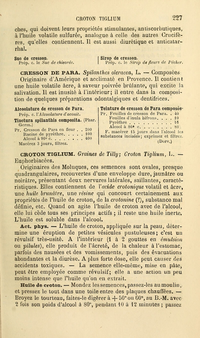 ches, qui doivent leurs propriétés stimulantes, antiscorbutiques, à l'huile volatile sulfurée, analogue à celle des autres Crucifè- res, qu'elles contiennent. Il est aussi diurétique et anticatar- rhal. Suc de cresson. Prép. c. le Suc de chicorée. Sirop de cresson. Prép. c. le Sirop de fleurs de Pêcher. CRESSON DE PARA. Spilanthes oleracea, L. — Composées Originaire d'Amérique et acclimaté en Provence. Il contient une huile volatile acre, à saveur poivrée brûlante, qui excite Ja salivation. Il est inusité à l'intérieur; il entre dans la composi- tion de quelques préparations odontalgiques et dentifrices. Alcoolature de cresson de Para. Prép. c. Y Alcoolature d'aconit. Tinctura spilanthis composita. (Phar. Germ.) Pr. Cresson de Para en fleur . . 200 Racine de pyrèthre 100 Alcool à 90» c 400 Macérez 3 jours, filtrez. Teinture de cresson de Para composée- Pr. Feuilles de cresson de Para. . 40 Feuilles d'inula bifrons. ... 10 Pyrèthre 16 Alcool à 86» c 80 , F. macérer 15 jours dans l'alcool les substances incisées; exprimez et filtrez. (Dorv.) CROTON TIGLIUM. Graines de Tilly; Croton Tiglium, L. — Euphorbiacées. Originaires des Moluques, ces semences sont ovales, presque quadrangulaires, recouvertes d'une enveloppe dure, jaunâtre ou noirâtre, présentant deux nervures latérales, saillantes, caracté- ristiques. Elles contiennent de Vacide crotonique volatil et acre, une huile brunâtre, une résine qui concourt certainement aux propriétés de l'huile de croton, de la crotonine (?), substance mal définie, etc. Quand on agite l'huile de croton avec de l'alcool, elle lui cède tous ses principes actifs ; il reste une huile inerte. L'huile est soluble dans l'alcool. Act. phys. — L'huile de croton, appliquée sur la peau, déter- mine une éruption de petites vésicules pustuleuses; c'est un révulsif très-usité. A l'intérieur (1 à 2 gouttes en émulsion ou pilules), elle produit de Fâcreté, de la chaleur à l'estomac, parfois des nausées et des vomissements, puis des évacuations abondantes et la diurèse. A plus forte dose, elle peut causer des accidents toxiques. — La semence elle-même, mise en pâte, peut être employée comme révulsif; elle a une action un peu moins intense que l'huile qu'on en extrait. Huile de croton. — Mondez les semences, passez-les au moulin, et pressez le tout dans une toile entre des plaques chauffées. — Broyez le tourteau, faites-le digérer à -j- 50° ou 60°, au B.-M. avec 2 fois son poids d'alcool à 80°, pendant 10 à 12 minutes ; passez