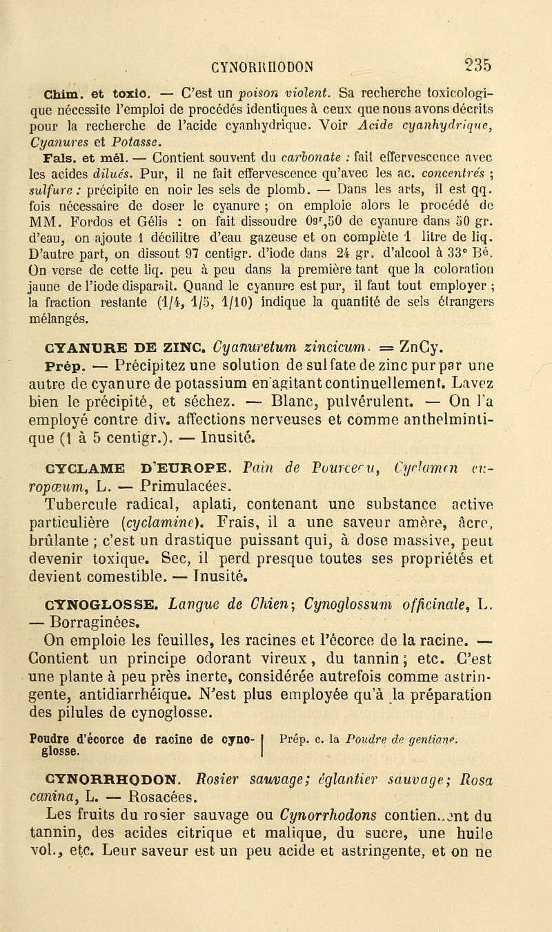 Chim. et toxio. — C'est un poison violent. Sa recherche toxicologi- que nécessite l'emploi de procédés identiques à ceux que nous avons décrits pour la recherche de l'acide cyanhydrique. Voir Acide cyanhydrique, Cyanures et Potasse. Fais, et mél. — Contient souvent du carbonate : fait effervescence avec les acides dilués. Pur, il ne fait effervescence qu'avec les ac. concentrés ; sulfure: précipite en noir les sels de plomb. — Dans les arts, il est qq. fois nécessaire de doser le cyanure ; on emploie alors le procédé de MM. Fordos et Gélis : on fait dissoudre 0gr,50 de cyanure dans 50 gr. d'eau, on ajoute 1 décilitre d'eau gazeuse et on complète 1 litre de liq. D'autre part, on dissout 97 centigr. d'iode dans 24 gr. d'alcool à 33° Bé. On verse de cette liq. peu à peu dans la première tant que la coloration jaune de l'iode disparait. Quand le cyanure est pur, il faut tout employer ; la fraction restante (1/4, 1/5, 1/10) indique la quantité de sels étrangers mélangés. cyanure DE zinc. Cyanuretum zincicum. = ZnGy. Prép. — Précipitez une solution de sulfate de zinc pur par une autre de cyanure de potassium en agitant continuellement. Lavez bien le précipité, et séchez. — Blanc, pulvérulent. — On l'a employé contre div. affections nerveuses et comme anthelminti- que (t à 5 centigr.). — Inusité. CYCLAME D'EUROPE. Pain de Pour-cecUf Cyclamen eu- ropœum, L. — Primulacées. Tubercule radical, aplati, contenant une substance active particulière (cyclamine). Frais, il a une saveur amère, acre, brûlante ; c'est un drastique puissant qui, à dose massive, peut devenir toxique. Sec, il perd presque toutes ses propriétés et devient comestible. — Tnusité. CYNOGL.OSSE. Langue de Chien; Cynoglossum officinale, L. — Borraginées. On emploie les feuilles, les racines et l'écorce de la racine. — Contient un principe odorant vireux, du tannin; etc. C'est une plante à peu près inerte, considérée autrefois comme astrin- gente, antidiarrhéique. N'est plus employée qu'à la préparation des pilules de cynoglosse. Poudre d'écorce de racine de cyno- J Prép. c. la Poudre de gentiane. glosse. I CYNORRHODON. Rosier sauvage; églantier sauvage; Rosa cajiina, L. — Rosacées. Les fruits du rosier sauvage ou Cynorrhodons contiennent du tannin, des acides citrique et malique, du sucre, une huile vol., etc. Leur saveur est un peu acide et astringente, et on ne