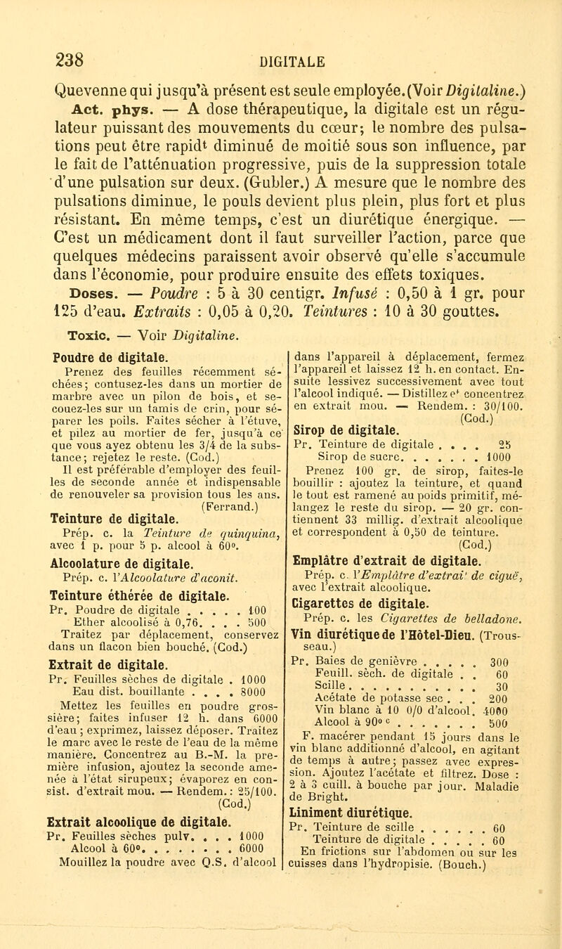 Quevenne qui jusqu'à présent est seule employée.(Voir Digitaline.) Act. phys. — A dose thérapeutique, la digitale est un régu- lateur puissant des mouvements du cœur; le nombre des pulsa- tions peut être rapidt diminué de moitié sous son influence, par le fait de l'atténuation progressive, puis de la suppression totale d'une pulsation sur deux. (G-ubler.) A mesure que le nombre des pulsations diminue, le pouls devient plus plein, plus fort et plus résistant. En même temps, c'est un diurétique énergique. — C'est un médicament dont il faut surveiller Faction, parce que quelques médecins paraissent avoir observé qu'elle s'accumule dans l'économie, pour produire ensuite des effets toxiques. Doses. — Poudre : 5 à 30 centigr. Infusé : 0,50 à 1 gr. pour 125 d'eau. Extraits : 0,05 à 0,20. Teintures : 10 à 30 gouttes. Toxic. — Voir Digitaline. Poudre de digitale. Prenez des feuilles récemment sé- chées; contusez-les dans un mortier de marbre avec un pilon de bois, et se- couez-les sur un tamis de crin, pour sé- parer les poils. Faites sécher à l'étuve, et pilez au mortier de fer, jusqu'à ce que vous ayez obtenu les 3/4 de la subs- tance; rejetez le reste. (God.) Il est préférable d'employer des feuil- les de seconde année et indispensable de renouveler sa provision tous les ans. (Ferrand.) Teinture de digitale. Prép. c. la Teinture de quinquina, avec 1 p. pour 5 p. alcool à 60°. Alcoolature de digitale. Prép. c. Y Alcoolature d'aconit. Teinture éthérée de digitale. Pr. Poudre de digitale 100 Ether alcoolisé à 0,76. ... 500 Traitez par déplacement, conservez dans un flacon bien bouché. (God.) Extrait de digitale. Pr. Feuilles sèches de digitale . 1000 Eau dist. bouillante .... 8000 Mettez les feuilles en poudre gros- sière; faites infuser 12 h. dans 6000 d'eau ; exprimez, laissez déposer. Traitez le marc avec le reste de l'eau de la même manière. Concentrez au B.-M. la pre- mière infusion, ajoutez la seconde ame- née à l'état sirupeux; évaporez en con- sist. d'extrait mou. —Rendem. : 25/100. (God.) Extrait alcoolique de digitale. Pr. Feuilles sèches pulv. . . . 1000 Alcool à 60° 6000 Mouillez la poudre avec Q.S. d'alcool dans l'appareil à déplacement, fermez l'appareil et laissez 12 h. en contact. En- suite lessivez successivement avec tout l'alcool indiqué. —Distillez e+ concentrez en extrait mou. — Rendem. : 30/100. (God.) Sirop de digitale. Pr. Teinture de digitale .... 25 Sirop de sucre 1000 Prenez 100 gr. de sirop, faites-le bouillir : ajoutez la teinture, et quand le tout est ramené au poids primitif, mé- langez le reste du sirop. — 20 gr. con- tiennent 33 millig. d'extrait alcoolique et correspondent à 0,50 de teinture. (God.) Emplâtre d'extrait de digitale. Prép. c. l'Emplâtre d'extrai' de ciguë, avec l'extrait alcoolique. Cigarettes de digitale. Prép. c. les Cigarettes de belladone. Vin diurétique de l'Hôtel-Dieu. (Trous- seau.) Pr. Baies de genièvre 300 Feuill. sèch. de digitale . . 60 Sci]le 30 Acétate de potasse sec . . . 200 Vin blanc à 10 0/0 d'alcool. 4000 Alcool à 90° c 500 F. macérer pendant 15 jours dans le vin blanc additionné d'alcool, en agitant de temps à autre; passez avec expres- sion. Ajoutez l'acétate et filtrez. Dose : 2 à 3 cuill. à bouche par jour. Maladie de Bright. Liniment diurétique. Pr. Teinture de scille 60 Teinture de digitale 60 En frictions sur l'abdomen ou sur les cuisses dans l'hydropisie. (Bouch.)