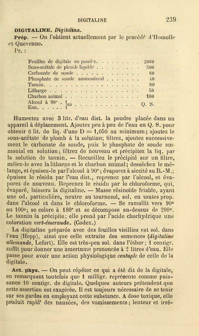 digitaline. Digitalina. Prèp. — On l'obtient actuellement par le procède d'Homollo et Quevenne. Pr. : Feuilles de digitale en poud-e 2000 Sous-acétale de plomb liquide 500 Carbonate de soude 80 Phosphate de soude ammoniacal 40 Tannin 80 Litharge 50 Charbon animal 100 Alcool à 90° . I Q g Eau i Humectez avec 3 litr. d'eau dist. la poudre placée dans un appareil à déplacement. Ajoutez peu à peu de l'eau en Q. S. pour obtenir 6 lit. de liq. d'une D = 1,050 au minimum; ajoutez le sous-acétate de plomb à la solution; filtrez, ajoutez successive- ment le carbonate de soude, puis le phosphate de soude am- monial en solution; filtrez de nouveau et précipitez la liq. par la solution de tannin. — Recueillez le précipité sur un filtre, mêlez-le avec la litharge et le charbon animal; desséchez le mé- lange, et épuisez-le parl'alcool à 90° ; évaporez à siccité au B.-M.; épuisez le résidu par l'eau dist., reprenez par l'alcool, et éva- porez de nouveau. Reprenez le résidu par le chloroforme, qui, évaporé, laissera la digitaline. — Masse résinoïde friable, ayant une od. particulière, neutre au tournesol, sol. en toutes prop. dans l'alcool et dans le chloroforme. — Se ramollit vers 90° ou 100°; se colore à 180° et se décompose au-dessus de 200°. Le tannin la précipite; elle prend par l'acide chorhydrique une coloration vert-émeraude. (Codex.) La digitaline préparée avec des feuilles vieillies est sol. dans l'eau (Hepp), ainsi que celle extraite des semences (digitaline allemande, Lefort). Elle est très-peu sol. dans l'éther ; 1 centigr. suffit pour donner une amertume prononcée à 2 litres d'eau. Elle passe pour avoir une action physiologique centuple de celle de la digitale. Act. phys. — On peut répéter ce qui a été dit de la digitale, en remarquant toutefois que 1 milligr. représente comme puis- sance 10 centigr. de digitale. Quelques auteurs prétendent que cette assertion est exagérée. Il est toujours nécessaire de se tenir sur ses gardes en employant cette substance. A dose toxique, elle produit rapid' des nausées, des vomissements ; lenteur et irré-