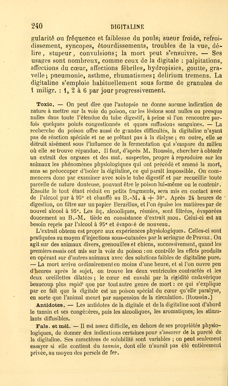 gularitê ou fréquence et faiblesse du pouls; sueur froide, refroi- dissement, syncopes, étourdissements, troubles de la vue, dé- lire, stupeur, convulsions; la mort peut s'ensuivre. — Ses usages sont nombreux, comme ceux de la digitale : palpitations, affections du cœur, affections fébriles, hydropisies, goutte, gra- velle; pneumonie, asthme, rhumatismes; delirium tremens. La digitaline s'emploie habituellement sous forme de granules de 1 miligr. : 1, 2 à 6 par jour progressivement. Toxic. — On peut dire que l'autopsie ne donne aucune indication de nature à mettre sur la voie du poison, caries lésions sont nulles ou presque nulles dans toute l'étendue du tube digestif ; à peine si l'on rencontre par- fois quelques points congestionnés et qques suffisions sanguines. — La recherche du poison offre aussi de grandes difficultés, la digitaline n'ayant pas de réaction spéciale et ne se prêtant pas à la dialyse ; en outre, elle se détruit aisément sous l'influence de la fermentation qui s'empare du milieu où elle se trouve répandue. Il faut, d'après M. Roussin, chercher à obtenir un extrait des organes et des mat. suspectes, propre à reproduire sur les animaux les phénomènes physiologiques qui ont précédé et amené la mort, sans se préoccuper d'isoler la digitaline, ce qui paraît impossible. On com- mencera donc par examiner avec soin le tube digestif et par recueillir toute parcelle de nature douteuse, pouvant être le poison lui-même ou le contenir. Ensuite le tout étant réduit en petits fragments, sera mis en contact avec de l'alcool pur à 95° et chauffé au B.-M. à -f- 30°. Après 24 heures de digestion, on filtre sur un papier Berzélius, et l'on épuise les matières par de nouvel alcool à 95°. Les liq. alcooliques, réunies, sont filtrées, évaporées doucement au B.-M. tiède en consistance d'extrait mou. Celui-ci est au besoin repris par l'alcool à 95° et évapoié de nouveau. L'extrait obtenu est propre aux expériences physiologiques. Celles-ci sont pratiquées au moyen d'injections sous-cutanées parla seringue dePravaz. On agit sur des animaux divers, grenouilles et chiens, successivement, quand les premiers essais ont mis sur la voie du poison : on contrôle les effets produits en opérant sur d'autres animaux avec des solutions faibles de digitaline pure. — La mort arrive ordinairement en moins d'une heure, et si l'on ouvre peu d'heures après le sujet, on trouve les deux ventricules contractés et les deux oreillettes dilatées ; le cœur est envahi par la rigidité cadavérique beaucoup plus rapid1 que par tout autre genre de mort : ce qui s'explique par ce fait que la digitale est un poison spécial du cœur qu'elle paralyse, en sorte que l'animal meurt par suspension delà circulation. (Roussin.) Antidotes. — Les antidotes delà digitale et de la digitaline sont d'abord le tannin et ses congénères, puis les alcooliques, les aromatiques; les stimu- lants diff us'ibles. Fais, etmél. — Il est assez difficile, en dehors de ses propriétés physio- logiques, de donner des indications certaines pour s'assurer de la pureté de la digitaline. Ses caractères de solubilité sont variables ; on peut seulement essayer si elle contient du tannin, dont elle n'aurait pas été entièrement privée, au moyen des persels de fer.