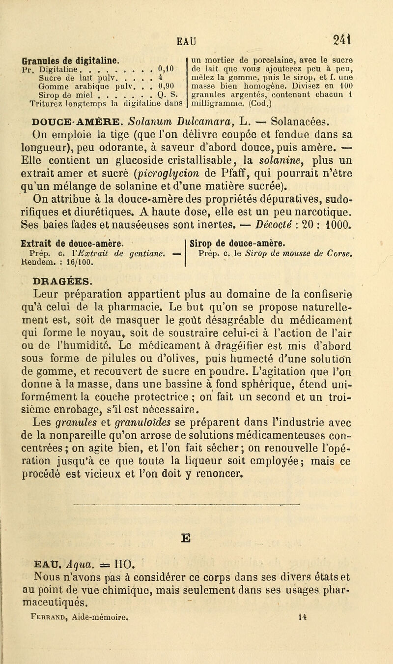 Granules de digitaline. Pr. Digitaline 0,10 Sucre de lait pulv 4 Gomme arabique pulv. . . 0,90 Sirop de miel Q. S. Triturez longtemps la digitaline dans un mortier de porcelaine, avec le sucre de lait que vous ajouterez peu à peu, mêlez la gomme, puis le sirop, et f. une masse bien homogène. Divisez en 100 granules argentés, contenant chacun 1 milligramme. (God.) DOUCE-AMÈRE. Solanum Dulcamara, L. — Solanacées. On emploie la tige (que l'on délivre coupée et fendue dans sa longueur), peu odorante, à saveur d'abord douce, puis amère. — Elle contient un glucoside cristallisable, la solanine, plus un extrait amer et sucré (picroglycion de Pfaff, qui pourrait n'être qu'un mélange de solanine et d'une matière sucrée). On attribue à la douce-amèredes propriétés dépuratives, sudo- rifiques et diurétiques. A haute dose, elle est un peu narcotique. Ses baies fades et nauséeuses sont inertes. — Décodé : 20 : 1000. Sirop de douce-amère. Prép. c. le Sirop de mousse de Corse. Extrait de douce-amère. Prép. c. l'Extrait de gentiane. — Rendem. : 16/100. DRAGEES. Leur préparation appartient plus au domaine de la confiserie qu'à celui de la pharmacie. Le but qu'on se propose naturelle- ment est, soit de masquer le goût désagréable du médicament qui forme le noyau, soit de soustraire celui-ci à l'action de l'air ou de l'humidité. Le médicament à dragéifier est mis d'abord sous forme de pilules ou d'olives, puis humecté d'une solution de gomme, et recouvert de sucre en poudre. L'agitation que l'on donne à la masse, dans une bassine à fond sphérique, étend uni- formément la couche protectrice ; on fait un second et un troi- sième enrobage, s'il est nécessaire. Les granules et granuloïdes se préparent dans l'industrie avec de la nonpareille qu'on arrose de solutions médicamenteuses con- centrées; on agite bien, et l'on fait sécher; on renouvelle l'opé- ration jusqu'à ce que toute la liqueur soit employée; mais ce procédé est vicieux et l'on doit y renoncer. E EAU. Aqua. s= HO. Nous n'avons pas à considérer ce corps dans ses divers états et au point de vue chimique, mais seulement dans ses usages phar- maceutiques. Ferrand, Aide-mémoire. 14
