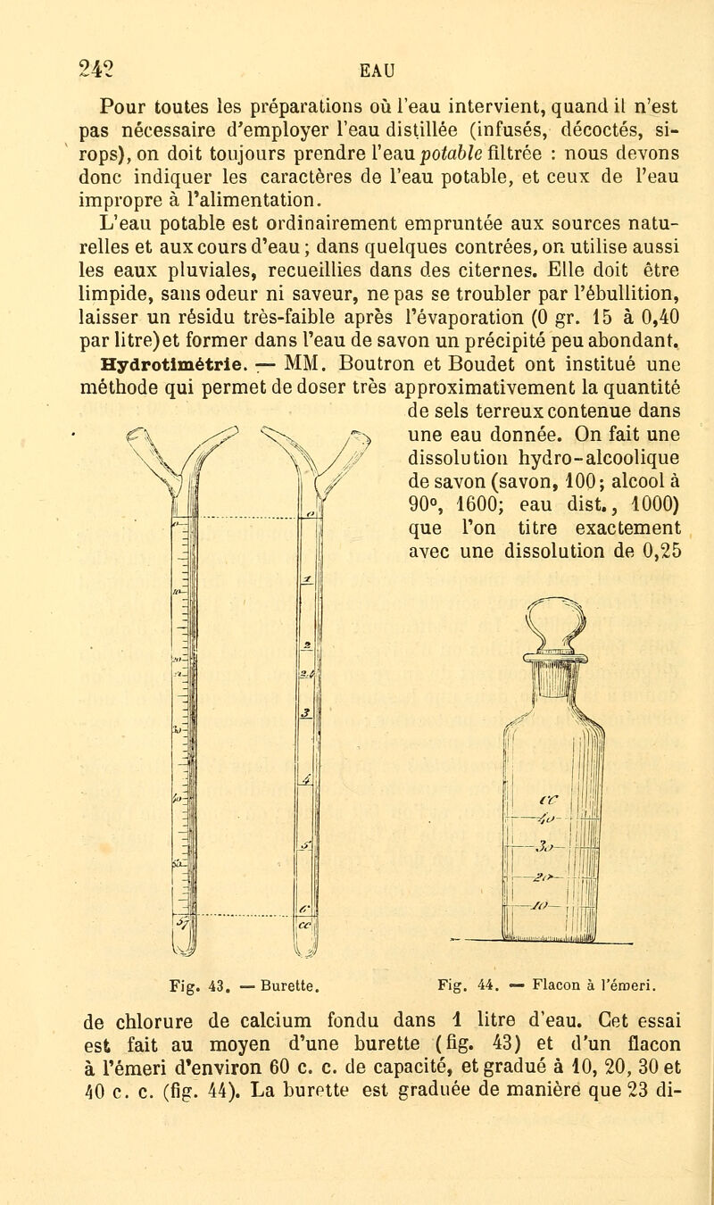 Pour toutes les préparations où l'eau intervient, quand il n'est pas nécessaire d'employer l'eau distillée (infusés, décoctés, si- rops), on doit toujours prendre l'eau potable filtrée : nous devons donc indiquer les caractères de l'eau potable, et ceux de l'eau impropre à l'alimentation. L'eau potable est ordinairement empruntée aux sources natu- relles et aux cours d'eau ; dans quelques contrées, on utilise aussi les eaux pluviales, recueillies dans des citernes. Elle doit être limpide, sans odeur ni saveur, ne pas se troubler par l'ébullition, laisser un résidu très-faible après l'évaporation (0 gr. 15 à 0,40 par litre)et former dans l'eau de savon un précipité peu abondant. Hydrotimétrie. — MM. Boutron et Boudet ont institué une méthode qui permet de doser très approximativement la quantité de sels terreux contenue dans une eau donnée. On fait une dissolution hydro-alcoolique de savon (savon, 100; alcool à 90°, 1600; eau dist., 1000) que l'on titre exactement avec une dissolution de 0,25 Fig. 43. —Burette. Fig. 44. — Flacon à l'émeri. de chlorure de calcium fondu dans 1 litre d'eau. Cet essai est fait au moyen d'une burette (fig. 43) et d'un flacon à l'émeri d'environ 60 c. c. de capacité, et gradué à 10, 20, 30 et 40 c. c. (fig. 44). La burette est graduée de manière que 23 di-