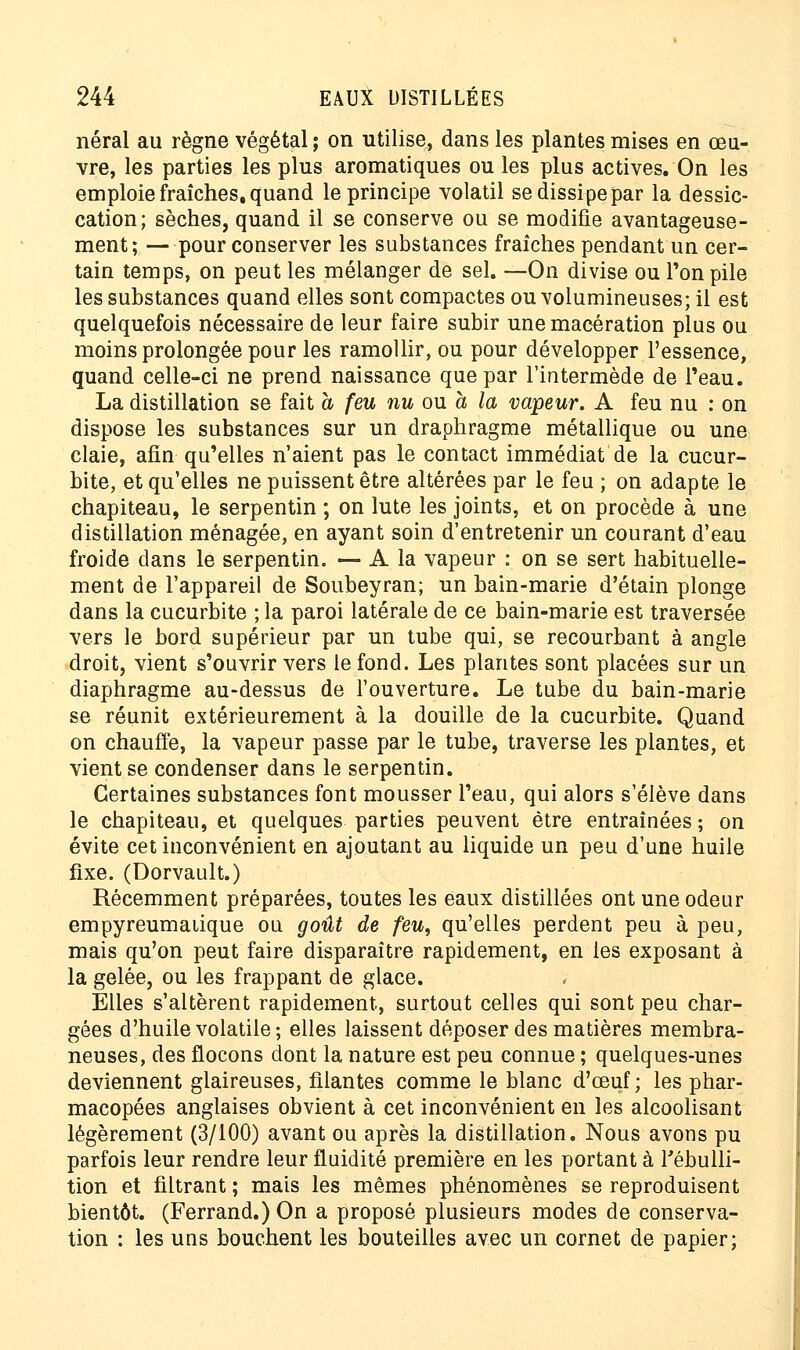 néral au règne végétal ; on utilise, dans les plantes mises en œu- vre, les parties les plus aromatiques ou les plus actives. On les emploie fraîches, quand le principe volatil se dissipe par la dessic- cation; sèches, quand il se conserve ou se modifie avantageuse- ment; — pour conserver les substances fraîches pendant un cer- tain temps, on peut les mélanger de sel. —On divise ou Ton pile les substances quand elles sont compactes ou volumineuses; il est quelquefois nécessaire de leur faire subir une macération plus ou moins prolongée pour les ramollir, ou pour développer l'essence, quand celle-ci ne prend naissance que par l'intermède de l'eau. La distillation se fait a feu nu ou h la vapeur. A feu nu : on dispose les substances sur un draphragme métallique ou une claie, afin qu'elles n'aient pas le contact immédiat de la cucur- bite, et qu'elles ne puissent être altérées par le feu ; on adapte le chapiteau, le serpentin ; on lute les joints, et on procède à une distillation ménagée, en ayant soin d'entretenir un courant d'eau froide dans le serpentin. — A la vapeur : on se sert habituelle- ment de l'appareil de Soubeyran; un bain-marie d'étain plonge dans la cucurbite ; la paroi latérale de ce bain-marie est traversée vers le bord supérieur par un tube qui, se recourbant à angle droit, vient s'ouvrir vers le fond. Les plantes sont placées sur un diaphragme au-dessus de l'ouverture. Le tube du bain-marie se réunit extérieurement à la douille de la cucurbite. Quand on chauffe, la vapeur passe par le tube, traverse les plantes, et vient se condenser dans le serpentin. Certaines substances font mousser l'eau, qui alors s'élève dans le chapiteau, et quelques parties peuvent être entraînées; on évite cet inconvénient en ajoutant au liquide un peu d'une huile fixe. (Dorvault.) Récemment préparées, toutes les eaux distillées ont une odeur empyreumaiique ou goût de feu, qu'elles perdent peu à peu, mais qu'on peut faire disparaître rapidement, en les exposant à la gelée, ou les frappant de glace. Elles s'altèrent rapidement, surtout celles qui sont peu char- gées d'huile volatile; elles laissent déposer des matières membra- neuses, des flocons dont la nature est peu connue ; quelques-unes deviennent glaireuses, filantes comme le blanc d'œuf ; les phar- macopées anglaises obvient à cet inconvénient en les alcoolisant légèrement (3/100) avant ou après la distillation. Nous avons pu parfois leur rendre leur fluidité première en les portant à Tébulli- tion et filtrant ; mais les mêmes phénomènes se reproduisent bientôt. (Ferrand.) On a proposé plusieurs modes de conserva- tion : les uns bouchent les bouteilles avec un cornet de papier;