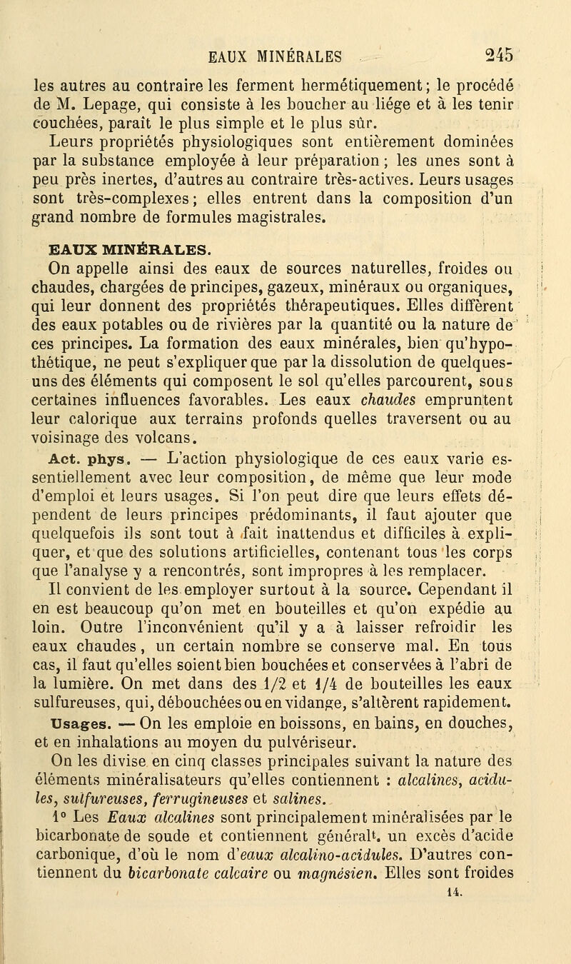 les autres au contraire les ferment hermétiquement ; le procédé de M. Lepage, qui consiste à les boucher au liège et à les tenir couchées, paraît le plus simple et le plus sûr. Leurs propriétés physiologiques sont entièrement dominées par la substance employée à leur préparation ; les unes sont à peu près inertes, d'autres au contraire très-actives. Leurs usages sont très-complexes; elles entrent dans la composition d'un grand nombre de formules magistrales. EAUX MINÉRALES. On appelle ainsi des eaux de sources naturelles, froides ou chaudes, chargées de principes, gazeux, minéraux ou organiques, qui leur donnent des propriétés thérapeutiques. Elles diffèrent des eaux potables ou de rivières par la quantité ou la nature de ces principes. La formation des eaux minérales, bien qu'hypo- thétique, ne peut s'expliquer que parla dissolution de quelques- uns des éléments qui composent le sol qu'elles parcourent, sous certaines influences favorables. Les eaux chaudes empruntent leur calorique aux terrains profonds quelles traversent ou au voisinage des volcans. Act. phys. — L'action physiologique de ces eaux varie es- sentiellement avec leur composition, de même que leur mode d'emploi et leurs usages. Si l'on peut dire que leurs effets dé- pendent de leurs principes prédominants, il faut ajouter que quelquefois ils sont tout à -fait inattendus et difficiles à expli- quer, et que des solutions artificielles, contenant tous les corps que l'analyse y a rencontrés, sont impropres à les remplacer. Il convient de les employer surtout à la source. Cependant il en est beaucoup qu'on met en bouteilles et qu'on expédie au loin. Outre l'inconvénient qu'il y a à laisser refroidir les eaux chaudes, un certain nombre se conserve mal. En tous cas, il faut qu'elles soient bien bouchées et conservées à l'abri de la lumière. On met dans des 1/2 et 1/4 de bouteilles les eaux sulfureuses, qui, débouchées ou en vidange, s'altèrent rapidement. Usages. —On les emploie en boissons, en bains, en douches, et en inhalations au moyen du pulvériseur. On les divise en cinq classes principales suivant la nature des éléments minéralisateurs qu'elles contiennent : alcalines, acidu- lés, sulfureuses, ferrugineuses et salines. 1° Les Eaux alcalines sont principalement minéralisées par le bicarbonate de soude et contiennent générait, un excès d'acide carbonique, d'où le nom d'eaux alcalino-acidules. D'autres con- tiennent du bicarbonate calcaire ou magnésien. Elles sont froides 14.